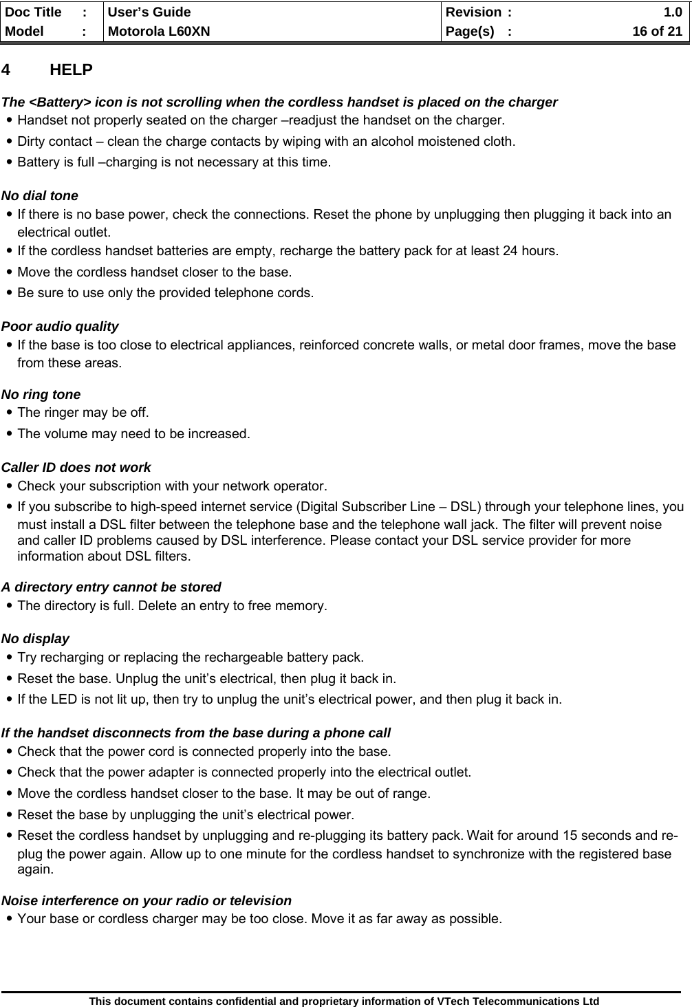  Doc Title  :  User’s Guide  Revision :    1.0Model   :  Motorola L60XN  Page(s)  :    16 of 21  This document contains confidential and proprietary information of VTech Telecommunications Ltd  4 HELP  The &lt;Battery&gt; icon is not scrolling when the cordless handset is placed on the charger ․Handset not properly seated on the charger –readjust the handset on the charger. ․Dirty contact – clean the charge contacts by wiping with an alcohol moistened cloth. ․Battery is full –charging is not necessary at this time.  No dial tone ․If there is no base power, check the connections. Reset the phone by unplugging then plugging it back into an electrical outlet. ․If the cordless handset batteries are empty, recharge the battery pack for at least 24 hours. ․Move the cordless handset closer to the base. ․Be sure to use only the provided telephone cords.  Poor audio quality ․If the base is too close to electrical appliances, reinforced concrete walls, or metal door frames, move the base from these areas.   No ring tone ․The ringer may be off. ․The volume may need to be increased.  Caller ID does not work ․Check your subscription with your network operator. ․If you subscribe to high-speed internet service (Digital Subscriber Line – DSL) through your telephone lines, you must install a DSL filter between the telephone base and the telephone wall jack. The filter will prevent noise and caller ID problems caused by DSL interference. Please contact your DSL service provider for more information about DSL filters.  A directory entry cannot be stored ․The directory is full. Delete an entry to free memory.  No display ․Try recharging or replacing the rechargeable battery pack. ․Reset the base. Unplug the unit’s electrical, then plug it back in. ․If the LED is not lit up, then try to unplug the unit’s electrical power, and then plug it back in.  If the handset disconnects from the base during a phone call ․Check that the power cord is connected properly into the base. ․Check that the power adapter is connected properly into the electrical outlet. ․Move the cordless handset closer to the base. It may be out of range. ․Reset the base by unplugging the unit’s electrical power.  ․Reset the cordless handset by unplugging and re-plugging its battery pack. Wait for around 15 seconds and re-plug the power again. Allow up to one minute for the cordless handset to synchronize with the registered base again.  Noise interference on your radio or television ․Your base or cordless charger may be too close. Move it as far away as possible.     