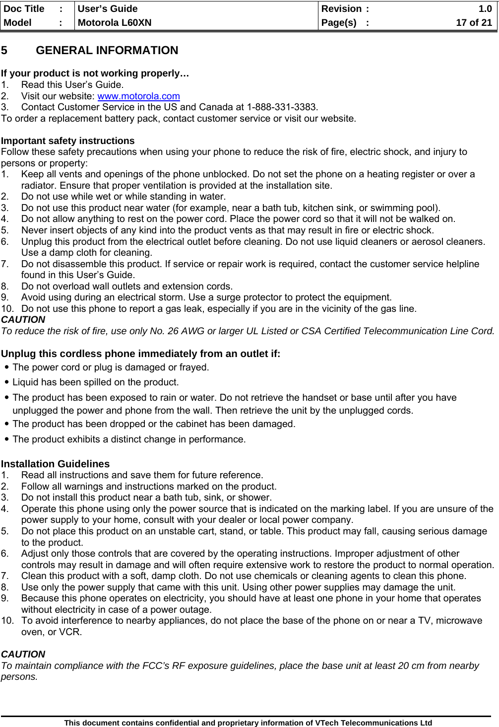  Doc Title  :  User’s Guide  Revision :    1.0Model   :  Motorola L60XN  Page(s)  :    17 of 21  This document contains confidential and proprietary information of VTech Telecommunications Ltd  5 GENERAL INFORMATION  If your product is not working properly… 1.  Read this User’s Guide. 2. Visit our website: www.motorola.com 3.  Contact Customer Service in the US and Canada at 1-888-331-3383. To order a replacement battery pack, contact customer service or visit our website.  Important safety instructions Follow these safety precautions when using your phone to reduce the risk of fire, electric shock, and injury to persons or property: 1.  Keep all vents and openings of the phone unblocked. Do not set the phone on a heating register or over a radiator. Ensure that proper ventilation is provided at the installation site. 2.  Do not use while wet or while standing in water. 3.  Do not use this product near water (for example, near a bath tub, kitchen sink, or swimming pool). 4.  Do not allow anything to rest on the power cord. Place the power cord so that it will not be walked on. 5.  Never insert objects of any kind into the product vents as that may result in fire or electric shock. 6.  Unplug this product from the electrical outlet before cleaning. Do not use liquid cleaners or aerosol cleaners. Use a damp cloth for cleaning. 7.  Do not disassemble this product. If service or repair work is required, contact the customer service helpline found in this User’s Guide. 8.  Do not overload wall outlets and extension cords. 9.  Avoid using during an electrical storm. Use a surge protector to protect the equipment. 10.  Do not use this phone to report a gas leak, especially if you are in the vicinity of the gas line. CAUTION To reduce the risk of fire, use only No. 26 AWG or larger UL Listed or CSA Certified Telecommunication Line Cord.  Unplug this cordless phone immediately from an outlet if: ․The power cord or plug is damaged or frayed. ․Liquid has been spilled on the product. ․The product has been exposed to rain or water. Do not retrieve the handset or base until after you have unplugged the power and phone from the wall. Then retrieve the unit by the unplugged cords. ․The product has been dropped or the cabinet has been damaged. ․The product exhibits a distinct change in performance.  Installation Guidelines 1.  Read all instructions and save them for future reference. 2.  Follow all warnings and instructions marked on the product. 3.  Do not install this product near a bath tub, sink, or shower. 4.  Operate this phone using only the power source that is indicated on the marking label. If you are unsure of the power supply to your home, consult with your dealer or local power company. 5.  Do not place this product on an unstable cart, stand, or table. This product may fall, causing serious damage to the product. 6.  Adjust only those controls that are covered by the operating instructions. Improper adjustment of other controls may result in damage and will often require extensive work to restore the product to normal operation. 7.  Clean this product with a soft, damp cloth. Do not use chemicals or cleaning agents to clean this phone. 8.  Use only the power supply that came with this unit. Using other power supplies may damage the unit. 9.  Because this phone operates on electricity, you should have at least one phone in your home that operates without electricity in case of a power outage.  10.  To avoid interference to nearby appliances, do not place the base of the phone on or near a TV, microwave oven, or VCR.  CAUTION To maintain compliance with the FCC’s RF exposure guidelines, place the base unit at least 20 cm from nearby persons.    