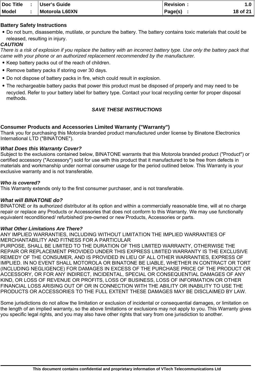  Doc Title  :  User’s Guide  Revision :    1.0Model   :  Motorola L60XN  Page(s)  :    18 of 21  This document contains confidential and proprietary information of VTech Telecommunications Ltd  Battery Safety Instructions ․Do not burn, disassemble, mutilate, or puncture the battery. The battery contains toxic materials that could be released, resulting in injury. CAUTION There is a risk of explosion if you replace the battery with an incorrect battery type. Use only the battery pack that came with your phone or an authorized replacement recommended by the manufacturer. ․Keep battery packs out of the reach of children. ․Remove battery packs if storing over 30 days. ․Do not dispose of battery packs in fire, which could result in explosion. ․The rechargeable battery packs that power this product must be disposed of properly and may need to be recycled. Refer to your battery label for battery type. Contact your local recycling center for proper disposal methods.  SAVE THESE INSTRUCTIONS   Consumer Products and Accessories Limited Warranty (&quot;Warranty&quot;) Thank you for purchasing this Motorola branded product manufactured under license by Binatone Electronics International LTD (&quot;BINATONE&quot;).  What Does this Warranty Cover? Subject to the exclusions contained below, BINATONE warrants that this Motorola branded product (&quot;Product&quot;) or certified accessory (&quot;Accessory&quot;) sold for use with this product that it manufactured to be free from defects in materials and workmanship under normal consumer usage for the period outlined below. This Warranty is your exclusive warranty and is not transferable.  Who is covered? This Warranty extends only to the first consumer purchaser, and is not transferable.  What will BINATONE do? BINATONE or its authorized distributor at its option and within a commercially reasonable time, will at no charge repair or replace any Products or Accessories that does not conform to this Warranty. We may use functionally equivalent reconditioned/ refurbished/ pre-owned or new Products, Accessories or parts.  What Other Limitations Are There? ANY IMPLIED WARRANTIES, INCLUDING WITHOUT LIMITATION THE IMPLIED WARRANTIES OF MERCHANTABILITY AND FITNESS FOR A PARTICULAR PURPOSE, SHALL BE LIMITED TO THE DURATION OF THIS LIMITED WARRANTY, OTHERWISE THE REPAIR OR REPLACEMENT PROVIDED UNDER THIS EXPRESS LIMITED WARRANTY IS THE EXCLUSIVE REMEDY OF THE CONSUMER, AND IS PROVIDED IN LIEU OF ALL OTHER WARRANTIES, EXPRESS OF IMPLIED. IN NO EVENT SHALL MOTOROLA OR BINATONE BE LIABLE, WHETHER IN CONTRACT OR TORT (INCLUDING NEGLIGENCE) FOR DAMAGES IN EXCESS OF THE PURCHASE PRICE OF THE PRODUCT OR ACCESSORY, OR FOR ANY INDIRECT, INCIDENTAL, SPECIAL OR CONSEQUENTIAL DAMAGES OF ANY KIND, OR LOSS OF REVENUE OR PROFITS, LOSS OF BUSINESS, LOSS OF INFORMATION OR OTHER FINANCIAL LOSS ARISING OUT OF OR IN CONNECTION WITH THE ABILITY OR INABILITY TO USE THE PRODUCTS OR ACCESSORIES TO THE FULL EXTENT THESE DAMAGES MAY BE DISCLAIMED BY LAW.  Some jurisdictions do not allow the limitation or exclusion of incidental or consequential damages, or limitation on the length of an implied warranty, so the above limitations or exclusions may not apply to you. This Warranty gives you specific legal rights, and you may also have other rights that vary from one jurisdiction to another.         