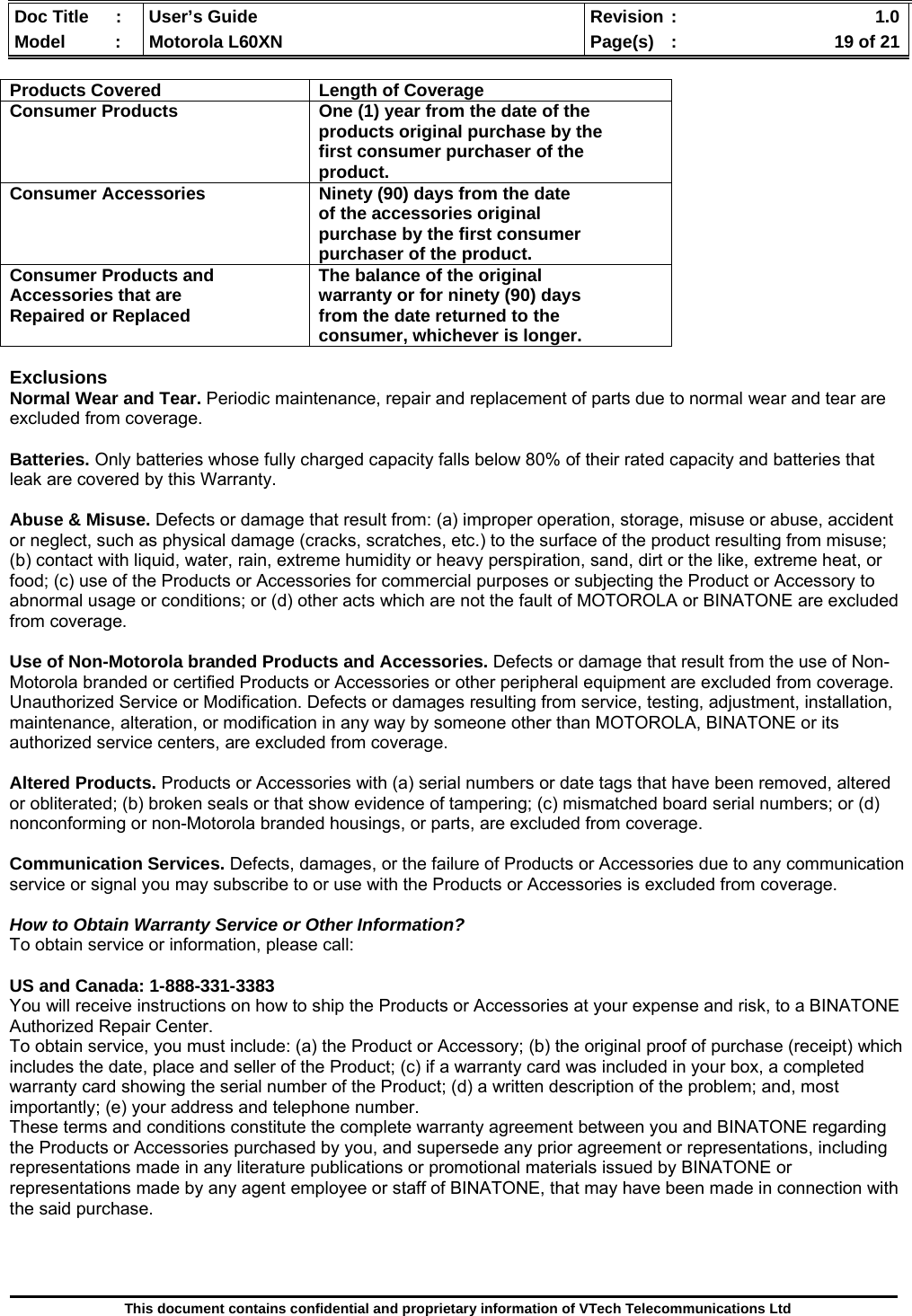  Doc Title  :  User’s Guide  Revision :    1.0Model   :  Motorola L60XN  Page(s)  :    19 of 21  This document contains confidential and proprietary information of VTech Telecommunications Ltd  Products Covered  Length of CoverageConsumer Products  One (1) year from the date of theproducts original purchase by the first consumer purchaser of the product. Consumer Accessories  Ninety (90) days from the dateof the accessories original purchase by the first consumer purchaser of the product. Consumer Products and Accessories that are Repaired or Replaced The balance of the originalwarranty or for ninety (90) days from the date returned to the consumer, whichever is longer. Exclusions Normal Wear and Tear. Periodic maintenance, repair and replacement of parts due to normal wear and tear are excluded from coverage.  Batteries. Only batteries whose fully charged capacity falls below 80% of their rated capacity and batteries that leak are covered by this Warranty.  Abuse &amp; Misuse. Defects or damage that result from: (a) improper operation, storage, misuse or abuse, accident or neglect, such as physical damage (cracks, scratches, etc.) to the surface of the product resulting from misuse; (b) contact with liquid, water, rain, extreme humidity or heavy perspiration, sand, dirt or the like, extreme heat, or food; (c) use of the Products or Accessories for commercial purposes or subjecting the Product or Accessory to abnormal usage or conditions; or (d) other acts which are not the fault of MOTOROLA or BINATONE are excluded from coverage.  Use of Non-Motorola branded Products and Accessories. Defects or damage that result from the use of Non-Motorola branded or certified Products or Accessories or other peripheral equipment are excluded from coverage. Unauthorized Service or Modification. Defects or damages resulting from service, testing, adjustment, installation, maintenance, alteration, or modification in any way by someone other than MOTOROLA, BINATONE or its authorized service centers, are excluded from coverage.  Altered Products. Products or Accessories with (a) serial numbers or date tags that have been removed, altered or obliterated; (b) broken seals or that show evidence of tampering; (c) mismatched board serial numbers; or (d) nonconforming or non-Motorola branded housings, or parts, are excluded from coverage.  Communication Services. Defects, damages, or the failure of Products or Accessories due to any communication service or signal you may subscribe to or use with the Products or Accessories is excluded from coverage.  How to Obtain Warranty Service or Other Information? To obtain service or information, please call:  US and Canada: 1-888-331-3383 You will receive instructions on how to ship the Products or Accessories at your expense and risk, to a BINATONE Authorized Repair Center.   To obtain service, you must include: (a) the Product or Accessory; (b) the original proof of purchase (receipt) which includes the date, place and seller of the Product; (c) if a warranty card was included in your box, a completed warranty card showing the serial number of the Product; (d) a written description of the problem; and, most importantly; (e) your address and telephone number. These terms and conditions constitute the complete warranty agreement between you and BINATONE regarding the Products or Accessories purchased by you, and supersede any prior agreement or representations, including representations made in any literature publications or promotional materials issued by BINATONE or representations made by any agent employee or staff of BINATONE, that may have been made in connection with the said purchase.    