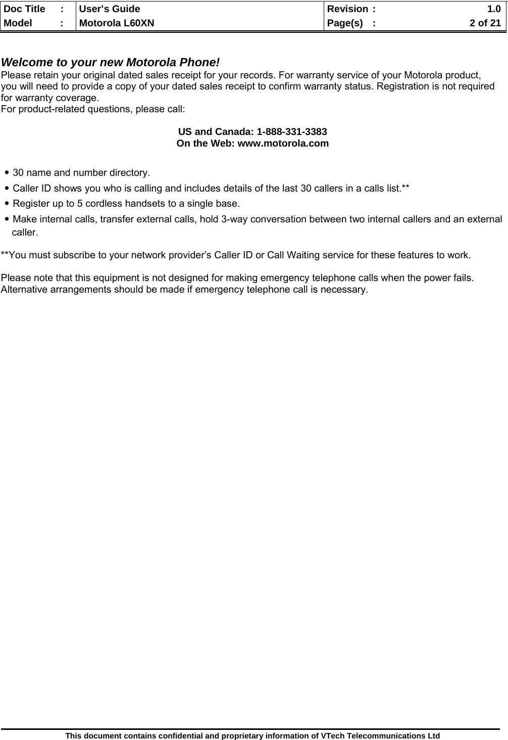  Doc Title  :  User’s Guide  Revision :    1.0Model   :  Motorola L60XN  Page(s)  :    2 of 21  This document contains confidential and proprietary information of VTech Telecommunications Ltd   Welcome to your new Motorola Phone! Please retain your original dated sales receipt for your records. For warranty service of your Motorola product, you will need to provide a copy of your dated sales receipt to confirm warranty status. Registration is not required for warranty coverage. For product-related questions, please call:  US and Canada: 1-888-331-3383 On the Web: www.motorola.com  ․30 name and number directory. ․Caller ID shows you who is calling and includes details of the last 30 callers in a calls list.** ․Register up to 5 cordless handsets to a single base. ․Make internal calls, transfer external calls, hold 3-way conversation between two internal callers and an external        caller.  **You must subscribe to your network provider’s Caller ID or Call Waiting service for these features to work.  Please note that this equipment is not designed for making emergency telephone calls when the power fails. Alternative arrangements should be made if emergency telephone call is necessary.                            