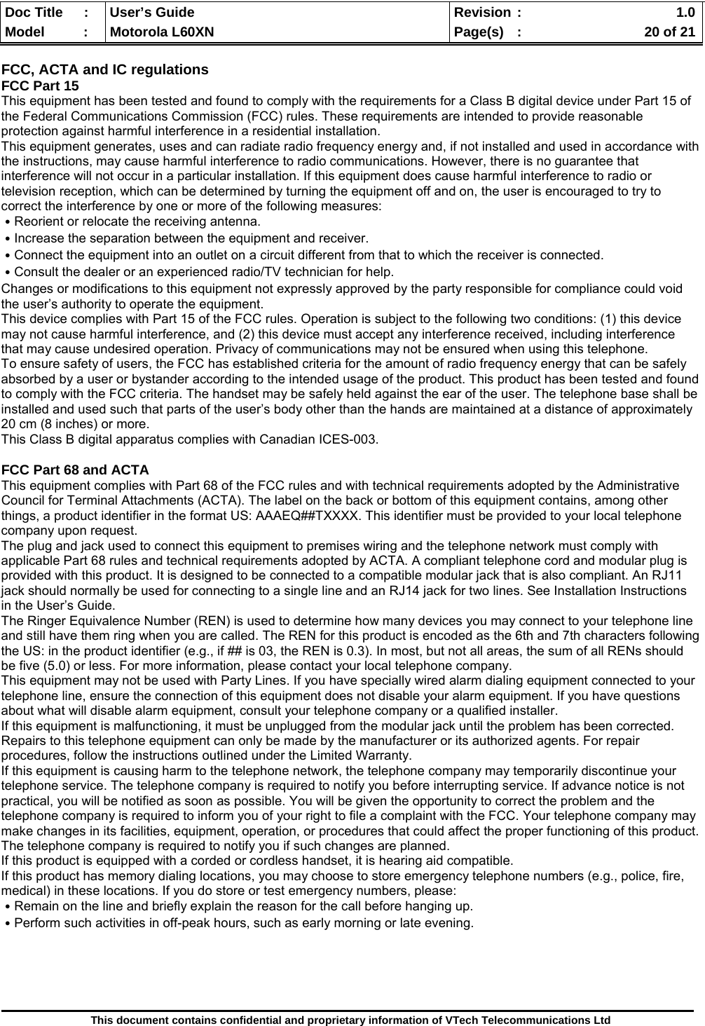  Doc Title  :  User’s Guide  Revision :    1.0Model   :  Motorola L60XN  Page(s)  :    20 of 21  This document contains confidential and proprietary information of VTech Telecommunications Ltd  FCC, ACTA and IC regulations FCC Part 15 This equipment has been tested and found to comply with the requirements for a Class B digital device under Part 15 of the Federal Communications Commission (FCC) rules. These requirements are intended to provide reasonable protection against harmful interference in a residential installation. This equipment generates, uses and can radiate radio frequency energy and, if not installed and used in accordance with the instructions, may cause harmful interference to radio communications. However, there is no guarantee that interference will not occur in a particular installation. If this equipment does cause harmful interference to radio or television reception, which can be determined by turning the equipment off and on, the user is encouraged to try to correct the interference by one or more of the following measures: ․Reorient or relocate the receiving antenna. ․Increase the separation between the equipment and receiver. ․Connect the equipment into an outlet on a circuit different from that to which the receiver is connected. ․Consult the dealer or an experienced radio/TV technician for help. Changes or modifications to this equipment not expressly approved by the party responsible for compliance could void the user’s authority to operate the equipment. This device complies with Part 15 of the FCC rules. Operation is subject to the following two conditions: (1) this device may not cause harmful interference, and (2) this device must accept any interference received, including interference that may cause undesired operation. Privacy of communications may not be ensured when using this telephone. To ensure safety of users, the FCC has established criteria for the amount of radio frequency energy that can be safely absorbed by a user or bystander according to the intended usage of the product. This product has been tested and found to comply with the FCC criteria. The handset may be safely held against the ear of the user. The telephone base shall be installed and used such that parts of the user’s body other than the hands are maintained at a distance of approximately 20 cm (8 inches) or more.  This Class B digital apparatus complies with Canadian ICES-003.  FCC Part 68 and ACTA This equipment complies with Part 68 of the FCC rules and with technical requirements adopted by the Administrative Council for Terminal Attachments (ACTA). The label on the back or bottom of this equipment contains, among other things, a product identifier in the format US: AAAEQ##TXXXX. This identifier must be provided to your local telephone company upon request. The plug and jack used to connect this equipment to premises wiring and the telephone network must comply with applicable Part 68 rules and technical requirements adopted by ACTA. A compliant telephone cord and modular plug is provided with this product. It is designed to be connected to a compatible modular jack that is also compliant. An RJ11 jack should normally be used for connecting to a single line and an RJ14 jack for two lines. See Installation Instructions in the User’s Guide. The Ringer Equivalence Number (REN) is used to determine how many devices you may connect to your telephone line and still have them ring when you are called. The REN for this product is encoded as the 6th and 7th characters following the US: in the product identifier (e.g., if ## is 03, the REN is 0.3). In most, but not all areas, the sum of all RENs should be five (5.0) or less. For more information, please contact your local telephone company.  This equipment may not be used with Party Lines. If you have specially wired alarm dialing equipment connected to your telephone line, ensure the connection of this equipment does not disable your alarm equipment. If you have questions about what will disable alarm equipment, consult your telephone company or a qualified installer. If this equipment is malfunctioning, it must be unplugged from the modular jack until the problem has been corrected. Repairs to this telephone equipment can only be made by the manufacturer or its authorized agents. For repair procedures, follow the instructions outlined under the Limited Warranty. If this equipment is causing harm to the telephone network, the telephone company may temporarily discontinue your telephone service. The telephone company is required to notify you before interrupting service. If advance notice is not practical, you will be notified as soon as possible. You will be given the opportunity to correct the problem and the telephone company is required to inform you of your right to file a complaint with the FCC. Your telephone company may make changes in its facilities, equipment, operation, or procedures that could affect the proper functioning of this product. The telephone company is required to notify you if such changes are planned. If this product is equipped with a corded or cordless handset, it is hearing aid compatible. If this product has memory dialing locations, you may choose to store emergency telephone numbers (e.g., police, fire, medical) in these locations. If you do store or test emergency numbers, please: ․Remain on the line and briefly explain the reason for the call before hanging up. ․Perform such activities in off-peak hours, such as early morning or late evening.      