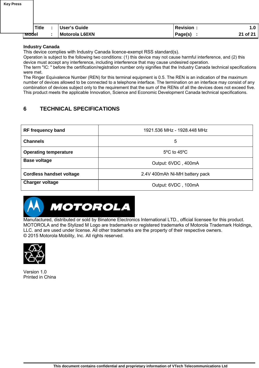  Doc Title  :  User’s Guide  Revision :    1.0Model   :  Motorola L60XN  Page(s)  :    21 of 21  This document contains confidential and proprietary information of VTech Telecommunications Ltd  Industry Canada This device complies with Industry Canada licence-exempt RSS standard(s). Operation is subject to the following two conditions: (1) this device may not cause harmful interference, and (2) this device must accept any interference, including interference that may cause undesired operation. The term &quot;IC: &quot; before the certification/registration number only signifies that the Industry Canada technical specifications were met. The Ringer Equivalence Number (REN) for this terminal equipment is 0.5. The REN is an indication of the maximum number of devices allowed to be connected to a telephone interface. The termination on an interface may consist of any combination of devices subject only to the requirement that the sum of the RENs of all the devices does not exceed five. This product meets the applicable Innovation, Science and Economic Development Canada technical specifications.   6 TECHNICAL SPECIFICATIONS   RF frequency band  1921.536 MHz - 1928.448 MHz Channels  5 Operating temperature  5ºC to 45ºC Base voltage   Output: 6VDC , 400mA Cordless handset voltage  2.4V 400mAh Ni-MH battery pack Charger voltage  Output: 6VDC , 100mA   Manufactured, distributed or sold by Binatone Electronics International LTD., official licensee for this product. MOTOROLA and the Stylized M Logo are trademarks or registered trademarks of Motorola Trademark Holdings, LLC. and are used under license. All other trademarks are the property of their respective owners. © 2015 Motorola Mobility, Inc. All rights reserved.    Version 1.0 Printed in China       Key Press  