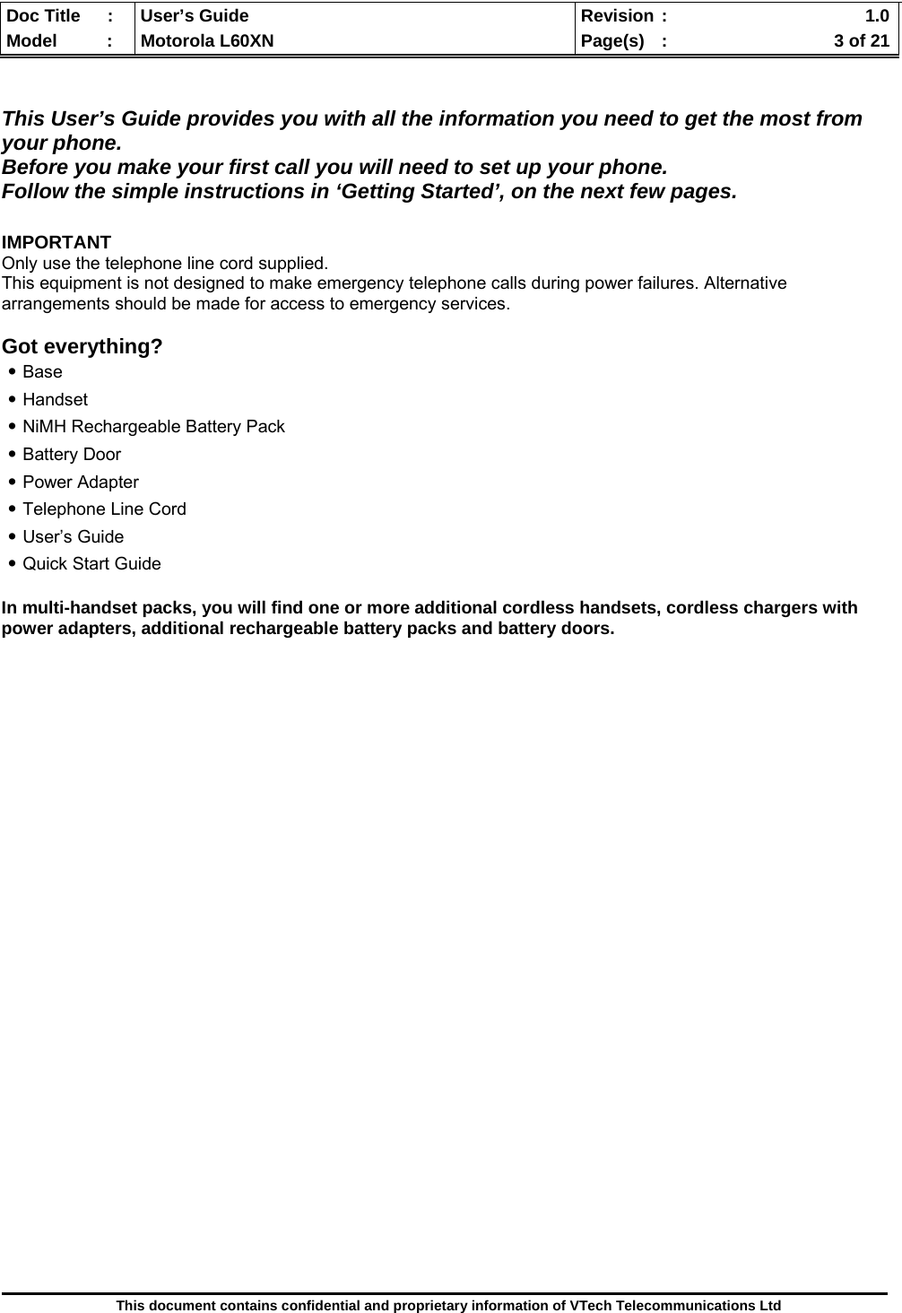  Doc Title  :  User’s Guide  Revision :    1.0Model   :  Motorola L60XN  Page(s)  :    3 of 21  This document contains confidential and proprietary information of VTech Telecommunications Ltd   This User’s Guide provides you with all the information you need to get the most from your phone.  Before you make your first call you will need to set up your phone. Follow the simple instructions in ‘Getting Started’, on the next few pages.  IMPORTANT Only use the telephone line cord supplied. This equipment is not designed to make emergency telephone calls during power failures. Alternative arrangements should be made for access to emergency services.  Got everything? ․Base ․Handset ․NiMH Rechargeable Battery Pack ․Battery Door ․Power Adapter ․Telephone Line Cord ․User’s Guide ․Quick Start Guide  In multi-handset packs, you will find one or more additional cordless handsets, cordless chargers with power adapters, additional rechargeable battery packs and battery doors.                                 