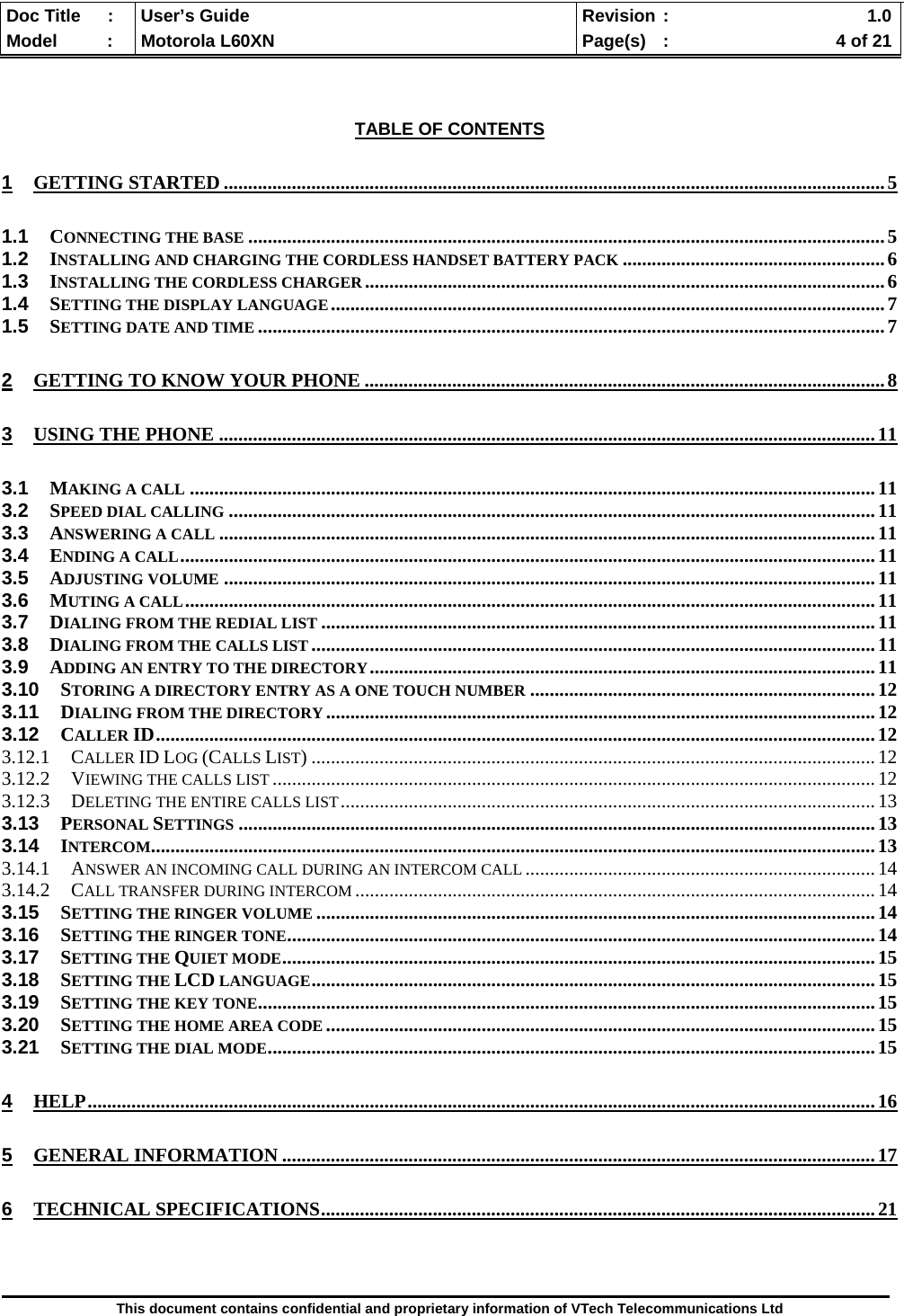  Doc Title  :  User’s Guide  Revision :    1.0Model   :  Motorola L60XN  Page(s)  :    4 of 21  This document contains confidential and proprietary information of VTech Telecommunications Ltd    TABLE OF CONTENTS 1 GETTING STARTED ........................................................................................................................................ 5 1.1 CONNECTING THE BASE ................................................................................................................................... 5 1.2 INSTALLING AND CHARGING THE CORDLESS HANDSET BATTERY PACK ...................................................... 6 1.3 INSTALLING THE CORDLESS CHARGER ........................................................................................................... 6 1.4 SETTING THE DISPLAY LANGUAGE .................................................................................................................. 7 1.5 SETTING DATE AND TIME ................................................................................................................................. 7 2 GETTING TO KNOW YOUR PHONE ........................................................................................................... 8 3 USING THE PHONE ....................................................................................................................................... 11 3.1 MAKING A CALL ............................................................................................................................................. 11 3.2 SPEED DIAL CALLING ..................................................................................................................................... 11 3.3 ANSWERING A CALL ....................................................................................................................................... 11 3.4 ENDING A CALL ............................................................................................................................................... 11 3.5 ADJUSTING VOLUME ...................................................................................................................................... 11 3.6 MUTING A CALL .............................................................................................................................................. 11 3.7 DIALING FROM THE REDIAL LIST .................................................................................................................. 11 3.8 DIALING FROM THE CALLS LIST .................................................................................................................... 11 3.9 ADDING AN ENTRY TO THE DIRECTORY ........................................................................................................  11 3.10 STORING A DIRECTORY ENTRY AS A ONE TOUCH NUMBER ....................................................................... 12 3.11 DIALING FROM THE DIRECTORY ................................................................................................................. 12 3.12 CALLER ID .................................................................................................................................................... 12 3.12.1 CALLER ID LOG (CALLS LIST) .................................................................................................................... 12 3.12.2 VIEWING THE CALLS LIST ............................................................................................................................ 12 3.12.3 DELETING THE ENTIRE CALLS LIST .............................................................................................................. 13 3.13 PERSONAL SETTINGS ................................................................................................................................... 13 3.14 INTERCOM ........... ... .... ... .... .... ... .... ... .... .... ... .... ... .... .... ... .... ... .... .... ... .... ... .... ... .... .... ... .... ... .... ........................... 13 3.14.1 ANSWER AN INCOMING CALL DURING AN INTERCOM CALL ........................................................................ 14 3.14.2 CALL TRANSFER DURING INTERCOM ........................................................................................................... 14 3.15 SETTING THE RINGER VOLUME ................................................................................................................... 14 3.16 SETTING THE RINGER TONE .... ........... ........... ........... .......... ........... ........... ........... .......... ........... ........... ......... 14 3.17 SETTING THE QUIET MODE ....................... ...................... ..................... ...................... ..................... ............. 15 3.18 SETTING THE LCD LANGUAGE ..................... ..................... ...................... ..................... ...................... ......... 15 3.19 SETTING THE KEY TONE .......... ........... ........... .......... ........... ........... ........... ........... .......... ........... ........... ......... 15 3.20 SETTING THE HOME AREA CODE ................................................................................................................. 15 3.21 SETTING THE DIAL MODE . ....... ....... ........ ....... ....... ....... ....... ....... ........ ....... ....... ....... ....... ........ ....... ....... ....... .. 15 4 HELP .................................................................................................................................................................. 16 5 GENERAL INFORMATION .......................................................................................................................... 17 6 TECHNICAL SPECIFICATIONS .................................................................................................................. 21   