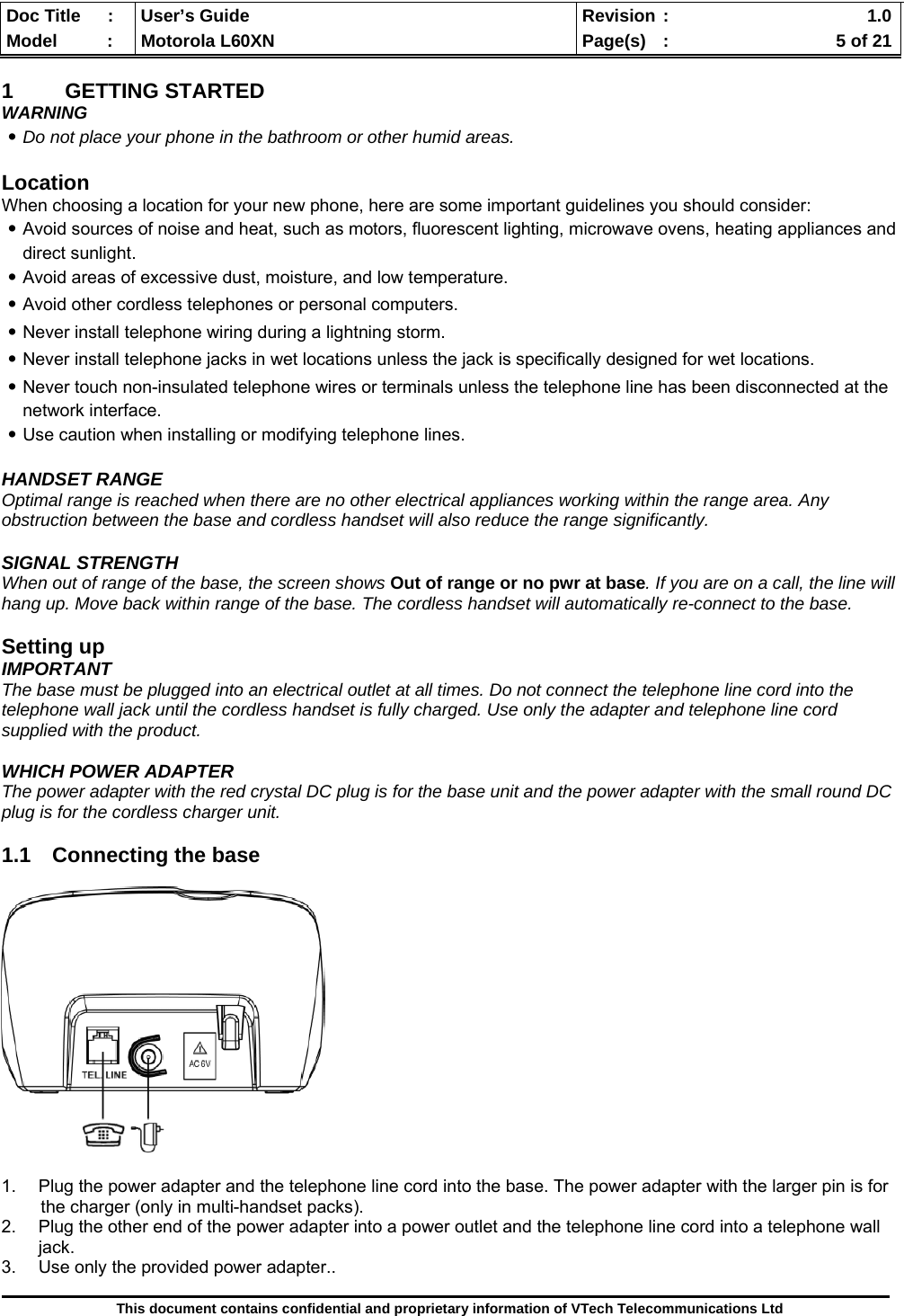  Doc Title  :  User’s Guide  Revision :    1.0Model   :  Motorola L60XN  Page(s)  :    5 of 21  This document contains confidential and proprietary information of VTech Telecommunications Ltd  1 GETTING STARTED WARNING ․Do not place your phone in the bathroom or other humid areas.  Location When choosing a location for your new phone, here are some important guidelines you should consider: ․Avoid sources of noise and heat, such as motors, fluorescent lighting, microwave ovens, heating appliances and direct sunlight. ․Avoid areas of excessive dust, moisture, and low temperature. ․Avoid other cordless telephones or personal computers. ․Never install telephone wiring during a lightning storm. ․Never install telephone jacks in wet locations unless the jack is specifically designed for wet locations. ․Never touch non-insulated telephone wires or terminals unless the telephone line has been disconnected at the network interface. ․Use caution when installing or modifying telephone lines.  HANDSET RANGE Optimal range is reached when there are no other electrical appliances working within the range area. Any obstruction between the base and cordless handset will also reduce the range significantly.  SIGNAL STRENGTH When out of range of the base, the screen shows Out of range or no pwr at base. If you are on a call, the line will hang up. Move back within range of the base. The cordless handset will automatically re-connect to the base.  Setting up IMPORTANT The base must be plugged into an electrical outlet at all times. Do not connect the telephone line cord into the telephone wall jack until the cordless handset is fully charged. Use only the adapter and telephone line cord supplied with the product.  WHICH POWER ADAPTER The power adapter with the red crystal DC plug is for the base unit and the power adapter with the small round DC plug is for the cordless charger unit.  1.1 Connecting the base    1.  Plug the power adapter and the telephone line cord into the base. The power adapter with the larger pin is for         the charger (only in multi-handset packs). 2.  Plug the other end of the power adapter into a power outlet and the telephone line cord into a telephone wall jack. 3.  Use only the provided power adapter..  