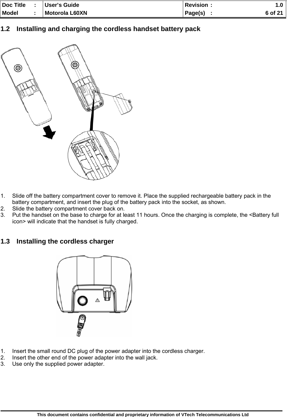  Doc Title  :  User’s Guide  Revision :    1.0Model   :  Motorola L60XN  Page(s)  :    6 of 21  This document contains confidential and proprietary information of VTech Telecommunications Ltd  1.2  Installing and charging the cordless handset battery pack    1.  Slide off the battery compartment cover to remove it. Place the supplied rechargeable battery pack in the battery compartment, and insert the plug of the battery pack into the socket, as shown. 2.  Slide the battery compartment cover back on. 3.  Put the handset on the base to charge for at least 11 hours. Once the charging is complete, the &lt;Battery full icon&gt; will indicate that the handset is fully charged.   1.3  Installing the cordless charger                 1.  Insert the small round DC plug of the power adapter into the cordless charger. 2.  Insert the other end of the power adapter into the wall jack. 3.  Use only the supplied power adapter.       