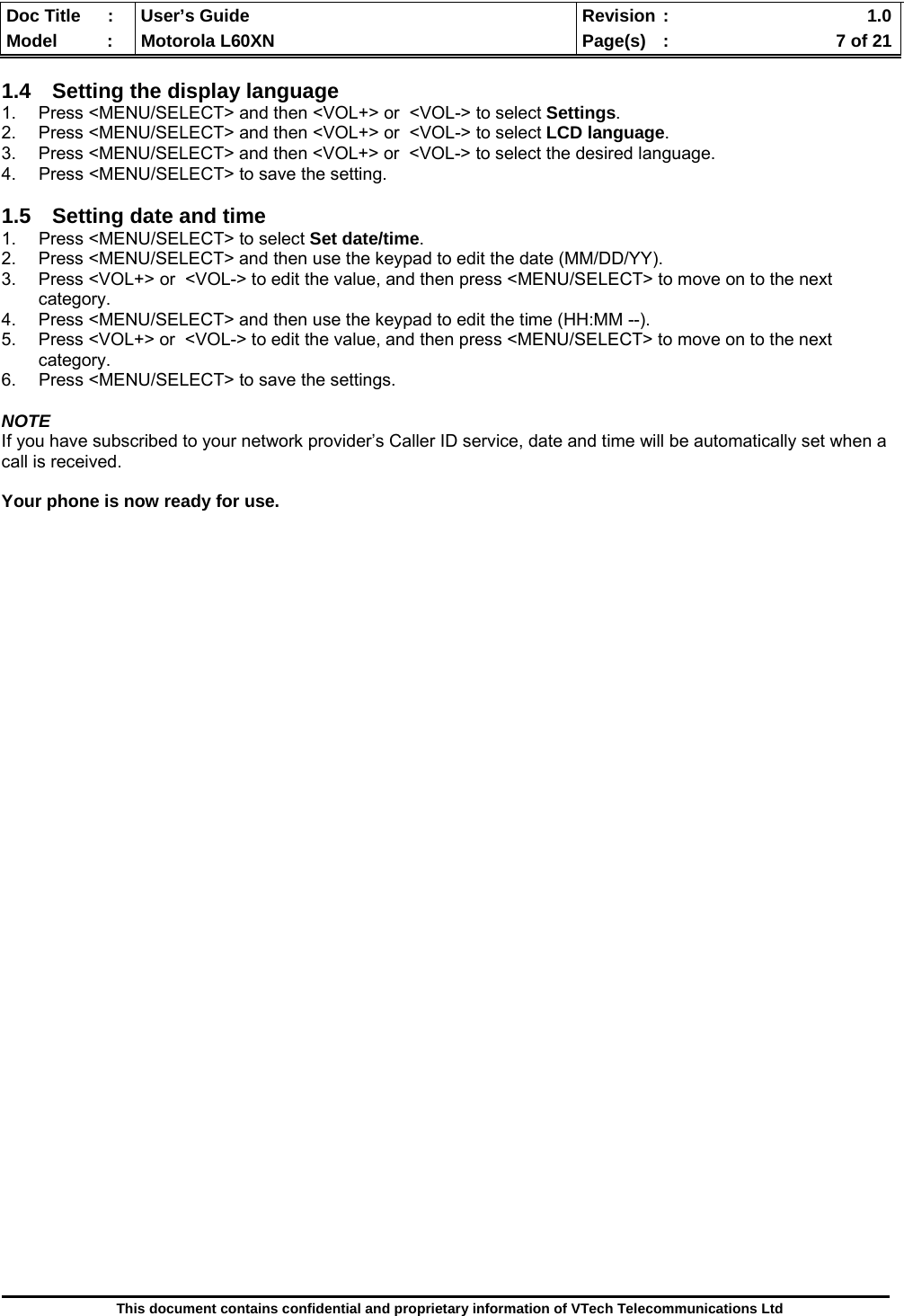  Doc Title  :  User’s Guide  Revision :    1.0Model   :  Motorola L60XN  Page(s)  :    7 of 21  This document contains confidential and proprietary information of VTech Telecommunications Ltd  1.4  Setting the display language 1.  Press &lt;MENU/SELECT&gt; and then &lt;VOL+&gt; or  &lt;VOL-&gt; to select Settings. 2.  Press &lt;MENU/SELECT&gt; and then &lt;VOL+&gt; or  &lt;VOL-&gt; to select LCD language. 3.  Press &lt;MENU/SELECT&gt; and then &lt;VOL+&gt; or  &lt;VOL-&gt; to select the desired language. 4.  Press &lt;MENU/SELECT&gt; to save the setting.  1.5  Setting date and time 1. Press &lt;MENU/SELECT&gt; to select Set date/time.  2.  Press &lt;MENU/SELECT&gt; and then use the keypad to edit the date (MM/DD/YY).  3.  Press &lt;VOL+&gt; or  &lt;VOL-&gt; to edit the value, and then press &lt;MENU/SELECT&gt; to move on to the next category. 4.  Press &lt;MENU/SELECT&gt; and then use the keypad to edit the time (HH:MM --).  5.  Press &lt;VOL+&gt; or  &lt;VOL-&gt; to edit the value, and then press &lt;MENU/SELECT&gt; to move on to the next category. 6.  Press &lt;MENU/SELECT&gt; to save the settings.  NOTE If you have subscribed to your network provider’s Caller ID service, date and time will be automatically set when a call is received.  Your phone is now ready for use.                                      