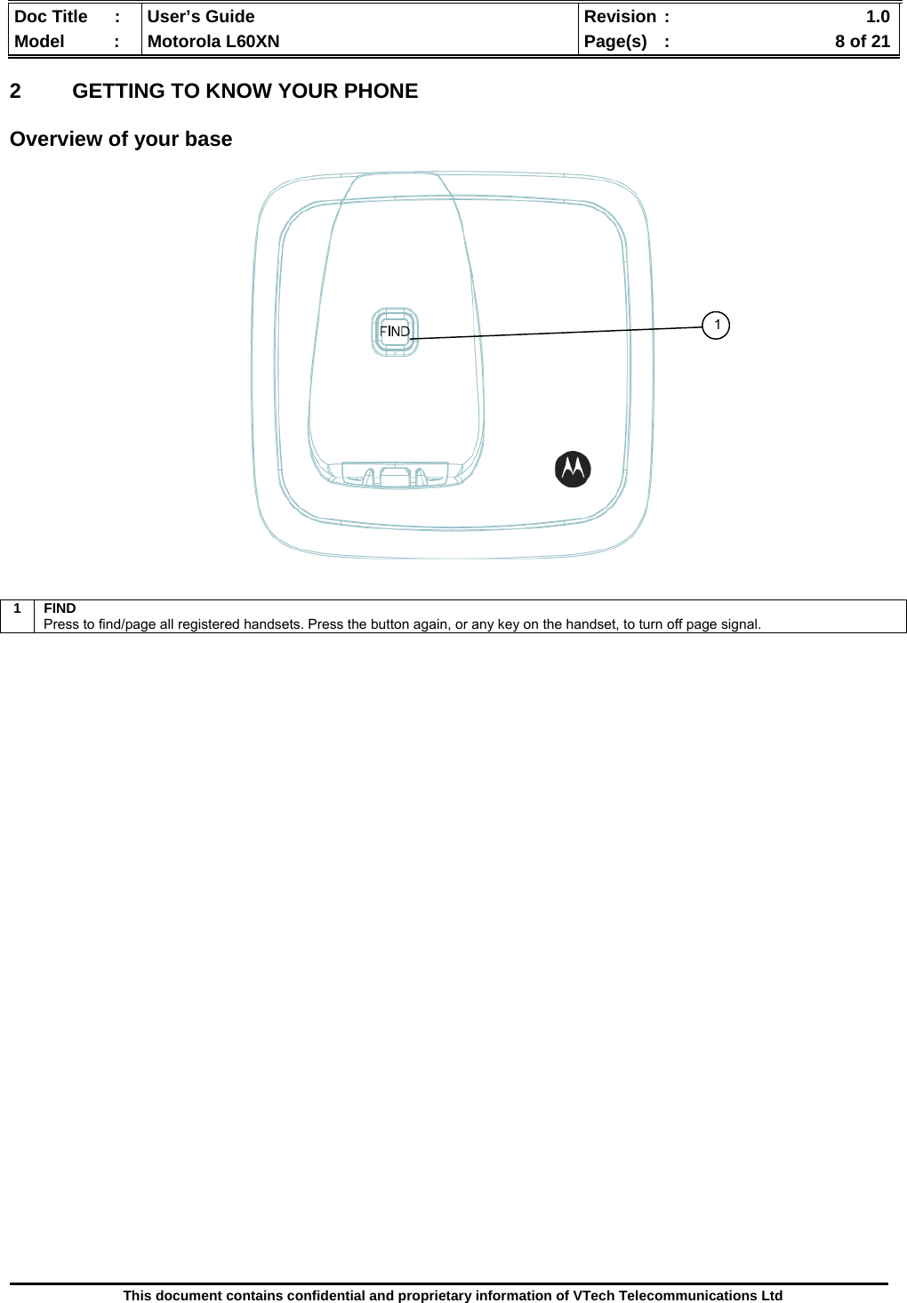  Doc Title  :  User’s Guide  Revision :    1.0Model   :  Motorola L60XN  Page(s)  :    8 of 21  This document contains confidential and proprietary information of VTech Telecommunications Ltd  2  GETTING TO KNOW YOUR PHONE  Overview of your base                                     1 FIND Press to find/page all registered handsets. Press the button again, or any key on the handset, to turn off page signal. 1 