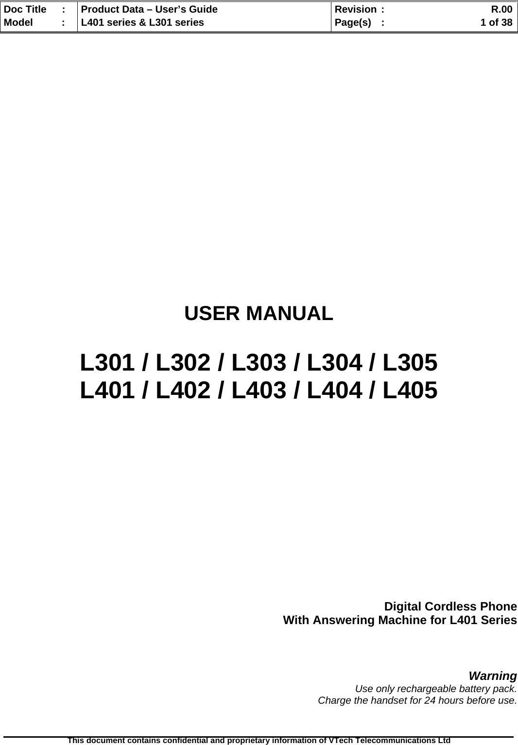   Doc Title  :  Product Data – User’s Guide  Revision :    R.00Model   :  L401 series &amp; L301 series  Page(s)  :    1 of 38  This document contains confidential and proprietary information of VTech Telecommunications Ltd               USER MANUAL  L301 / L302 / L303 / L304 / L305 L401 / L402 / L403 / L404 / L405        Digital Cordless Phone With Answering Machine for L401 Series    Warning Use only rechargeable battery pack. Charge the handset for 24 hours before use.