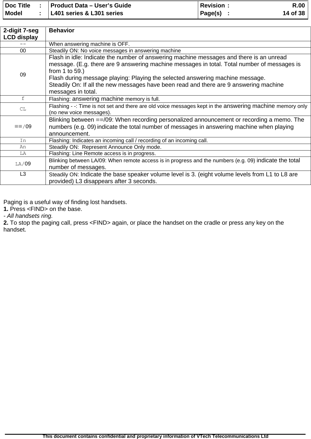   Doc Title  :  Product Data – User’s Guide  Revision :    R.00Model   :  L401 series &amp; L301 series  Page(s)  :    14 of 38  This document contains confidential and proprietary information of VTech Telecommunications Ltd   2-digit 7-seg LCD display Behavior -- When answering machine is OFF. 00 Steadily ON: No voice messages in answering machine 09 Flash in idle: Indicate the number of answering machine messages and there is an unread message. (E.g. there are 9 answering machine messages in total. Total number of messages is from 1 to 59.) Flash during message playing: Playing the selected answering machine message. Steadily On: If all the new messages have been read and there are 9 answering machine messages in total. f  Flashing: answering machine memory is full. CL  Flashing - -: Time is not set and there are old voice messages kept in the answering machine memory only (no new voice messages). ≡≡/09 Blinking between ≡≡/09: When recording personalized announcement or recording a memo. The numbers (e.g. 09) indicate the total number of messages in answering machine when playing announcement. In  Flashing: Indicates an incoming call / recording of an incoming call. An  Steadily ON:  Represent Announce Only mode. LA  Flashing: Line Remote access is in progress.  LA/09 Blinking between LA/09: When remote access is in progress and the numbers (e.g. 09) indicate the total number of messages. L3  Steadily ON: Indicate the base speaker volume level is 3. (eight volume levels from L1 to L8 are provided) L3 disappears after 3 seconds.   Paging is a useful way of finding lost handsets. 1. Press &lt;FIND&gt; on the base. - All handsets ring. 2. To stop the paging call, press &lt;FIND&gt; again, or place the handset on the cradle or press any key on the handset. 