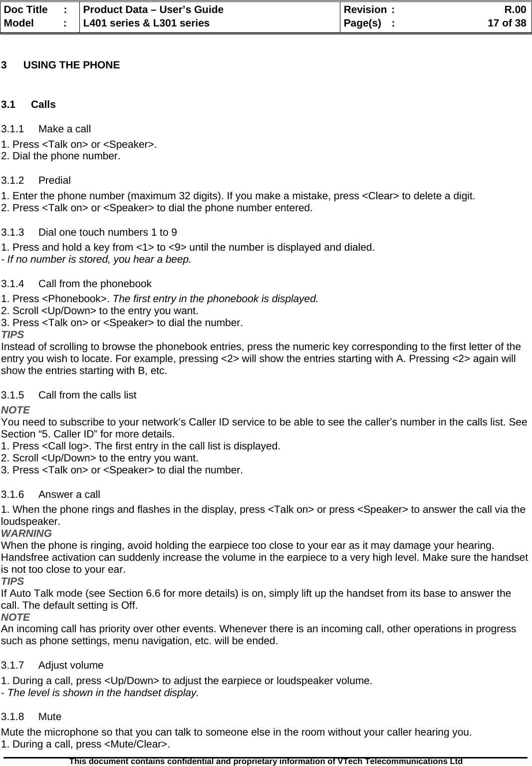   Doc Title  :  Product Data – User’s Guide  Revision :    R.00Model   :  L401 series &amp; L301 series  Page(s)  :    17 of 38  This document contains confidential and proprietary information of VTech Telecommunications Ltd   3  USING THE PHONE  3.1 Calls 3.1.1 Make a call 1. Press &lt;Talk on&gt; or &lt;Speaker&gt;. 2. Dial the phone number. 3.1.2 Predial 1. Enter the phone number (maximum 32 digits). If you make a mistake, press &lt;Clear&gt; to delete a digit. 2. Press &lt;Talk on&gt; or &lt;Speaker&gt; to dial the phone number entered. 3.1.3  Dial one touch numbers 1 to 9 1. Press and hold a key from &lt;1&gt; to &lt;9&gt; until the number is displayed and dialed. - If no number is stored, you hear a beep. 3.1.4  Call from the phonebook 1. Press &lt;Phonebook&gt;. The first entry in the phonebook is displayed. 2. Scroll &lt;Up/Down&gt; to the entry you want. 3. Press &lt;Talk on&gt; or &lt;Speaker&gt; to dial the number. TIPS Instead of scrolling to browse the phonebook entries, press the numeric key corresponding to the first letter of the entry you wish to locate. For example, pressing &lt;2&gt; will show the entries starting with A. Pressing &lt;2&gt; again will show the entries starting with B, etc. 3.1.5  Call from the calls list NOTE You need to subscribe to your network’s Caller ID service to be able to see the caller’s number in the calls list. See Section “5. Caller ID” for more details. 1. Press &lt;Call log&gt;. The first entry in the call list is displayed. 2. Scroll &lt;Up/Down&gt; to the entry you want. 3. Press &lt;Talk on&gt; or &lt;Speaker&gt; to dial the number. 3.1.6 Answer a call 1. When the phone rings and flashes in the display, press &lt;Talk on&gt; or press &lt;Speaker&gt; to answer the call via the loudspeaker. WARNING When the phone is ringing, avoid holding the earpiece too close to your ear as it may damage your hearing. Handsfree activation can suddenly increase the volume in the earpiece to a very high level. Make sure the handset is not too close to your ear. TIPS If Auto Talk mode (see Section 6.6 for more details) is on, simply lift up the handset from its base to answer the call. The default setting is Off. NOTE An incoming call has priority over other events. Whenever there is an incoming call, other operations in progress such as phone settings, menu navigation, etc. will be ended. 3.1.7 Adjust volume 1. During a call, press &lt;Up/Down&gt; to adjust the earpiece or loudspeaker volume. - The level is shown in the handset display. 3.1.8 Mute Mute the microphone so that you can talk to someone else in the room without your caller hearing you. 1. During a call, press &lt;Mute/Clear&gt;. 