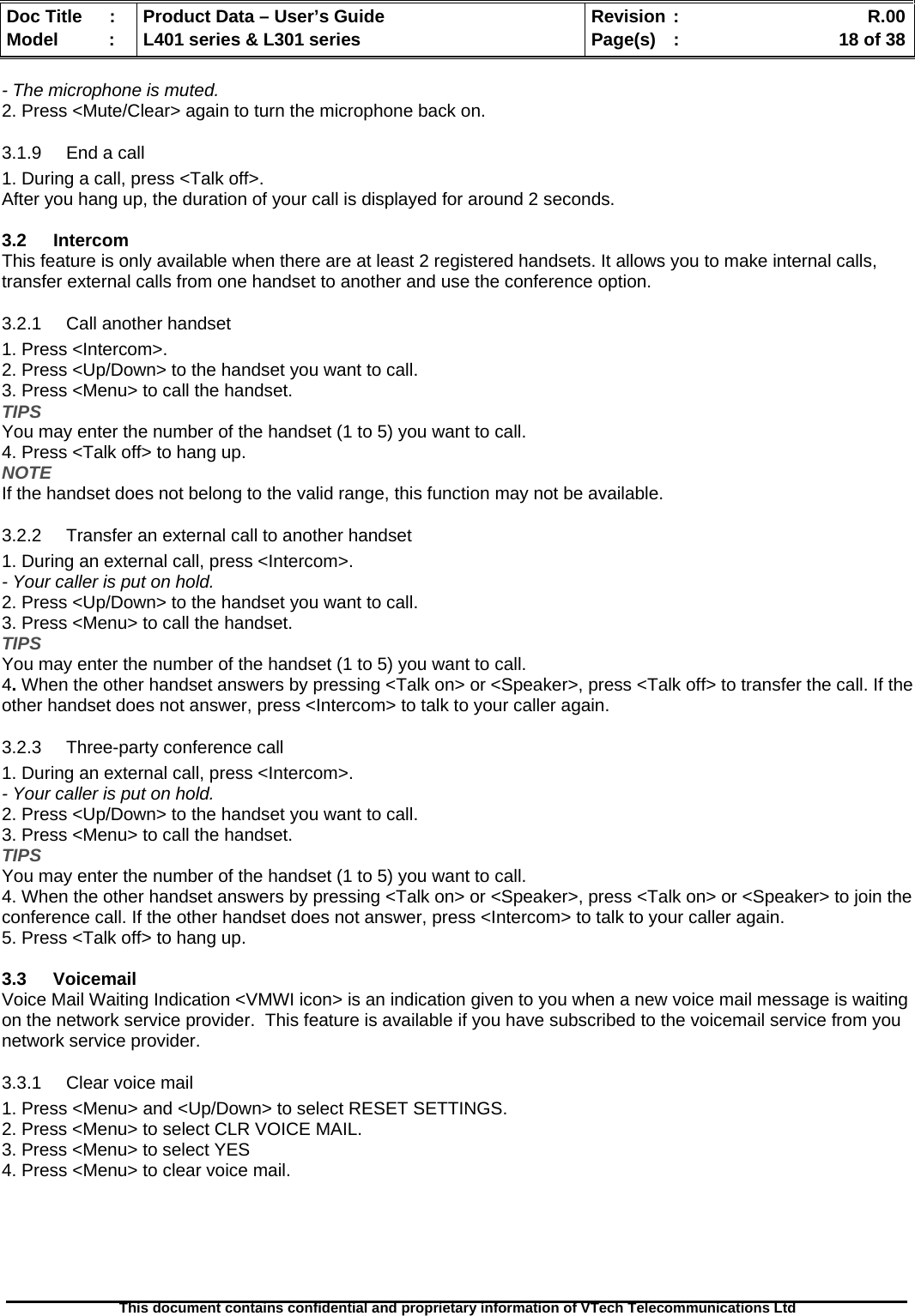   Doc Title  :  Product Data – User’s Guide  Revision :    R.00Model   :  L401 series &amp; L301 series  Page(s)  :    18 of 38  This document contains confidential and proprietary information of VTech Telecommunications Ltd   - The microphone is muted. 2. Press &lt;Mute/Clear&gt; again to turn the microphone back on. 3.1.9  End a call 1. During a call, press &lt;Talk off&gt;. After you hang up, the duration of your call is displayed for around 2 seconds.  3.2 Intercom This feature is only available when there are at least 2 registered handsets. It allows you to make internal calls, transfer external calls from one handset to another and use the conference option. 3.2.1 Call another handset 1. Press &lt;Intercom&gt;. 2. Press &lt;Up/Down&gt; to the handset you want to call. 3. Press &lt;Menu&gt; to call the handset. TIPS You may enter the number of the handset (1 to 5) you want to call. 4. Press &lt;Talk off&gt; to hang up. NOTE If the handset does not belong to the valid range, this function may not be available. 3.2.2  Transfer an external call to another handset 1. During an external call, press &lt;Intercom&gt;. - Your caller is put on hold. 2. Press &lt;Up/Down&gt; to the handset you want to call. 3. Press &lt;Menu&gt; to call the handset. TIPS You may enter the number of the handset (1 to 5) you want to call. 4. When the other handset answers by pressing &lt;Talk on&gt; or &lt;Speaker&gt;, press &lt;Talk off&gt; to transfer the call. If the other handset does not answer, press &lt;Intercom&gt; to talk to your caller again. 3.2.3  Three-party conference call 1. During an external call, press &lt;Intercom&gt;. - Your caller is put on hold. 2. Press &lt;Up/Down&gt; to the handset you want to call. 3. Press &lt;Menu&gt; to call the handset. TIPS You may enter the number of the handset (1 to 5) you want to call. 4. When the other handset answers by pressing &lt;Talk on&gt; or &lt;Speaker&gt;, press &lt;Talk on&gt; or &lt;Speaker&gt; to join the conference call. If the other handset does not answer, press &lt;Intercom&gt; to talk to your caller again. 5. Press &lt;Talk off&gt; to hang up.  3.3 Voicemail Voice Mail Waiting Indication &lt;VMWI icon&gt; is an indication given to you when a new voice mail message is waiting on the network service provider.  This feature is available if you have subscribed to the voicemail service from you network service provider.  3.3.1  Clear voice mail 1. Press &lt;Menu&gt; and &lt;Up/Down&gt; to select RESET SETTINGS. 2. Press &lt;Menu&gt; to select CLR VOICE MAIL. 3. Press &lt;Menu&gt; to select YES 4. Press &lt;Menu&gt; to clear voice mail. 