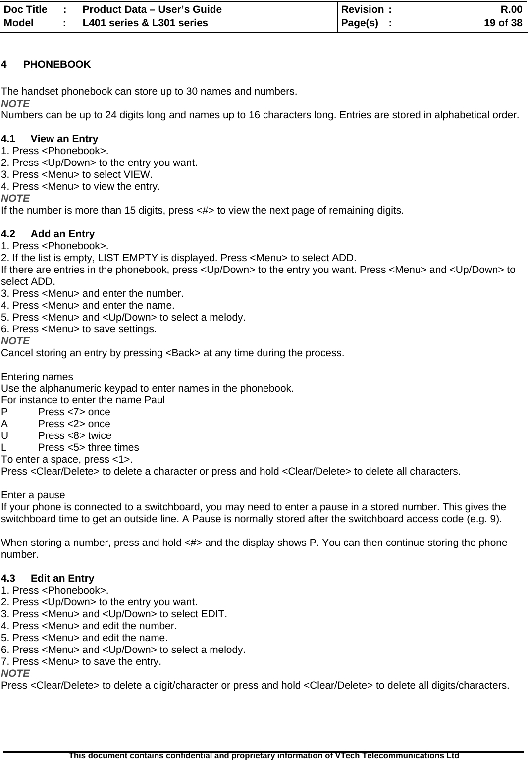   Doc Title  :  Product Data – User’s Guide  Revision :    R.00Model   :  L401 series &amp; L301 series  Page(s)  :    19 of 38  This document contains confidential and proprietary information of VTech Telecommunications Ltd   4 PHONEBOOK  The handset phonebook can store up to 30 names and numbers. NOTE Numbers can be up to 24 digits long and names up to 16 characters long. Entries are stored in alphabetical order.  4.1 View an Entry 1. Press &lt;Phonebook&gt;. 2. Press &lt;Up/Down&gt; to the entry you want. 3. Press &lt;Menu&gt; to select VIEW. 4. Press &lt;Menu&gt; to view the entry. NOTE If the number is more than 15 digits, press &lt;#&gt; to view the next page of remaining digits.  4.2  Add an Entry 1. Press &lt;Phonebook&gt;. 2. If the list is empty, LIST EMPTY is displayed. Press &lt;Menu&gt; to select ADD. If there are entries in the phonebook, press &lt;Up/Down&gt; to the entry you want. Press &lt;Menu&gt; and &lt;Up/Down&gt; to select ADD. 3. Press &lt;Menu&gt; and enter the number. 4. Press &lt;Menu&gt; and enter the name. 5. Press &lt;Menu&gt; and &lt;Up/Down&gt; to select a melody. 6. Press &lt;Menu&gt; to save settings. NOTE Cancel storing an entry by pressing &lt;Back&gt; at any time during the process.  Entering names Use the alphanumeric keypad to enter names in the phonebook. For instance to enter the name Paul P  Press &lt;7&gt; once A  Press &lt;2&gt; once U  Press &lt;8&gt; twice L  Press &lt;5&gt; three times To enter a space, press &lt;1&gt;. Press &lt;Clear/Delete&gt; to delete a character or press and hold &lt;Clear/Delete&gt; to delete all characters.  Enter a pause If your phone is connected to a switchboard, you may need to enter a pause in a stored number. This gives the switchboard time to get an outside line. A Pause is normally stored after the switchboard access code (e.g. 9).  When storing a number, press and hold &lt;#&gt; and the display shows P. You can then continue storing the phone number.  4.3  Edit an Entry 1. Press &lt;Phonebook&gt;. 2. Press &lt;Up/Down&gt; to the entry you want. 3. Press &lt;Menu&gt; and &lt;Up/Down&gt; to select EDIT. 4. Press &lt;Menu&gt; and edit the number. 5. Press &lt;Menu&gt; and edit the name. 6. Press &lt;Menu&gt; and &lt;Up/Down&gt; to select a melody. 7. Press &lt;Menu&gt; to save the entry. NOTE Press &lt;Clear/Delete&gt; to delete a digit/character or press and hold &lt;Clear/Delete&gt; to delete all digits/characters.  