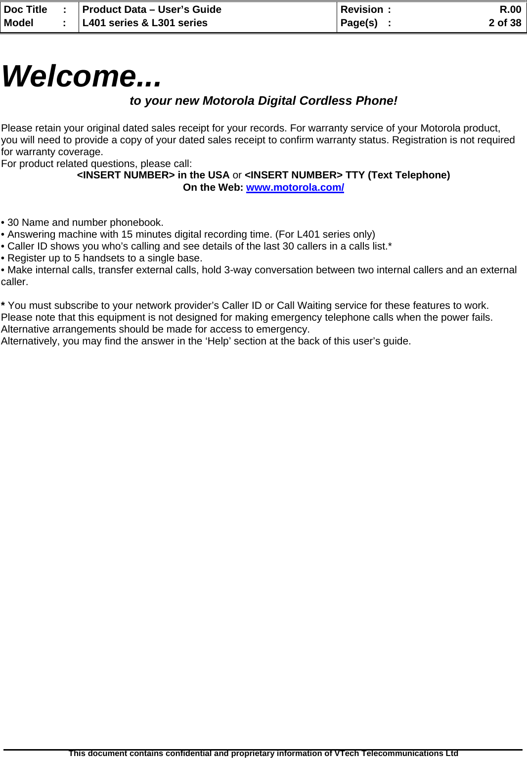   Doc Title  :  Product Data – User’s Guide  Revision :    R.00Model   :  L401 series &amp; L301 series  Page(s)  :    2 of 38  This document contains confidential and proprietary information of VTech Telecommunications Ltd    Welcome... to your new Motorola Digital Cordless Phone!  Please retain your original dated sales receipt for your records. For warranty service of your Motorola product, you will need to provide a copy of your dated sales receipt to confirm warranty status. Registration is not required for warranty coverage. For product related questions, please call: &lt;INSERT NUMBER&gt; in the USA or &lt;INSERT NUMBER&gt; TTY (Text Telephone) On the Web: www.motorola.com/   • 30 Name and number phonebook. • Answering machine with 15 minutes digital recording time. (For L401 series only) • Caller ID shows you who’s calling and see details of the last 30 callers in a calls list.* • Register up to 5 handsets to a single base. • Make internal calls, transfer external calls, hold 3-way conversation between two internal callers and an external caller.  * You must subscribe to your network provider’s Caller ID or Call Waiting service for these features to work. Please note that this equipment is not designed for making emergency telephone calls when the power fails. Alternative arrangements should be made for access to emergency. Alternatively, you may find the answer in the ‘Help’ section at the back of this user’s guide. 