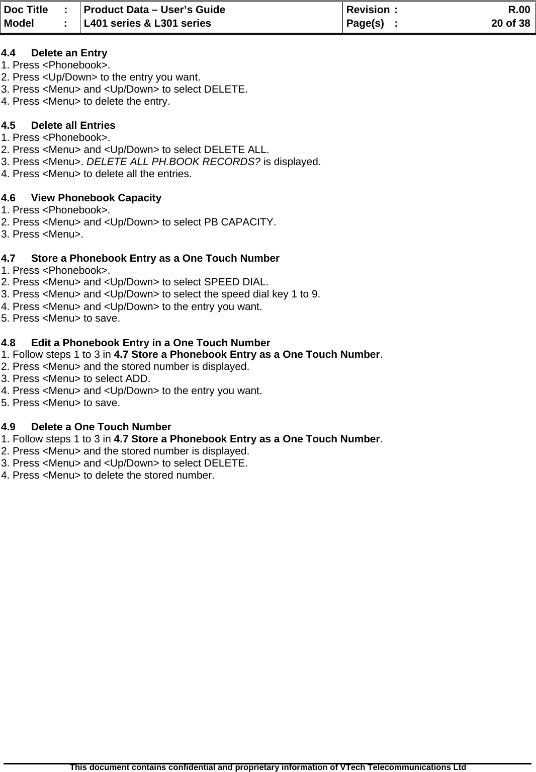   Doc Title  :  Product Data – User’s Guide  Revision :    R.00Model   :  L401 series &amp; L301 series  Page(s)  :    20 of 38  This document contains confidential and proprietary information of VTech Telecommunications Ltd   4.4  Delete an Entry 1. Press &lt;Phonebook&gt;. 2. Press &lt;Up/Down&gt; to the entry you want. 3. Press &lt;Menu&gt; and &lt;Up/Down&gt; to select DELETE. 4. Press &lt;Menu&gt; to delete the entry.  4.5  Delete all Entries 1. Press &lt;Phonebook&gt;. 2. Press &lt;Menu&gt; and &lt;Up/Down&gt; to select DELETE ALL. 3. Press &lt;Menu&gt;. DELETE ALL PH.BOOK RECORDS? is displayed. 4. Press &lt;Menu&gt; to delete all the entries.  4.6 View Phonebook Capacity 1. Press &lt;Phonebook&gt;. 2. Press &lt;Menu&gt; and &lt;Up/Down&gt; to select PB CAPACITY. 3. Press &lt;Menu&gt;.  4.7  Store a Phonebook Entry as a One Touch Number 1. Press &lt;Phonebook&gt;. 2. Press &lt;Menu&gt; and &lt;Up/Down&gt; to select SPEED DIAL. 3. Press &lt;Menu&gt; and &lt;Up/Down&gt; to select the speed dial key 1 to 9. 4. Press &lt;Menu&gt; and &lt;Up/Down&gt; to the entry you want. 5. Press &lt;Menu&gt; to save.  4.8  Edit a Phonebook Entry in a One Touch Number 1. Follow steps 1 to 3 in 4.7 Store a Phonebook Entry as a One Touch Number. 2. Press &lt;Menu&gt; and the stored number is displayed. 3. Press &lt;Menu&gt; to select ADD. 4. Press &lt;Menu&gt; and &lt;Up/Down&gt; to the entry you want. 5. Press &lt;Menu&gt; to save.  4.9  Delete a One Touch Number 1. Follow steps 1 to 3 in 4.7 Store a Phonebook Entry as a One Touch Number. 2. Press &lt;Menu&gt; and the stored number is displayed. 3. Press &lt;Menu&gt; and &lt;Up/Down&gt; to select DELETE. 4. Press &lt;Menu&gt; to delete the stored number.  