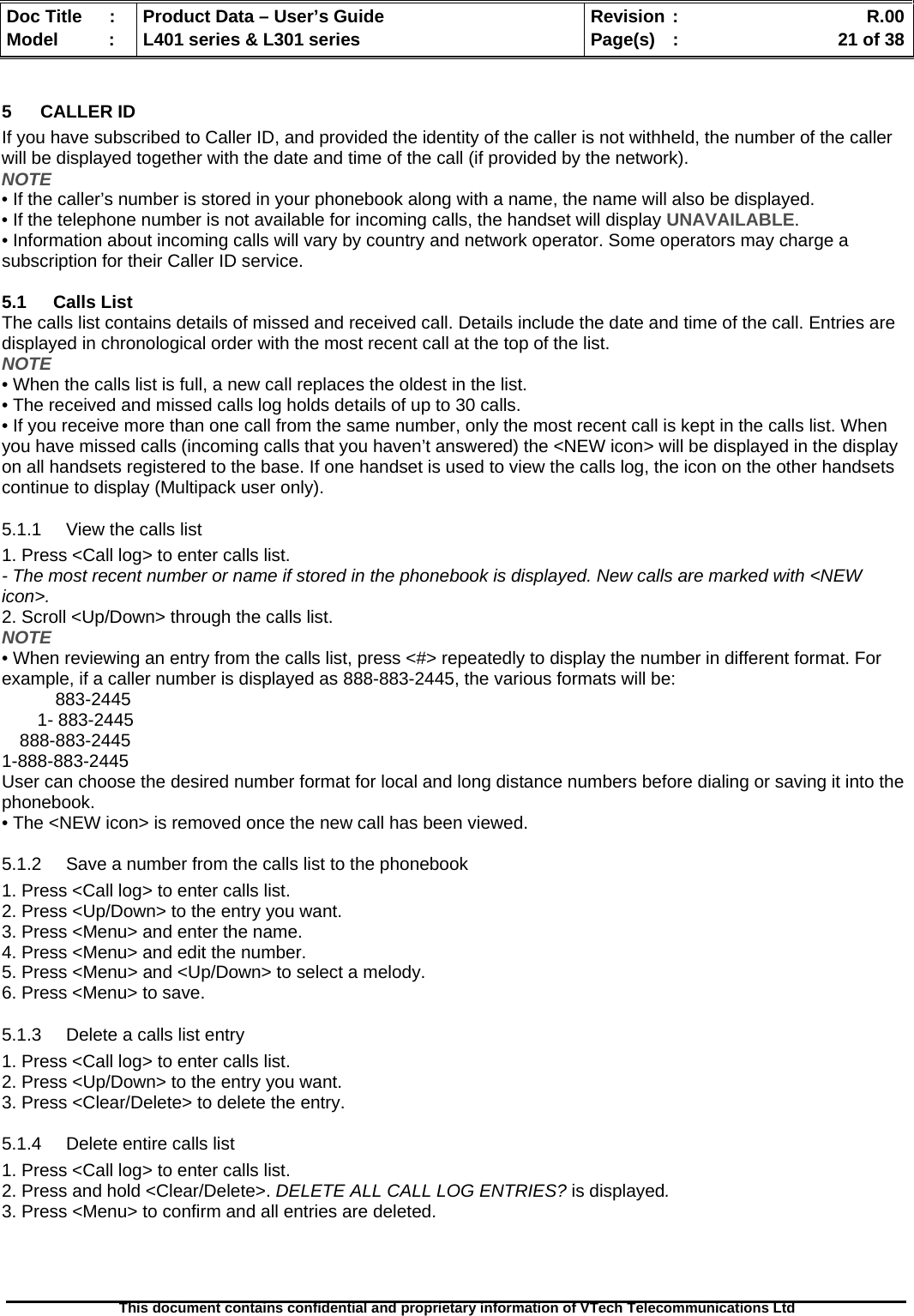   Doc Title  :  Product Data – User’s Guide  Revision :    R.00Model   :  L401 series &amp; L301 series  Page(s)  :    21 of 38  This document contains confidential and proprietary information of VTech Telecommunications Ltd   5 CALLER ID If you have subscribed to Caller ID, and provided the identity of the caller is not withheld, the number of the caller will be displayed together with the date and time of the call (if provided by the network). NOTE • If the caller’s number is stored in your phonebook along with a name, the name will also be displayed. • If the telephone number is not available for incoming calls, the handset will display UNAVAILABLE. • Information about incoming calls will vary by country and network operator. Some operators may charge a subscription for their Caller ID service.  5.1 Calls List The calls list contains details of missed and received call. Details include the date and time of the call. Entries are displayed in chronological order with the most recent call at the top of the list. NOTE • When the calls list is full, a new call replaces the oldest in the list. • The received and missed calls log holds details of up to 30 calls. • If you receive more than one call from the same number, only the most recent call is kept in the calls list. When you have missed calls (incoming calls that you haven’t answered) the &lt;NEW icon&gt; will be displayed in the display on all handsets registered to the base. If one handset is used to view the calls log, the icon on the other handsets continue to display (Multipack user only). 5.1.1  View the calls list 1. Press &lt;Call log&gt; to enter calls list. - The most recent number or name if stored in the phonebook is displayed. New calls are marked with &lt;NEW icon&gt;. 2. Scroll &lt;Up/Down&gt; through the calls list. NOTE • When reviewing an entry from the calls list, press &lt;#&gt; repeatedly to display the number in different format. For example, if a caller number is displayed as 888-883-2445, the various formats will be: 883-2445 1- 883-2445 888-883-2445 1-888-883-2445 User can choose the desired number format for local and long distance numbers before dialing or saving it into the phonebook. • The &lt;NEW icon&gt; is removed once the new call has been viewed. 5.1.2  Save a number from the calls list to the phonebook 1. Press &lt;Call log&gt; to enter calls list. 2. Press &lt;Up/Down&gt; to the entry you want. 3. Press &lt;Menu&gt; and enter the name. 4. Press &lt;Menu&gt; and edit the number. 5. Press &lt;Menu&gt; and &lt;Up/Down&gt; to select a melody. 6. Press &lt;Menu&gt; to save. 5.1.3  Delete a calls list entry 1. Press &lt;Call log&gt; to enter calls list. 2. Press &lt;Up/Down&gt; to the entry you want. 3. Press &lt;Clear/Delete&gt; to delete the entry. 5.1.4  Delete entire calls list 1. Press &lt;Call log&gt; to enter calls list. 2. Press and hold &lt;Clear/Delete&gt;. DELETE ALL CALL LOG ENTRIES? is displayed. 3. Press &lt;Menu&gt; to confirm and all entries are deleted.  