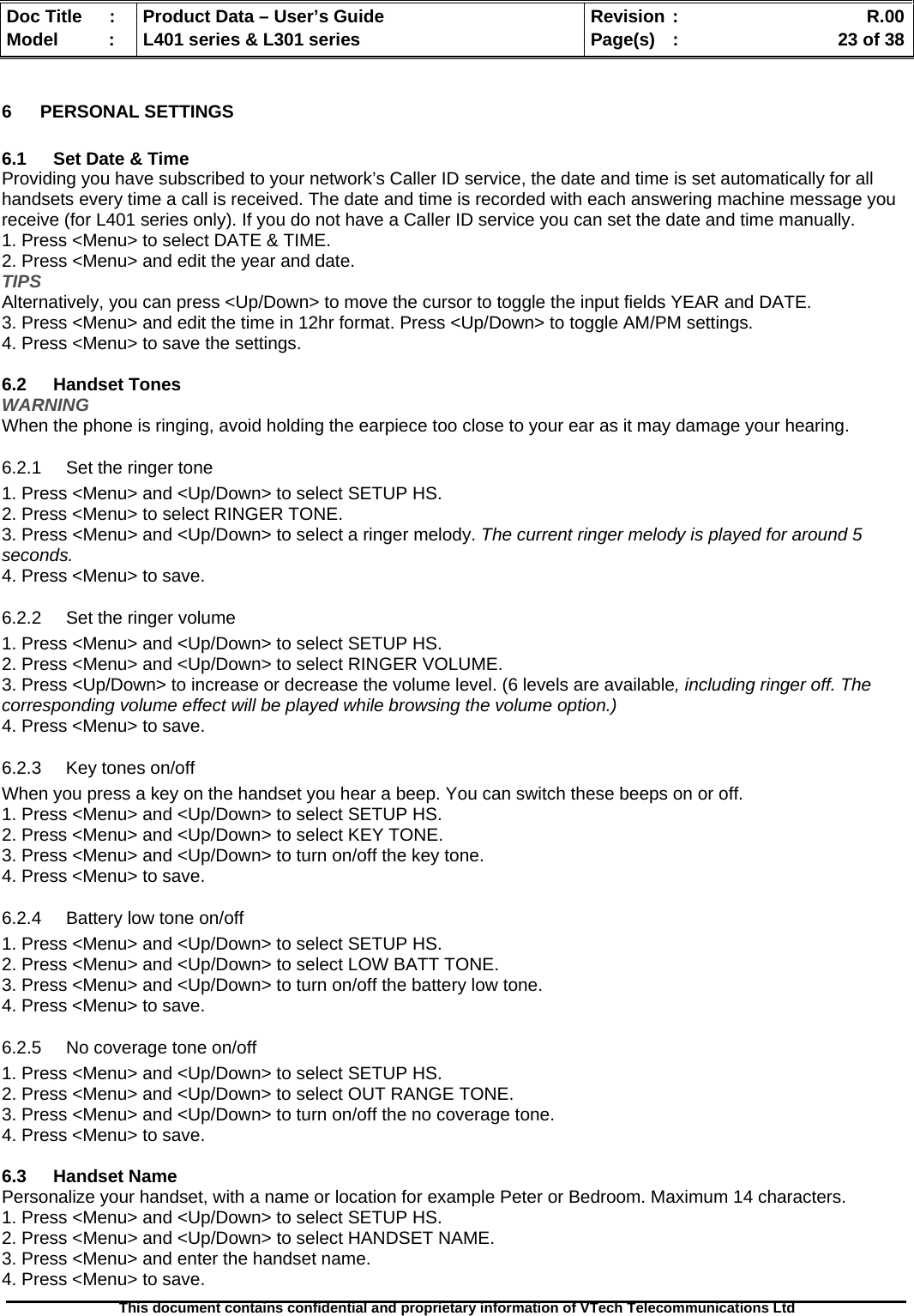   Doc Title  :  Product Data – User’s Guide  Revision :    R.00Model   :  L401 series &amp; L301 series  Page(s)  :    23 of 38  This document contains confidential and proprietary information of VTech Telecommunications Ltd   6 PERSONAL SETTINGS  6.1  Set Date &amp; Time Providing you have subscribed to your network’s Caller ID service, the date and time is set automatically for all handsets every time a call is received. The date and time is recorded with each answering machine message you receive (for L401 series only). If you do not have a Caller ID service you can set the date and time manually. 1. Press &lt;Menu&gt; to select DATE &amp; TIME. 2. Press &lt;Menu&gt; and edit the year and date. TIPS Alternatively, you can press &lt;Up/Down&gt; to move the cursor to toggle the input fields YEAR and DATE. 3. Press &lt;Menu&gt; and edit the time in 12hr format. Press &lt;Up/Down&gt; to toggle AM/PM settings. 4. Press &lt;Menu&gt; to save the settings.  6.2 Handset Tones WARNING When the phone is ringing, avoid holding the earpiece too close to your ear as it may damage your hearing. 6.2.1  Set the ringer tone 1. Press &lt;Menu&gt; and &lt;Up/Down&gt; to select SETUP HS. 2. Press &lt;Menu&gt; to select RINGER TONE. 3. Press &lt;Menu&gt; and &lt;Up/Down&gt; to select a ringer melody. The current ringer melody is played for around 5 seconds. 4. Press &lt;Menu&gt; to save. 6.2.2  Set the ringer volume 1. Press &lt;Menu&gt; and &lt;Up/Down&gt; to select SETUP HS. 2. Press &lt;Menu&gt; and &lt;Up/Down&gt; to select RINGER VOLUME. 3. Press &lt;Up/Down&gt; to increase or decrease the volume level. (6 levels are available, including ringer off. The corresponding volume effect will be played while browsing the volume option.) 4. Press &lt;Menu&gt; to save. 6.2.3  Key tones on/off When you press a key on the handset you hear a beep. You can switch these beeps on or off. 1. Press &lt;Menu&gt; and &lt;Up/Down&gt; to select SETUP HS. 2. Press &lt;Menu&gt; and &lt;Up/Down&gt; to select KEY TONE. 3. Press &lt;Menu&gt; and &lt;Up/Down&gt; to turn on/off the key tone. 4. Press &lt;Menu&gt; to save. 6.2.4  Battery low tone on/off 1. Press &lt;Menu&gt; and &lt;Up/Down&gt; to select SETUP HS. 2. Press &lt;Menu&gt; and &lt;Up/Down&gt; to select LOW BATT TONE. 3. Press &lt;Menu&gt; and &lt;Up/Down&gt; to turn on/off the battery low tone. 4. Press &lt;Menu&gt; to save. 6.2.5  No coverage tone on/off 1. Press &lt;Menu&gt; and &lt;Up/Down&gt; to select SETUP HS. 2. Press &lt;Menu&gt; and &lt;Up/Down&gt; to select OUT RANGE TONE. 3. Press &lt;Menu&gt; and &lt;Up/Down&gt; to turn on/off the no coverage tone. 4. Press &lt;Menu&gt; to save.  6.3 Handset Name Personalize your handset, with a name or location for example Peter or Bedroom. Maximum 14 characters. 1. Press &lt;Menu&gt; and &lt;Up/Down&gt; to select SETUP HS. 2. Press &lt;Menu&gt; and &lt;Up/Down&gt; to select HANDSET NAME. 3. Press &lt;Menu&gt; and enter the handset name. 4. Press &lt;Menu&gt; to save. 