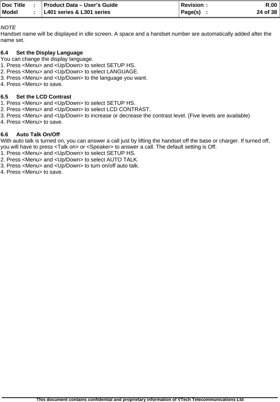   Doc Title  :  Product Data – User’s Guide  Revision :    R.00Model   :  L401 series &amp; L301 series  Page(s)  :    24 of 38  This document contains confidential and proprietary information of VTech Telecommunications Ltd   NOTE Handset name will be displayed in idle screen. A space and a handset number are automatically added after the name set.  6.4  Set the Display Language You can change the display language. 1. Press &lt;Menu&gt; and &lt;Up/Down&gt; to select SETUP HS. 2. Press &lt;Menu&gt; and &lt;Up/Down&gt; to select LANGUAGE. 3. Press &lt;Menu&gt; and &lt;Up/Down&gt; to the language you want. 4. Press &lt;Menu&gt; to save.  6.5  Set the LCD Contrast 1. Press &lt;Menu&gt; and &lt;Up/Down&gt; to select SETUP HS. 2. Press &lt;Menu&gt; and &lt;Up/Down&gt; to select LCD CONTRAST. 3. Press &lt;Menu&gt; and &lt;Up/Down&gt; to increase or decrease the contrast level. (Five levels are available) 4. Press &lt;Menu&gt; to save.  6.6  Auto Talk On/Off With auto talk is turned on, you can answer a call just by lifting the handset off the base or charger. If turned off, you will have to press &lt;Talk on&gt; or &lt;Speaker&gt; to answer a call. The default setting is Off. 1. Press &lt;Menu&gt; and &lt;Up/Down&gt; to select SETUP HS. 2. Press &lt;Menu&gt; and &lt;Up/Down&gt; to select AUTO TALK. 3. Press &lt;Menu&gt; and &lt;Up/Down&gt; to turn on/off auto talk. 4. Press &lt;Menu&gt; to save. 