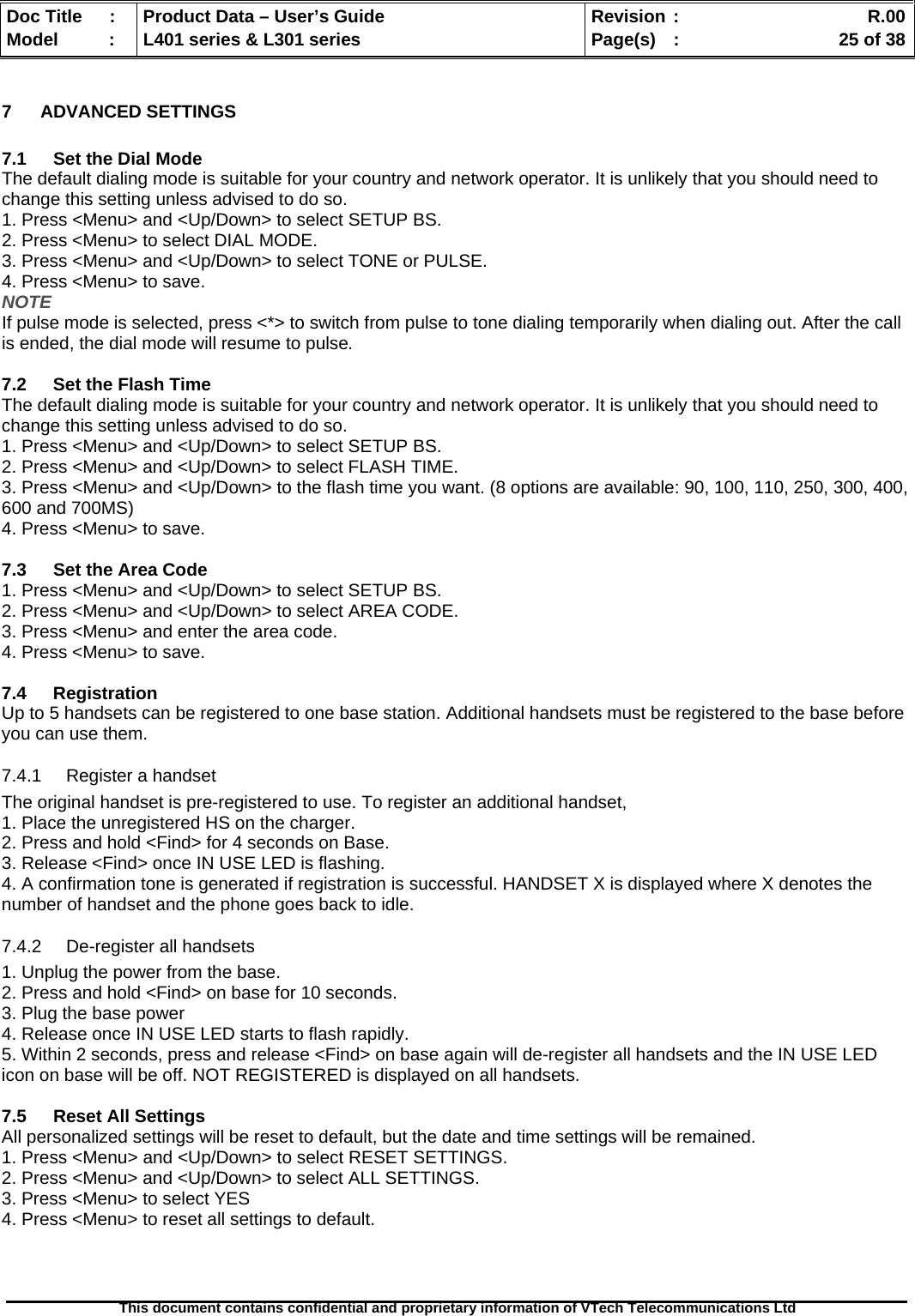   Doc Title  :  Product Data – User’s Guide  Revision :    R.00Model   :  L401 series &amp; L301 series  Page(s)  :    25 of 38  This document contains confidential and proprietary information of VTech Telecommunications Ltd   7 ADVANCED SETTINGS  7.1  Set the Dial Mode The default dialing mode is suitable for your country and network operator. It is unlikely that you should need to change this setting unless advised to do so. 1. Press &lt;Menu&gt; and &lt;Up/Down&gt; to select SETUP BS. 2. Press &lt;Menu&gt; to select DIAL MODE. 3. Press &lt;Menu&gt; and &lt;Up/Down&gt; to select TONE or PULSE. 4. Press &lt;Menu&gt; to save. NOTE If pulse mode is selected, press &lt;*&gt; to switch from pulse to tone dialing temporarily when dialing out. After the call is ended, the dial mode will resume to pulse.  7.2  Set the Flash Time The default dialing mode is suitable for your country and network operator. It is unlikely that you should need to change this setting unless advised to do so. 1. Press &lt;Menu&gt; and &lt;Up/Down&gt; to select SETUP BS. 2. Press &lt;Menu&gt; and &lt;Up/Down&gt; to select FLASH TIME. 3. Press &lt;Menu&gt; and &lt;Up/Down&gt; to the flash time you want. (8 options are available: 90, 100, 110, 250, 300, 400, 600 and 700MS) 4. Press &lt;Menu&gt; to save.  7.3  Set the Area Code 1. Press &lt;Menu&gt; and &lt;Up/Down&gt; to select SETUP BS. 2. Press &lt;Menu&gt; and &lt;Up/Down&gt; to select AREA CODE. 3. Press &lt;Menu&gt; and enter the area code. 4. Press &lt;Menu&gt; to save.  7.4 Registration Up to 5 handsets can be registered to one base station. Additional handsets must be registered to the base before you can use them. 7.4.1  Register a handset The original handset is pre-registered to use. To register an additional handset, 1. Place the unregistered HS on the charger. 2. Press and hold &lt;Find&gt; for 4 seconds on Base. 3. Release &lt;Find&gt; once IN USE LED is flashing. 4. A confirmation tone is generated if registration is successful. HANDSET X is displayed where X denotes the number of handset and the phone goes back to idle. 7.4.2  De-register all handsets 1. Unplug the power from the base. 2. Press and hold &lt;Find&gt; on base for 10 seconds. 3. Plug the base power 4. Release once IN USE LED starts to flash rapidly. 5. Within 2 seconds, press and release &lt;Find&gt; on base again will de-register all handsets and the IN USE LED icon on base will be off. NOT REGISTERED is displayed on all handsets.  7.5  Reset All Settings All personalized settings will be reset to default, but the date and time settings will be remained. 1. Press &lt;Menu&gt; and &lt;Up/Down&gt; to select RESET SETTINGS. 2. Press &lt;Menu&gt; and &lt;Up/Down&gt; to select ALL SETTINGS. 3. Press &lt;Menu&gt; to select YES 4. Press &lt;Menu&gt; to reset all settings to default.   