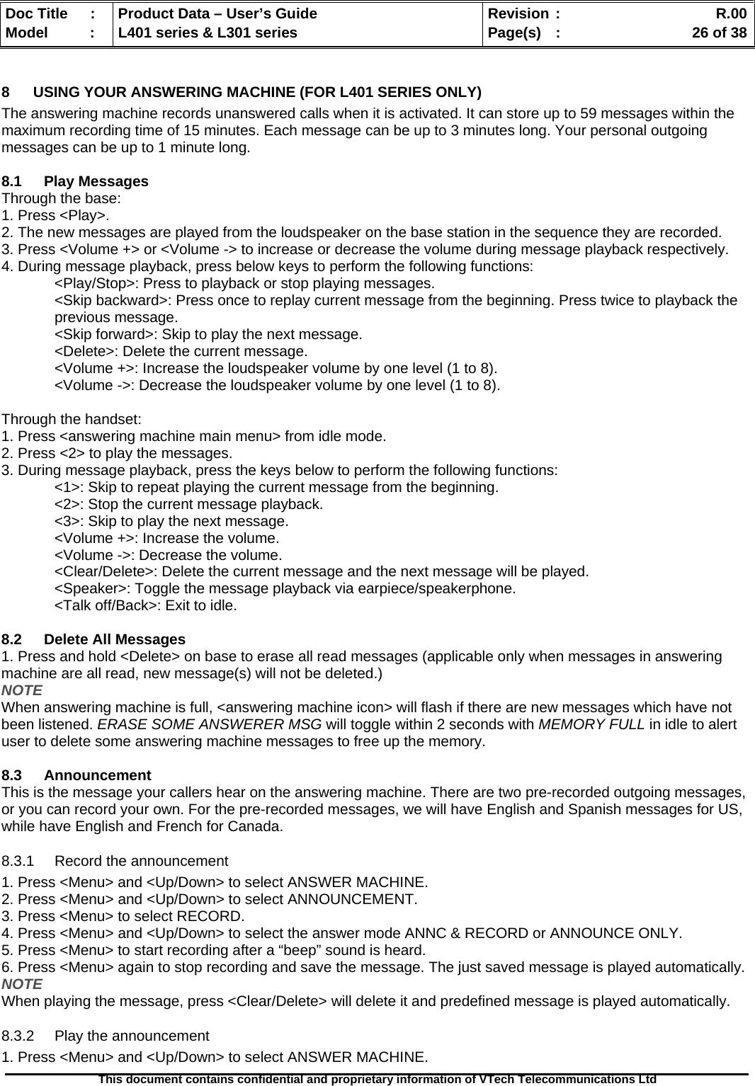   Doc Title  :  Product Data – User’s Guide  Revision :    R.00Model   :  L401 series &amp; L301 series  Page(s)  :    26 of 38  This document contains confidential and proprietary information of VTech Telecommunications Ltd   8  USING YOUR ANSWERING MACHINE (FOR L401 SERIES ONLY) The answering machine records unanswered calls when it is activated. It can store up to 59 messages within the maximum recording time of 15 minutes. Each message can be up to 3 minutes long. Your personal outgoing messages can be up to 1 minute long.  8.1 Play Messages Through the base: 1. Press &lt;Play&gt;. 2. The new messages are played from the loudspeaker on the base station in the sequence they are recorded. 3. Press &lt;Volume +&gt; or &lt;Volume -&gt; to increase or decrease the volume during message playback respectively. 4. During message playback, press below keys to perform the following functions:   &lt;Play/Stop&gt;: Press to playback or stop playing messages. &lt;Skip backward&gt;: Press once to replay current message from the beginning. Press twice to playback the     previous message. &lt;Skip forward&gt;: Skip to play the next message. &lt;Delete&gt;: Delete the current message. &lt;Volume +&gt;: Increase the loudspeaker volume by one level (1 to 8). &lt;Volume -&gt;: Decrease the loudspeaker volume by one level (1 to 8).  Through the handset: 1. Press &lt;answering machine main menu&gt; from idle mode. 2. Press &lt;2&gt; to play the messages. 3. During message playback, press the keys below to perform the following functions:   &lt;1&gt;: Skip to repeat playing the current message from the beginning.   &lt;2&gt;: Stop the current message playback.   &lt;3&gt;: Skip to play the next message. &lt;Volume +&gt;: Increase the volume. &lt;Volume -&gt;: Decrease the volume.   &lt;Clear/Delete&gt;: Delete the current message and the next message will be played.   &lt;Speaker&gt;: Toggle the message playback via earpiece/speakerphone.   &lt;Talk off/Back&gt;: Exit to idle.  8.2  Delete All Messages 1. Press and hold &lt;Delete&gt; on base to erase all read messages (applicable only when messages in answering machine are all read, new message(s) will not be deleted.) NOTE When answering machine is full, &lt;answering machine icon&gt; will flash if there are new messages which have not been listened. ERASE SOME ANSWERER MSG will toggle within 2 seconds with MEMORY FULL in idle to alert user to delete some answering machine messages to free up the memory.  8.3 Announcement This is the message your callers hear on the answering machine. There are two pre-recorded outgoing messages, or you can record your own. For the pre-recorded messages, we will have English and Spanish messages for US, while have English and French for Canada. 8.3.1  Record the announcement 1. Press &lt;Menu&gt; and &lt;Up/Down&gt; to select ANSWER MACHINE. 2. Press &lt;Menu&gt; and &lt;Up/Down&gt; to select ANNOUNCEMENT. 3. Press &lt;Menu&gt; to select RECORD. 4. Press &lt;Menu&gt; and &lt;Up/Down&gt; to select the answer mode ANNC &amp; RECORD or ANNOUNCE ONLY.  5. Press &lt;Menu&gt; to start recording after a “beep” sound is heard. 6. Press &lt;Menu&gt; again to stop recording and save the message. The just saved message is played automatically.  NOTE When playing the message, press &lt;Clear/Delete&gt; will delete it and predefined message is played automatically. 8.3.2  Play the announcement 1. Press &lt;Menu&gt; and &lt;Up/Down&gt; to select ANSWER MACHINE. 