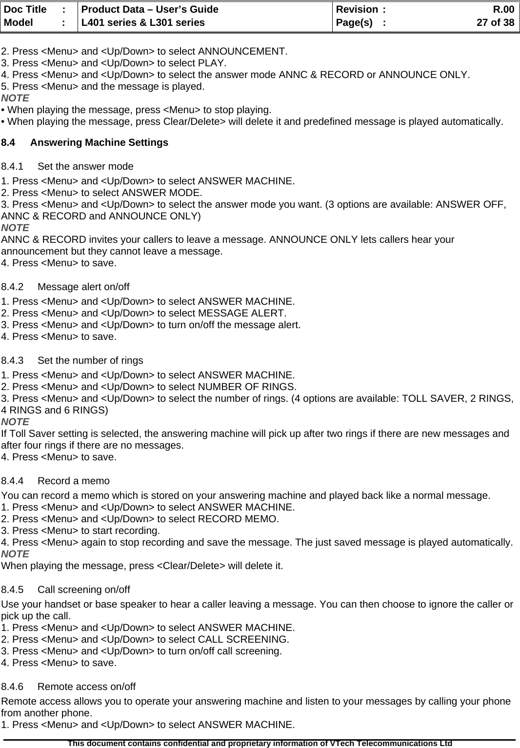   Doc Title  :  Product Data – User’s Guide  Revision :    R.00Model   :  L401 series &amp; L301 series  Page(s)  :    27 of 38  This document contains confidential and proprietary information of VTech Telecommunications Ltd   2. Press &lt;Menu&gt; and &lt;Up/Down&gt; to select ANNOUNCEMENT. 3. Press &lt;Menu&gt; and &lt;Up/Down&gt; to select PLAY. 4. Press &lt;Menu&gt; and &lt;Up/Down&gt; to select the answer mode ANNC &amp; RECORD or ANNOUNCE ONLY. 5. Press &lt;Menu&gt; and the message is played. NOTE • When playing the message, press &lt;Menu&gt; to stop playing. • When playing the message, press Clear/Delete&gt; will delete it and predefined message is played automatically.  8.4 Answering Machine Settings 8.4.1  Set the answer mode 1. Press &lt;Menu&gt; and &lt;Up/Down&gt; to select ANSWER MACHINE. 2. Press &lt;Menu&gt; to select ANSWER MODE. 3. Press &lt;Menu&gt; and &lt;Up/Down&gt; to select the answer mode you want. (3 options are available: ANSWER OFF, ANNC &amp; RECORD and ANNOUNCE ONLY) NOTE ANNC &amp; RECORD invites your callers to leave a message. ANNOUNCE ONLY lets callers hear your announcement but they cannot leave a message. 4. Press &lt;Menu&gt; to save. 8.4.2  Message alert on/off 1. Press &lt;Menu&gt; and &lt;Up/Down&gt; to select ANSWER MACHINE. 2. Press &lt;Menu&gt; and &lt;Up/Down&gt; to select MESSAGE ALERT. 3. Press &lt;Menu&gt; and &lt;Up/Down&gt; to turn on/off the message alert. 4. Press &lt;Menu&gt; to save. 8.4.3  Set the number of rings 1. Press &lt;Menu&gt; and &lt;Up/Down&gt; to select ANSWER MACHINE. 2. Press &lt;Menu&gt; and &lt;Up/Down&gt; to select NUMBER OF RINGS. 3. Press &lt;Menu&gt; and &lt;Up/Down&gt; to select the number of rings. (4 options are available: TOLL SAVER, 2 RINGS, 4 RINGS and 6 RINGS) NOTE If Toll Saver setting is selected, the answering machine will pick up after two rings if there are new messages and after four rings if there are no messages. 4. Press &lt;Menu&gt; to save. 8.4.4  Record a memo You can record a memo which is stored on your answering machine and played back like a normal message. 1. Press &lt;Menu&gt; and &lt;Up/Down&gt; to select ANSWER MACHINE. 2. Press &lt;Menu&gt; and &lt;Up/Down&gt; to select RECORD MEMO. 3. Press &lt;Menu&gt; to start recording. 4. Press &lt;Menu&gt; again to stop recording and save the message. The just saved message is played automatically. NOTE When playing the message, press &lt;Clear/Delete&gt; will delete it. 8.4.5  Call screening on/off Use your handset or base speaker to hear a caller leaving a message. You can then choose to ignore the caller or pick up the call. 1. Press &lt;Menu&gt; and &lt;Up/Down&gt; to select ANSWER MACHINE. 2. Press &lt;Menu&gt; and &lt;Up/Down&gt; to select CALL SCREENING. 3. Press &lt;Menu&gt; and &lt;Up/Down&gt; to turn on/off call screening. 4. Press &lt;Menu&gt; to save. 8.4.6  Remote access on/off  Remote access allows you to operate your answering machine and listen to your messages by calling your phone from another phone. 1. Press &lt;Menu&gt; and &lt;Up/Down&gt; to select ANSWER MACHINE. 