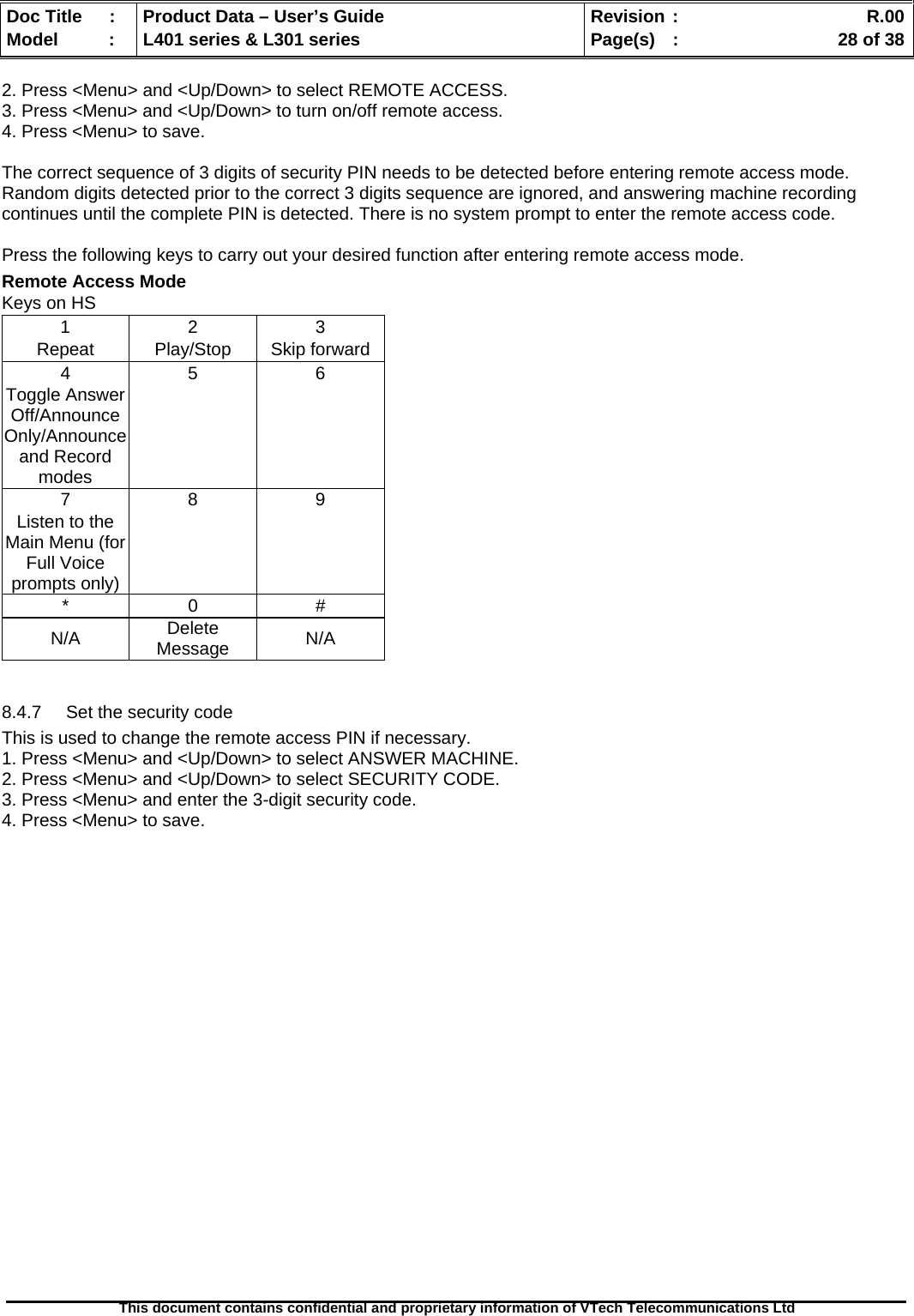   Doc Title  :  Product Data – User’s Guide  Revision :    R.00Model   :  L401 series &amp; L301 series  Page(s)  :    28 of 38  This document contains confidential and proprietary information of VTech Telecommunications Ltd   2. Press &lt;Menu&gt; and &lt;Up/Down&gt; to select REMOTE ACCESS. 3. Press &lt;Menu&gt; and &lt;Up/Down&gt; to turn on/off remote access. 4. Press &lt;Menu&gt; to save.  The correct sequence of 3 digits of security PIN needs to be detected before entering remote access mode. Random digits detected prior to the correct 3 digits sequence are ignored, and answering machine recording continues until the complete PIN is detected. There is no system prompt to enter the remote access code.  Press the following keys to carry out your desired function after entering remote access mode. Remote Access Mode Keys on HS 1 2 3 Repeat Play/Stop Skip forward 4 5 6 Toggle Answer Off/Announce Only/Announce and Record modes     7 8 9 Listen to the Main Menu (for Full Voice prompts only)     * 0 # N/A  Delete Message  N/A  8.4.7  Set the security code This is used to change the remote access PIN if necessary. 1. Press &lt;Menu&gt; and &lt;Up/Down&gt; to select ANSWER MACHINE. 2. Press &lt;Menu&gt; and &lt;Up/Down&gt; to select SECURITY CODE. 3. Press &lt;Menu&gt; and enter the 3-digit security code. 4. Press &lt;Menu&gt; to save.                     