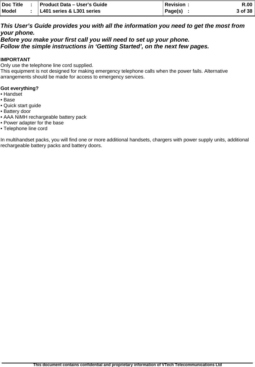   Doc Title  :  Product Data – User’s Guide  Revision :    R.00Model   :  L401 series &amp; L301 series  Page(s)  :    3 of 38  This document contains confidential and proprietary information of VTech Telecommunications Ltd   This User’s Guide provides you with all the information you need to get the most from your phone. Before you make your first call you will need to set up your phone. Follow the simple instructions in ‘Getting Started’, on the next few pages.  IMPORTANT Only use the telephone line cord supplied. This equipment is not designed for making emergency telephone calls when the power fails. Alternative arrangements should be made for access to emergency services.  Got everything? • Handset • Base • Quick start guide • Battery door • AAA NiMH rechargeable battery pack • Power adapter for the base • Telephone line cord  In multihandset packs, you will find one or more additional handsets, chargers with power supply units, additional rechargeable battery packs and battery doors. 