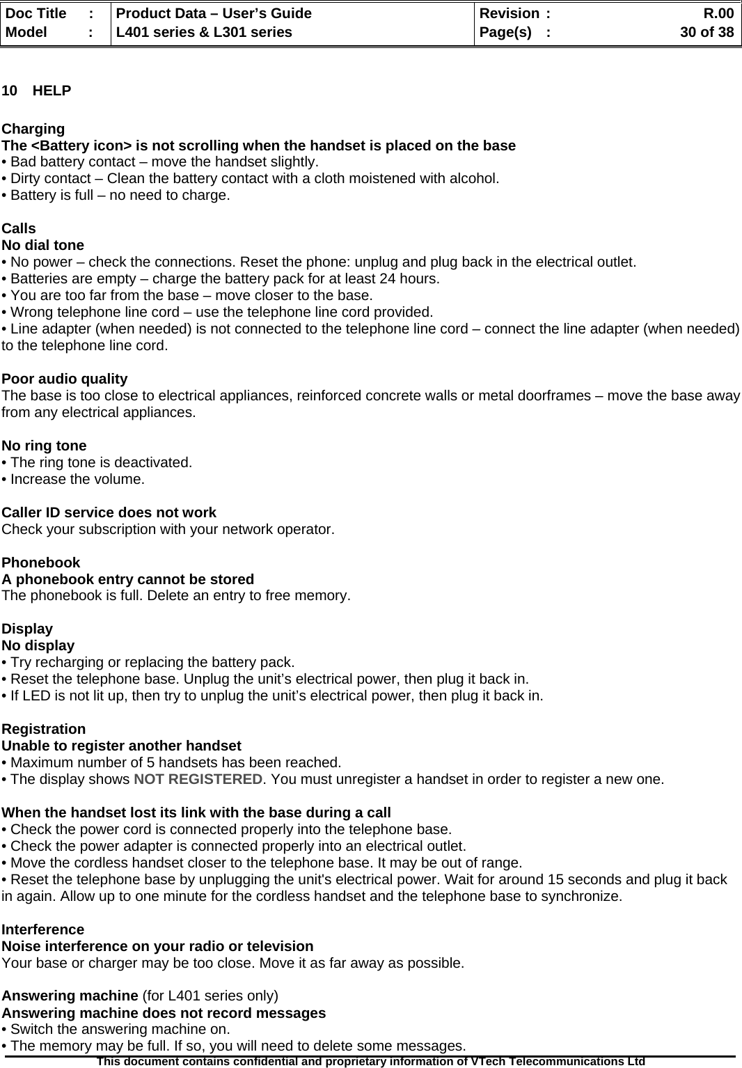   Doc Title  :  Product Data – User’s Guide  Revision :    R.00Model   :  L401 series &amp; L301 series  Page(s)  :    30 of 38  This document contains confidential and proprietary information of VTech Telecommunications Ltd   10 HELP  Charging The &lt;Battery icon&gt; is not scrolling when the handset is placed on the base • Bad battery contact – move the handset slightly. • Dirty contact – Clean the battery contact with a cloth moistened with alcohol. • Battery is full – no need to charge.  Calls No dial tone • No power – check the connections. Reset the phone: unplug and plug back in the electrical outlet. • Batteries are empty – charge the battery pack for at least 24 hours. • You are too far from the base – move closer to the base. • Wrong telephone line cord – use the telephone line cord provided. • Line adapter (when needed) is not connected to the telephone line cord – connect the line adapter (when needed) to the telephone line cord.  Poor audio quality The base is too close to electrical appliances, reinforced concrete walls or metal doorframes – move the base away from any electrical appliances.  No ring tone • The ring tone is deactivated. • Increase the volume.  Caller ID service does not work Check your subscription with your network operator.  Phonebook A phonebook entry cannot be stored The phonebook is full. Delete an entry to free memory.  Display No display • Try recharging or replacing the battery pack. • Reset the telephone base. Unplug the unit’s electrical power, then plug it back in. • If LED is not lit up, then try to unplug the unit’s electrical power, then plug it back in.  Registration Unable to register another handset • Maximum number of 5 handsets has been reached. • The display shows NOT REGISTERED. You must unregister a handset in order to register a new one.  When the handset lost its link with the base during a call • Check the power cord is connected properly into the telephone base. • Check the power adapter is connected properly into an electrical outlet. • Move the cordless handset closer to the telephone base. It may be out of range. • Reset the telephone base by unplugging the unit&apos;s electrical power. Wait for around 15 seconds and plug it back in again. Allow up to one minute for the cordless handset and the telephone base to synchronize.  Interference Noise interference on your radio or television Your base or charger may be too close. Move it as far away as possible.  Answering machine (for L401 series only) Answering machine does not record messages • Switch the answering machine on. • The memory may be full. If so, you will need to delete some messages. 