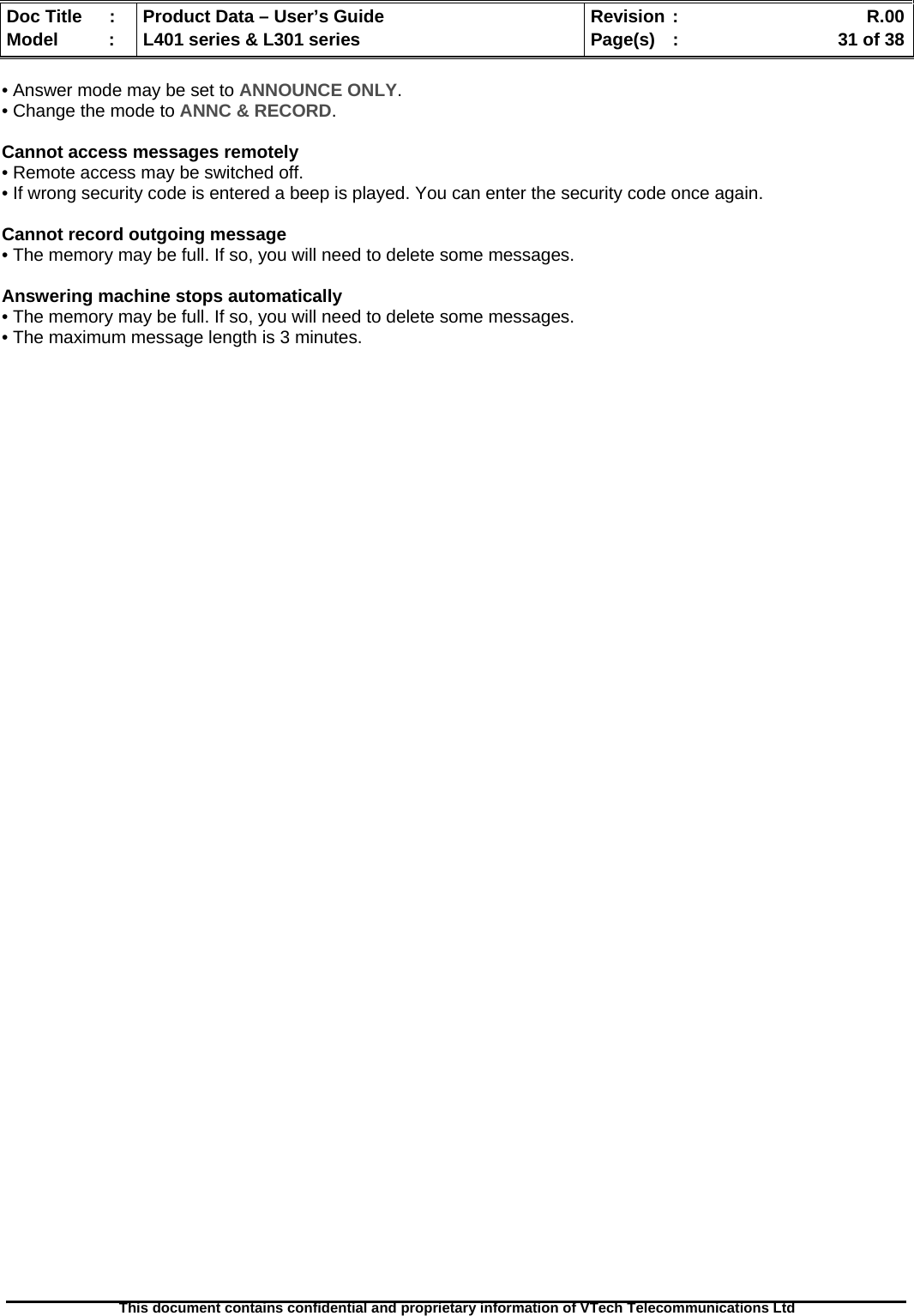   Doc Title  :  Product Data – User’s Guide  Revision :    R.00Model   :  L401 series &amp; L301 series  Page(s)  :    31 of 38  This document contains confidential and proprietary information of VTech Telecommunications Ltd   • Answer mode may be set to ANNOUNCE ONLY. • Change the mode to ANNC &amp; RECORD.  Cannot access messages remotely • Remote access may be switched off. • If wrong security code is entered a beep is played. You can enter the security code once again.  Cannot record outgoing message • The memory may be full. If so, you will need to delete some messages.  Answering machine stops automatically • The memory may be full. If so, you will need to delete some messages. • The maximum message length is 3 minutes.  