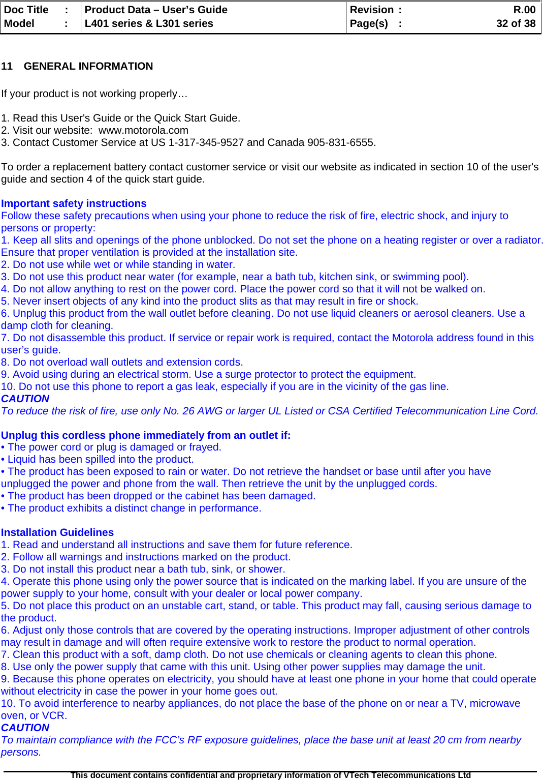   Doc Title  :  Product Data – User’s Guide  Revision :    R.00Model   :  L401 series &amp; L301 series  Page(s)  :    32 of 38  This document contains confidential and proprietary information of VTech Telecommunications Ltd   11 GENERAL INFORMATION  If your product is not working properly…   1. Read this User&apos;s Guide or the Quick Start Guide. 2. Visit our website:  www.motorola.com 3. Contact Customer Service at US 1-317-345-9527 and Canada 905-831-6555.  To order a replacement battery contact customer service or visit our website as indicated in section 10 of the user&apos;s guide and section 4 of the quick start guide.  Important safety instructions Follow these safety precautions when using your phone to reduce the risk of fire, electric shock, and injury to persons or property: 1. Keep all slits and openings of the phone unblocked. Do not set the phone on a heating register or over a radiator. Ensure that proper ventilation is provided at the installation site. 2. Do not use while wet or while standing in water. 3. Do not use this product near water (for example, near a bath tub, kitchen sink, or swimming pool). 4. Do not allow anything to rest on the power cord. Place the power cord so that it will not be walked on. 5. Never insert objects of any kind into the product slits as that may result in fire or shock. 6. Unplug this product from the wall outlet before cleaning. Do not use liquid cleaners or aerosol cleaners. Use a damp cloth for cleaning. 7. Do not disassemble this product. If service or repair work is required, contact the Motorola address found in this user’s guide. 8. Do not overload wall outlets and extension cords. 9. Avoid using during an electrical storm. Use a surge protector to protect the equipment. 10. Do not use this phone to report a gas leak, especially if you are in the vicinity of the gas line. CAUTION To reduce the risk of fire, use only No. 26 AWG or larger UL Listed or CSA Certified Telecommunication Line Cord.  Unplug this cordless phone immediately from an outlet if: • The power cord or plug is damaged or frayed. • Liquid has been spilled into the product. • The product has been exposed to rain or water. Do not retrieve the handset or base until after you have unplugged the power and phone from the wall. Then retrieve the unit by the unplugged cords. • The product has been dropped or the cabinet has been damaged. • The product exhibits a distinct change in performance.  Installation Guidelines 1. Read and understand all instructions and save them for future reference. 2. Follow all warnings and instructions marked on the product. 3. Do not install this product near a bath tub, sink, or shower. 4. Operate this phone using only the power source that is indicated on the marking label. If you are unsure of the power supply to your home, consult with your dealer or local power company. 5. Do not place this product on an unstable cart, stand, or table. This product may fall, causing serious damage to the product. 6. Adjust only those controls that are covered by the operating instructions. Improper adjustment of other controls may result in damage and will often require extensive work to restore the product to normal operation. 7. Clean this product with a soft, damp cloth. Do not use chemicals or cleaning agents to clean this phone. 8. Use only the power supply that came with this unit. Using other power supplies may damage the unit. 9. Because this phone operates on electricity, you should have at least one phone in your home that could operate without electricity in case the power in your home goes out. 10. To avoid interference to nearby appliances, do not place the base of the phone on or near a TV, microwave oven, or VCR. CAUTION To maintain compliance with the FCC’s RF exposure guidelines, place the base unit at least 20 cm from nearby persons.  