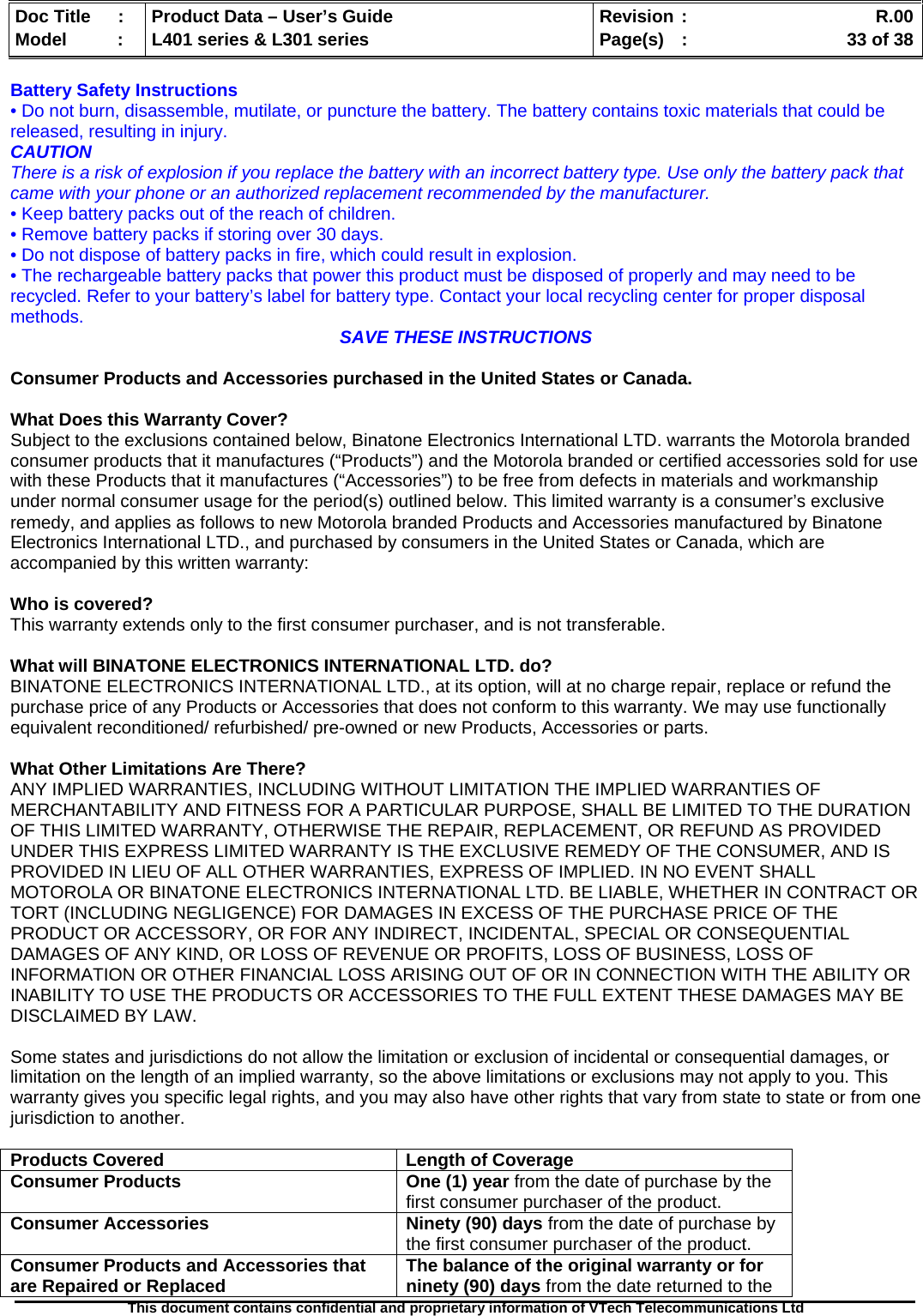   Doc Title  :  Product Data – User’s Guide  Revision :    R.00Model   :  L401 series &amp; L301 series  Page(s)  :    33 of 38  This document contains confidential and proprietary information of VTech Telecommunications Ltd   Battery Safety Instructions • Do not burn, disassemble, mutilate, or puncture the battery. The battery contains toxic materials that could be released, resulting in injury. CAUTION There is a risk of explosion if you replace the battery with an incorrect battery type. Use only the battery pack that came with your phone or an authorized replacement recommended by the manufacturer. • Keep battery packs out of the reach of children. • Remove battery packs if storing over 30 days. • Do not dispose of battery packs in fire, which could result in explosion. • The rechargeable battery packs that power this product must be disposed of properly and may need to be recycled. Refer to your battery’s label for battery type. Contact your local recycling center for proper disposal methods.  SAVE THESE INSTRUCTIONS  Consumer Products and Accessories purchased in the United States or Canada.  What Does this Warranty Cover? Subject to the exclusions contained below, Binatone Electronics International LTD. warrants the Motorola branded consumer products that it manufactures (“Products”) and the Motorola branded or certified accessories sold for use with these Products that it manufactures (“Accessories”) to be free from defects in materials and workmanship under normal consumer usage for the period(s) outlined below. This limited warranty is a consumer’s exclusive remedy, and applies as follows to new Motorola branded Products and Accessories manufactured by Binatone Electronics International LTD., and purchased by consumers in the United States or Canada, which are accompanied by this written warranty:  Who is covered? This warranty extends only to the first consumer purchaser, and is not transferable.  What will BINATONE ELECTRONICS INTERNATIONAL LTD. do? BINATONE ELECTRONICS INTERNATIONAL LTD., at its option, will at no charge repair, replace or refund the purchase price of any Products or Accessories that does not conform to this warranty. We may use functionally equivalent reconditioned/ refurbished/ pre-owned or new Products, Accessories or parts.  What Other Limitations Are There? ANY IMPLIED WARRANTIES, INCLUDING WITHOUT LIMITATION THE IMPLIED WARRANTIES OF MERCHANTABILITY AND FITNESS FOR A PARTICULAR PURPOSE, SHALL BE LIMITED TO THE DURATION OF THIS LIMITED WARRANTY, OTHERWISE THE REPAIR, REPLACEMENT, OR REFUND AS PROVIDED UNDER THIS EXPRESS LIMITED WARRANTY IS THE EXCLUSIVE REMEDY OF THE CONSUMER, AND IS PROVIDED IN LIEU OF ALL OTHER WARRANTIES, EXPRESS OF IMPLIED. IN NO EVENT SHALL MOTOROLA OR BINATONE ELECTRONICS INTERNATIONAL LTD. BE LIABLE, WHETHER IN CONTRACT OR TORT (INCLUDING NEGLIGENCE) FOR DAMAGES IN EXCESS OF THE PURCHASE PRICE OF THE PRODUCT OR ACCESSORY, OR FOR ANY INDIRECT, INCIDENTAL, SPECIAL OR CONSEQUENTIAL DAMAGES OF ANY KIND, OR LOSS OF REVENUE OR PROFITS, LOSS OF BUSINESS, LOSS OF INFORMATION OR OTHER FINANCIAL LOSS ARISING OUT OF OR IN CONNECTION WITH THE ABILITY OR INABILITY TO USE THE PRODUCTS OR ACCESSORIES TO THE FULL EXTENT THESE DAMAGES MAY BE DISCLAIMED BY LAW.  Some states and jurisdictions do not allow the limitation or exclusion of incidental or consequential damages, or limitation on the length of an implied warranty, so the above limitations or exclusions may not apply to you. This warranty gives you specific legal rights, and you may also have other rights that vary from state to state or from one jurisdiction to another.  Products Covered  Length of Coverage Consumer Products   One (1) year from the date of purchase by the first consumer purchaser of the product. Consumer Accessories  Ninety (90) days from the date of purchase by the first consumer purchaser of the product. Consumer Products and Accessories that are Repaired or Replaced  The balance of the original warranty or for ninety (90) days from the date returned to the 