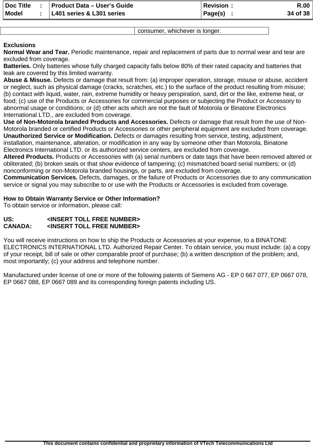   Doc Title  :  Product Data – User’s Guide  Revision :    R.00Model   :  L401 series &amp; L301 series  Page(s)  :    34 of 38  This document contains confidential and proprietary information of VTech Telecommunications Ltd   consumer, whichever is longer.  Exclusions Normal Wear and Tear. Periodic maintenance, repair and replacement of parts due to normal wear and tear are excluded from coverage. Batteries. Only batteries whose fully charged capacity falls below 80% of their rated capacity and batteries that leak are covered by this limited warranty. Abuse &amp; Misuse. Defects or damage that result from: (a) improper operation, storage, misuse or abuse, accident or neglect, such as physical damage (cracks, scratches, etc.) to the surface of the product resulting from misuse; (b) contact with liquid, water, rain, extreme humidity or heavy perspiration, sand, dirt or the like, extreme heat, or food; (c) use of the Products or Accessories for commercial purposes or subjecting the Product or Accessory to abnormal usage or conditions; or (d) other acts which are not the fault of Motorola or Binatone Electronics International LTD., are excluded from coverage. Use of Non-Motorola branded Products and Accessories. Defects or damage that result from the use of Non-Motorola branded or certified Products or Accessories or other peripheral equipment are excluded from coverage. Unauthorized Service or Modification. Defects or damages resulting from service, testing, adjustment, installation, maintenance, alteration, or modification in any way by someone other than Motorola, Binatone Electronics International LTD. or its authorized service centers, are excluded from coverage. Altered Products. Products or Accessories with (a) serial numbers or date tags that have been removed altered or obliterated; (b) broken seals or that show evidence of tampering; (c) mismatched board serial numbers; or (d) nonconforming or non-Motorola branded housings, or parts, are excluded from coverage. Communication Services. Defects, damages, or the failure of Products or Accessories due to any communication service or signal you may subscribe to or use with the Products or Accessories is excluded from coverage.  How to Obtain Warranty Service or Other Information? To obtain service or information, please call:  US:    &lt;INSERT TOLL FREE NUMBER&gt; CANADA:   &lt;INSERT TOLL FREE NUMBER&gt;  You will receive instructions on how to ship the Products or Accessories at your expense, to a BINATONE ELECTRONICS INTERNATIONAL LTD. Authorized Repair Center. To obtain service, you must include: (a) a copy of your receipt, bill of sale or other comparable proof of purchase; (b) a written description of the problem; and, most importantly; (c) your address and telephone number.  Manufactured under license of one or more of the following patents of Siemens AG - EP 0 667 077, EP 0667 078, EP 0667 088, EP 0667 089 and its corresponding foreign patents including US.   