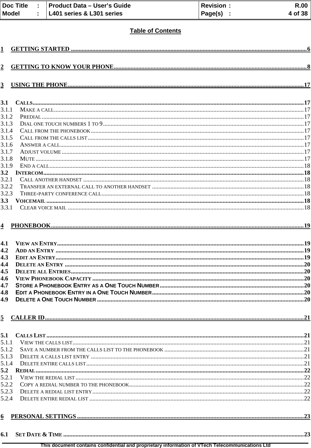   Doc Title  :  Product Data – User’s Guide  Revision :    R.00Model   :  L401 series &amp; L301 series  Page(s)  :    4 of 38  This document contains confidential and proprietary information of VTech Telecommunications Ltd   Table of Contents 1 GETTING STARTED ..........................................................................................................................................................6 2 GETTING TO KNOW YOUR PHONE..............................................................................................................................8 3 USING THE PHONE..........................................................................................................................................................17 3.1 CALLS.................................................................................................................................................................................17 3.1.1 MAKE A CALL...................................................................................................................................................................17 3.1.2 PREDIAL...........................................................................................................................................................................17 3.1.3 DIAL ONE TOUCH NUMBERS 1 TO 9...................................................................................................................................17 3.1.4 CALL FROM THE PHONEBOOK...........................................................................................................................................17 3.1.5 CALL FROM THE CALLS LIST.............................................................................................................................................17 3.1.6 ANSWER A CALL...............................................................................................................................................................17 3.1.7 ADJUST VOLUME ..............................................................................................................................................................17 3.1.8 MUTE ...............................................................................................................................................................................17 3.1.9 END A CALL......................................................................................................................................................................18 3.2 INTERCOM..........................................................................................................................................................................18 3.2.1 CALL ANOTHER HANDSET ................................................................................................................................................18 3.2.2 TRANSFER AN EXTERNAL CALL TO ANOTHER HANDSET ...................................................................................................18 3.2.3 THREE-PARTY CONFERENCE CALL....................................................................................................................................18 3.3 VOICEMAIL ........................................................................................................................................................................18 3.3.1 CLEAR VOICE MAIL ..........................................................................................................................................................18 4 PHONEBOOK.....................................................................................................................................................................19 4.1 VIEW AN ENTRY.................................................................................................................................................................19 4.2 ADD AN ENTRY ..................................................................................................................................................................19 4.3 EDIT AN ENTRY..................................................................................................................................................................19 4.4 DELETE AN ENTRY ............................................................................................................................................................20 4.5 DELETE ALL ENTRIES........................................................................................................................................................20 4.6 VIEW PHONEBOOK CAPACITY ..........................................................................................................................................20 4.7 STORE A PHONEBOOK ENTRY AS A ONE TOUCH NUMBER..............................................................................................20 4.8 EDIT A PHONEBOOK ENTRY IN A ONE TOUCH NUMBER...................................................................................................20 4.9 DELETE A ONE TOUCH NUMBER .......................................................................................................................................20 5 CALLER ID.........................................................................................................................................................................21 5.1 CALLS LIST ........................................................................................................................................................................21 5.1.1 VIEW THE CALLS LIST.......................................................................................................................................................21 5.1.2 SAVE A NUMBER FROM THE CALLS LIST TO THE PHONEBOOK ...........................................................................................21 5.1.3 DELETE A CALLS LIST ENTRY ...........................................................................................................................................21 5.1.4 DELETE ENTIRE CALLS LIST..............................................................................................................................................21 5.2 REDIAL...............................................................................................................................................................................22 5.2.1 VIEW THE REDIAL LIST .....................................................................................................................................................22 5.2.2 COPY A REDIAL NUMBER TO THE PHONEBOOK..................................................................................................................22 5.2.3 DELETE A REDIAL LIST ENTRY..........................................................................................................................................22 5.2.4 DELETE ENTIRE REDIAL LIST ............................................................................................................................................22 6 PERSONAL SETTINGS ....................................................................................................................................................23 6.1 SET DATE &amp; TIME .............................................................................................................................................................23 