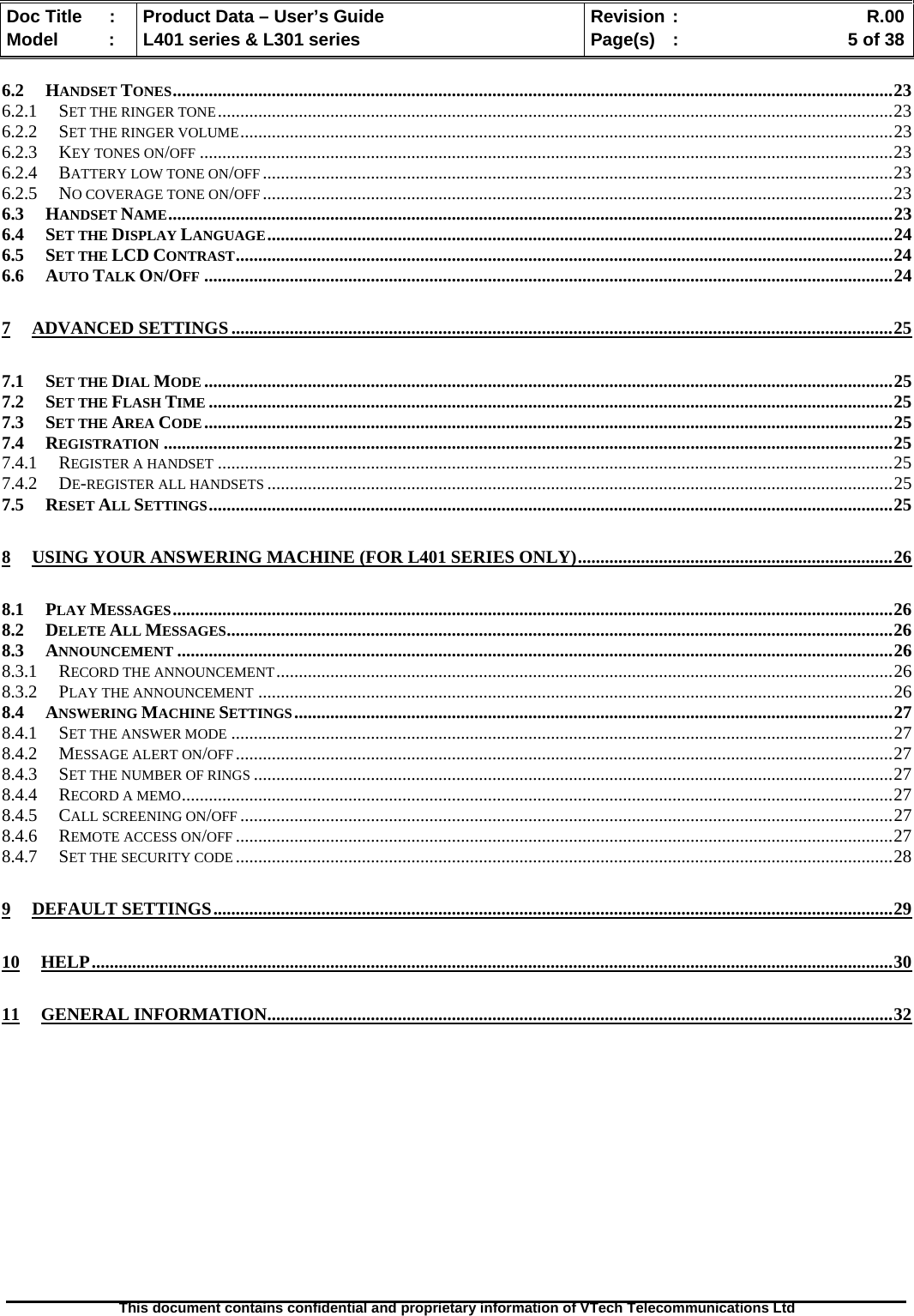   Doc Title  :  Product Data – User’s Guide  Revision :    R.00Model   :  L401 series &amp; L301 series  Page(s)  :    5 of 38  This document contains confidential and proprietary information of VTech Telecommunications Ltd   6.2 HANDSET TONES................................................................................................................................................................23 6.2.1 SET THE RINGER TONE......................................................................................................................................................23 6.2.2 SET THE RINGER VOLUME.................................................................................................................................................23 6.2.3 KEY TONES ON/OFF ..........................................................................................................................................................23 6.2.4 BATTERY LOW TONE ON/OFF ............................................................................................................................................23 6.2.5 NO COVERAGE TONE ON/OFF ............................................................................................................................................23 6.3 HANDSET NAME.................................................................................................................................................................23 6.4 SET THE DISPLAY LANGUAGE...........................................................................................................................................24 6.5 SET THE LCD CONTRAST..................................................................................................................................................24 6.6 AUTO TALK ON/OFF .........................................................................................................................................................24 7 ADVANCED SETTINGS...................................................................................................................................................25 7.1 SET THE DIAL MODE .........................................................................................................................................................25 7.2 SET THE FLASH TIME ........................................................................................................................................................25 7.3 SET THE AREA CODE.........................................................................................................................................................25 7.4 REGISTRATION ..................................................................................................................................................................25 7.4.1 REGISTER A HANDSET ......................................................................................................................................................25 7.4.2 DE-REGISTER ALL HANDSETS ...........................................................................................................................................25 7.5 RESET ALL SETTINGS........................................................................................................................................................25 8 USING YOUR ANSWERING MACHINE (FOR L401 SERIES ONLY)......................................................................26 8.1 PLAY MESSAGES................................................................................................................................................................26 8.2 DELETE ALL MESSAGES....................................................................................................................................................26 8.3 ANNOUNCEMENT ...............................................................................................................................................................26 8.3.1 RECORD THE ANNOUNCEMENT.........................................................................................................................................26 8.3.2 PLAY THE ANNOUNCEMENT .............................................................................................................................................26 8.4 ANSWERING MACHINE SETTINGS.....................................................................................................................................27 8.4.1 SET THE ANSWER MODE ...................................................................................................................................................27 8.4.2 MESSAGE ALERT ON/OFF..................................................................................................................................................27 8.4.3 SET THE NUMBER OF RINGS ..............................................................................................................................................27 8.4.4 RECORD A MEMO..............................................................................................................................................................27 8.4.5 CALL SCREENING ON/OFF .................................................................................................................................................27 8.4.6 REMOTE ACCESS ON/OFF ..................................................................................................................................................27 8.4.7 SET THE SECURITY CODE ..................................................................................................................................................28 9 DEFAULT SETTINGS.......................................................................................................................................................29 10 HELP..................................................................................................................................................................................30 11 GENERAL INFORMATION...........................................................................................................................................32  