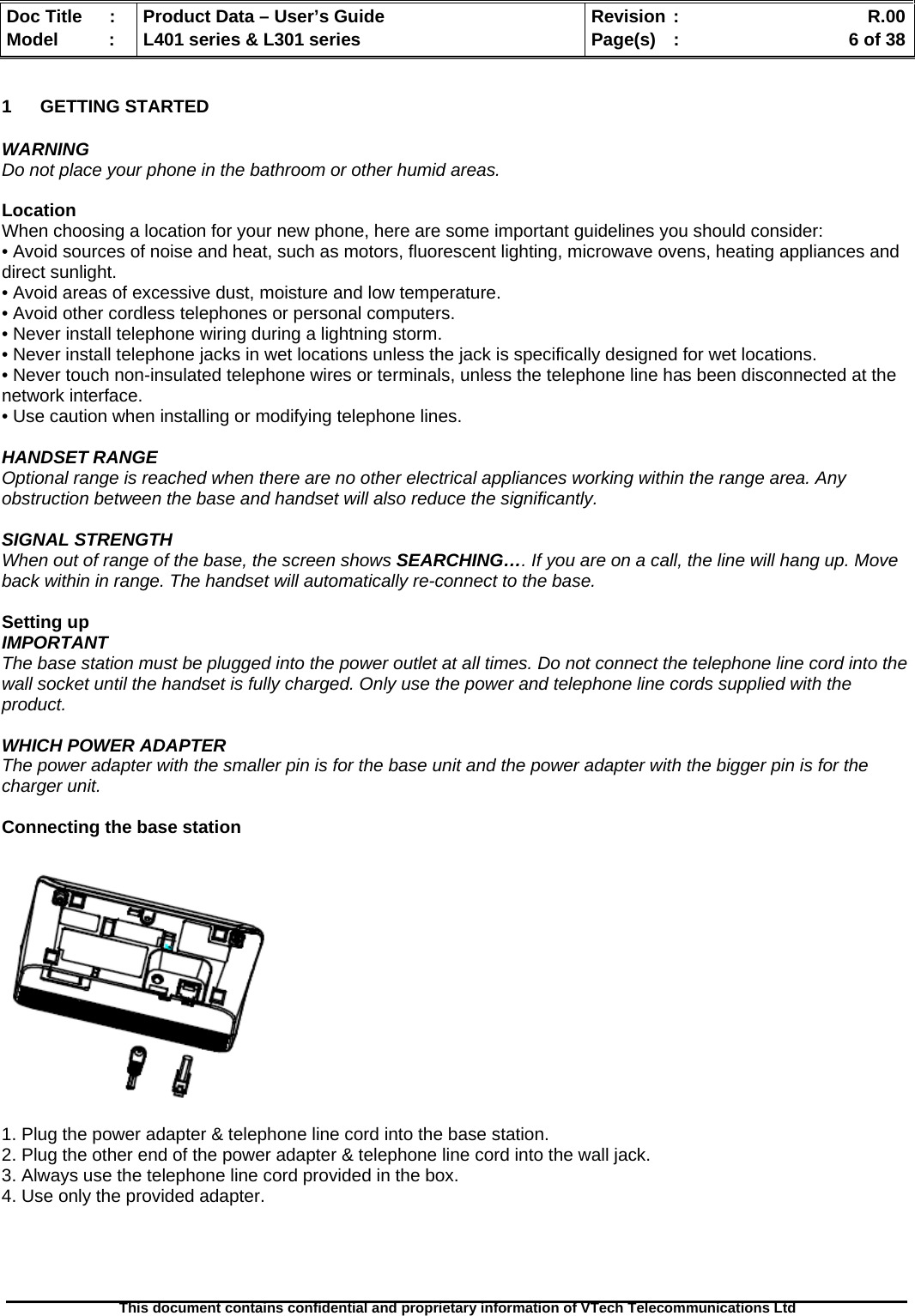   Doc Title  :  Product Data – User’s Guide  Revision :    R.00Model   :  L401 series &amp; L301 series  Page(s)  :    6 of 38  This document contains confidential and proprietary information of VTech Telecommunications Ltd   1 GETTING STARTED  WARNING Do not place your phone in the bathroom or other humid areas.  Location When choosing a location for your new phone, here are some important guidelines you should consider: • Avoid sources of noise and heat, such as motors, fluorescent lighting, microwave ovens, heating appliances and direct sunlight. • Avoid areas of excessive dust, moisture and low temperature. • Avoid other cordless telephones or personal computers. • Never install telephone wiring during a lightning storm. • Never install telephone jacks in wet locations unless the jack is specifically designed for wet locations. • Never touch non-insulated telephone wires or terminals, unless the telephone line has been disconnected at the network interface. • Use caution when installing or modifying telephone lines.  HANDSET RANGE Optional range is reached when there are no other electrical appliances working within the range area. Any obstruction between the base and handset will also reduce the significantly.  SIGNAL STRENGTH When out of range of the base, the screen shows SEARCHING…. If you are on a call, the line will hang up. Move back within in range. The handset will automatically re-connect to the base.  Setting up IMPORTANT The base station must be plugged into the power outlet at all times. Do not connect the telephone line cord into the wall socket until the handset is fully charged. Only use the power and telephone line cords supplied with the product.  WHICH POWER ADAPTER The power adapter with the smaller pin is for the base unit and the power adapter with the bigger pin is for the charger unit.  Connecting the base station     1. Plug the power adapter &amp; telephone line cord into the base station. 2. Plug the other end of the power adapter &amp; telephone line cord into the wall jack. 3. Always use the telephone line cord provided in the box. 4. Use only the provided adapter.  