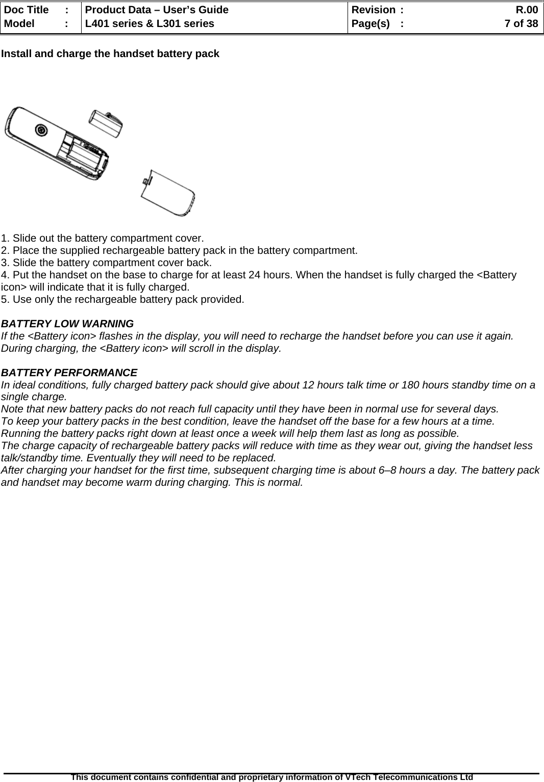   Doc Title  :  Product Data – User’s Guide  Revision :    R.00Model   :  L401 series &amp; L301 series  Page(s)  :    7 of 38  This document contains confidential and proprietary information of VTech Telecommunications Ltd   Install and charge the handset battery pack      1. Slide out the battery compartment cover. 2. Place the supplied rechargeable battery pack in the battery compartment. 3. Slide the battery compartment cover back. 4. Put the handset on the base to charge for at least 24 hours. When the handset is fully charged the &lt;Battery icon&gt; will indicate that it is fully charged. 5. Use only the rechargeable battery pack provided.  BATTERY LOW WARNING If the &lt;Battery icon&gt; flashes in the display, you will need to recharge the handset before you can use it again. During charging, the &lt;Battery icon&gt; will scroll in the display.  BATTERY PERFORMANCE In ideal conditions, fully charged battery pack should give about 12 hours talk time or 180 hours standby time on a single charge. Note that new battery packs do not reach full capacity until they have been in normal use for several days. To keep your battery packs in the best condition, leave the handset off the base for a few hours at a time. Running the battery packs right down at least once a week will help them last as long as possible. The charge capacity of rechargeable battery packs will reduce with time as they wear out, giving the handset less talk/standby time. Eventually they will need to be replaced. After charging your handset for the first time, subsequent charging time is about 6–8 hours a day. The battery pack and handset may become warm during charging. This is normal. 