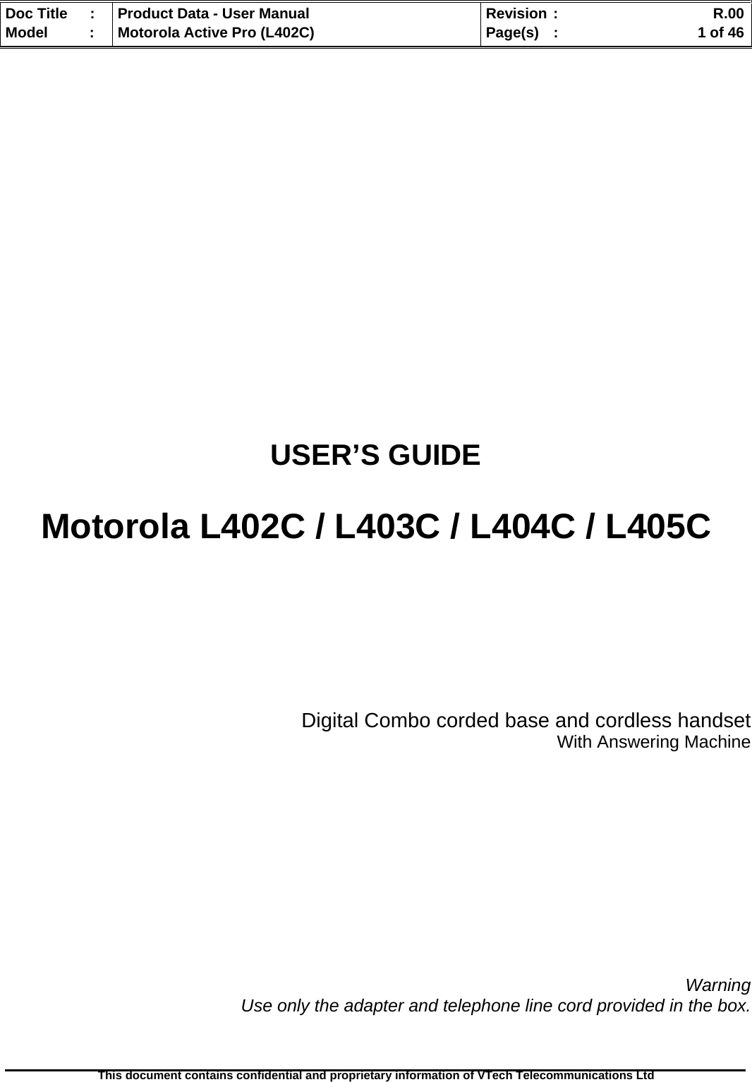   Doc Title  :  Product Data - User Manual  Revision :    R.00Model   :  Motorola Active Pro (L402C)  Page(s)  :    1 of 46  This document contains confidential and proprietary information of VTech Telecommunications Ltd              USER’S GUIDE  Motorola L402C / L403C / L404C / L405C     Digital Combo corded base and cordless handset With Answering Machine            Warning Use only the adapter and telephone line cord provided in the box.  