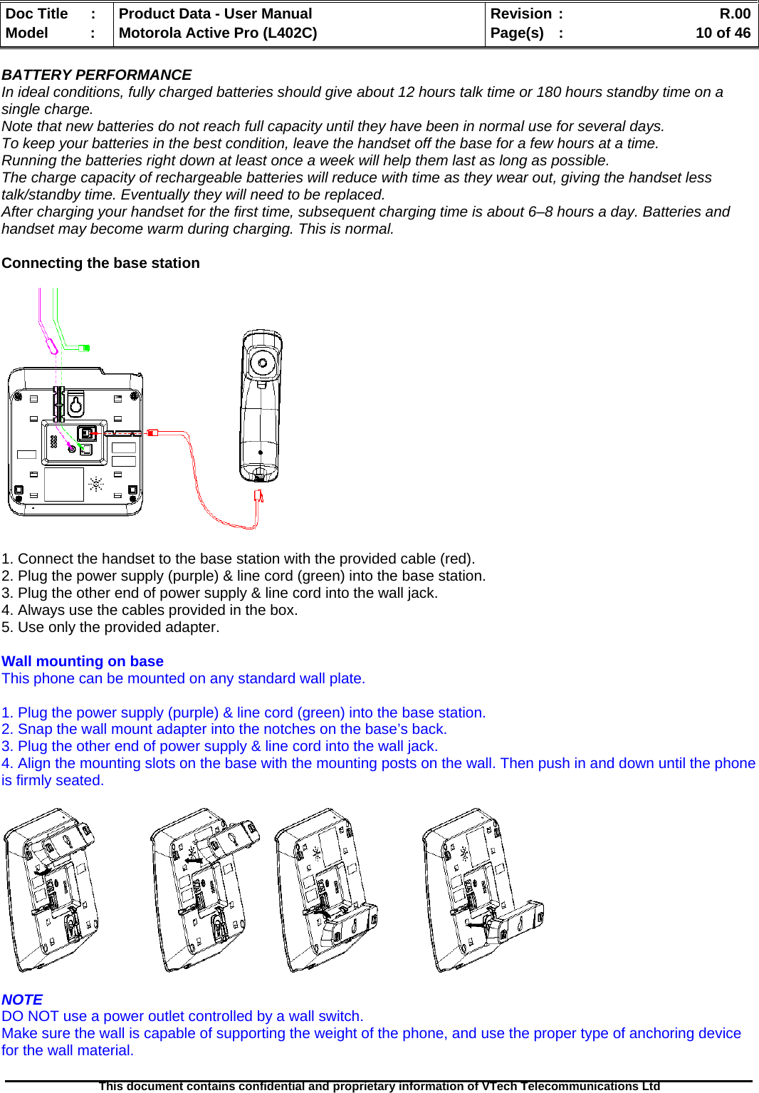   Doc Title  :  Product Data - User Manual  Revision :    R.00Model   :  Motorola Active Pro (L402C)  Page(s)  :    10 of 46  This document contains confidential and proprietary information of VTech Telecommunications Ltd   BATTERY PERFORMANCE In ideal conditions, fully charged batteries should give about 12 hours talk time or 180 hours standby time on a single charge. Note that new batteries do not reach full capacity until they have been in normal use for several days. To keep your batteries in the best condition, leave the handset off the base for a few hours at a time. Running the batteries right down at least once a week will help them last as long as possible. The charge capacity of rechargeable batteries will reduce with time as they wear out, giving the handset less talk/standby time. Eventually they will need to be replaced. After charging your handset for the first time, subsequent charging time is about 6–8 hours a day. Batteries and handset may become warm during charging. This is normal.  Connecting the base station     1. Connect the handset to the base station with the provided cable (red). 2. Plug the power supply (purple) &amp; line cord (green) into the base station. 3. Plug the other end of power supply &amp; line cord into the wall jack. 4. Always use the cables provided in the box. 5. Use only the provided adapter.  Wall mounting on base This phone can be mounted on any standard wall plate.  1. Plug the power supply (purple) &amp; line cord (green) into the base station. 2. Snap the wall mount adapter into the notches on the base’s back. 3. Plug the other end of power supply &amp; line cord into the wall jack. 4. Align the mounting slots on the base with the mounting posts on the wall. Then push in and down until the phone is firmly seated.        NOTE DO NOT use a power outlet controlled by a wall switch. Make sure the wall is capable of supporting the weight of the phone, and use the proper type of anchoring device for the wall material.  