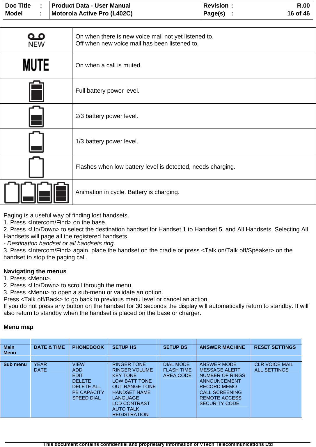   Doc Title  :  Product Data - User Manual  Revision :    R.00Model   :  Motorola Active Pro (L402C)  Page(s)  :    16 of 46  This document contains confidential and proprietary information of VTech Telecommunications Ltd    On when there is new voice mail not yet listened to.  Off when new voice mail has been listened to.  On when a call is muted.  Full battery power level.  2/3 battery power level.  1/3 battery power level.  Flashes when low battery level is detected, needs charging.  Animation in cycle. Battery is charging.  Paging is a useful way of finding lost handsets. 1. Press &lt;Intercom/Find&gt; on the base. 2. Press &lt;Up/Down&gt; to select the destination handset for Handset 1 to Handset 5, and All Handsets. Selecting All Handsets will page all the registered handsets. - Destination handset or all handsets ring. 3. Press &lt;Intercom/Find&gt; again, place the handset on the cradle or press &lt;Talk on/Talk off/Speaker&gt; on the handset to stop the paging call.  Navigating the menus 1. Press &lt;Menu&gt;. 2. Press &lt;Up/Down&gt; to scroll through the menu. 3. Press &lt;Menu&gt; to open a sub-menu or validate an option. Press &lt;Talk off/Back&gt; to go back to previous menu level or cancel an action. If you do not press any button on the handset for 30 seconds the display will automatically return to standby. It will also return to standby when the handset is placed on the base or charger.  Menu map               Main Menu  DATE &amp; TIME  PHONEBOOK  SETUP HS  SETUP BS  ANSWER MACHINE  RESET SETTINGS              Sub menu  YEAR DATE  VIEW ADD EDIT DELETE DELETE ALL PB CAPACITY SPEED DIAL RINGER TONE RINGER VOLUME KEY TONE LOW BATT TONE OUT RANGE TONE HANDSET NAME LANGUAGE LCD CONTRAST AUTO TALK REGISTRATION DIAL MODE FLASH TIME AREA CODE ANSWER MODE MESSAGE ALERT NUMBER OF RINGS ANNOUNCEMENT RECORD MEMO CALL SCREENING REMOTE ACCESS SECURITY CODE CLR VOICE MAIL ALL SETTINGS 