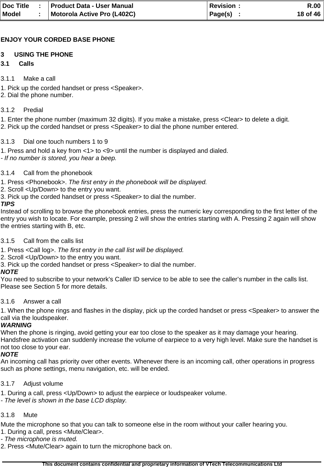   Doc Title  :  Product Data - User Manual  Revision :    R.00Model   :  Motorola Active Pro (L402C)  Page(s)  :    18 of 46  This document contains confidential and proprietary information of VTech Telecommunications Ltd   ENJOY YOUR CORDED BASE PHONE 3  USING THE PHONE 3.1 Calls 3.1.1 Make a call 1. Pick up the corded handset or press &lt;Speaker&gt;. 2. Dial the phone number. 3.1.2 Predial 1. Enter the phone number (maximum 32 digits). If you make a mistake, press &lt;Clear&gt; to delete a digit. 2. Pick up the corded handset or press &lt;Speaker&gt; to dial the phone number entered. 3.1.3  Dial one touch numbers 1 to 9 1. Press and hold a key from &lt;1&gt; to &lt;9&gt; until the number is displayed and dialed. - If no number is stored, you hear a beep. 3.1.4  Call from the phonebook 1. Press &lt;Phonebook&gt;. The first entry in the phonebook will be displayed. 2. Scroll &lt;Up/Down&gt; to the entry you want. 3. Pick up the corded handset or press &lt;Speaker&gt; to dial the number. TIPS Instead of scrolling to browse the phonebook entries, press the numeric key corresponding to the first letter of the entry you wish to locate. For example, pressing 2 will show the entries starting with A. Pressing 2 again will show the entries starting with B, etc. 3.1.5  Call from the calls list 1. Press &lt;Call log&gt;. The first entry in the call list will be displayed. 2. Scroll &lt;Up/Down&gt; to the entry you want. 3. Pick up the corded handset or press &lt;Speaker&gt; to dial the number. NOTE You need to subscribe to your network’s Caller ID service to be able to see the caller’s number in the calls list. Please see Section 5 for more details. 3.1.6 Answer a call 1. When the phone rings and flashes in the display, pick up the corded handset or press &lt;Speaker&gt; to answer the call via the loudspeaker. WARNING When the phone is ringing, avoid getting your ear too close to the speaker as it may damage your hearing. Handsfree activation can suddenly increase the volume of earpiece to a very high level. Make sure the handset is not too close to your ear. NOTE An incoming call has priority over other events. Whenever there is an incoming call, other operations in progress such as phone settings, menu navigation, etc. will be ended. 3.1.7 Adjust volume 1. During a call, press &lt;Up/Down&gt; to adjust the earpiece or loudspeaker volume. - The level is shown in the base LCD display. 3.1.8 Mute Mute the microphone so that you can talk to someone else in the room without your caller hearing you. 1. During a call, press &lt;Mute/Clear&gt;. - The microphone is muted. 2. Press &lt;Mute/Clear&gt; again to turn the microphone back on. 