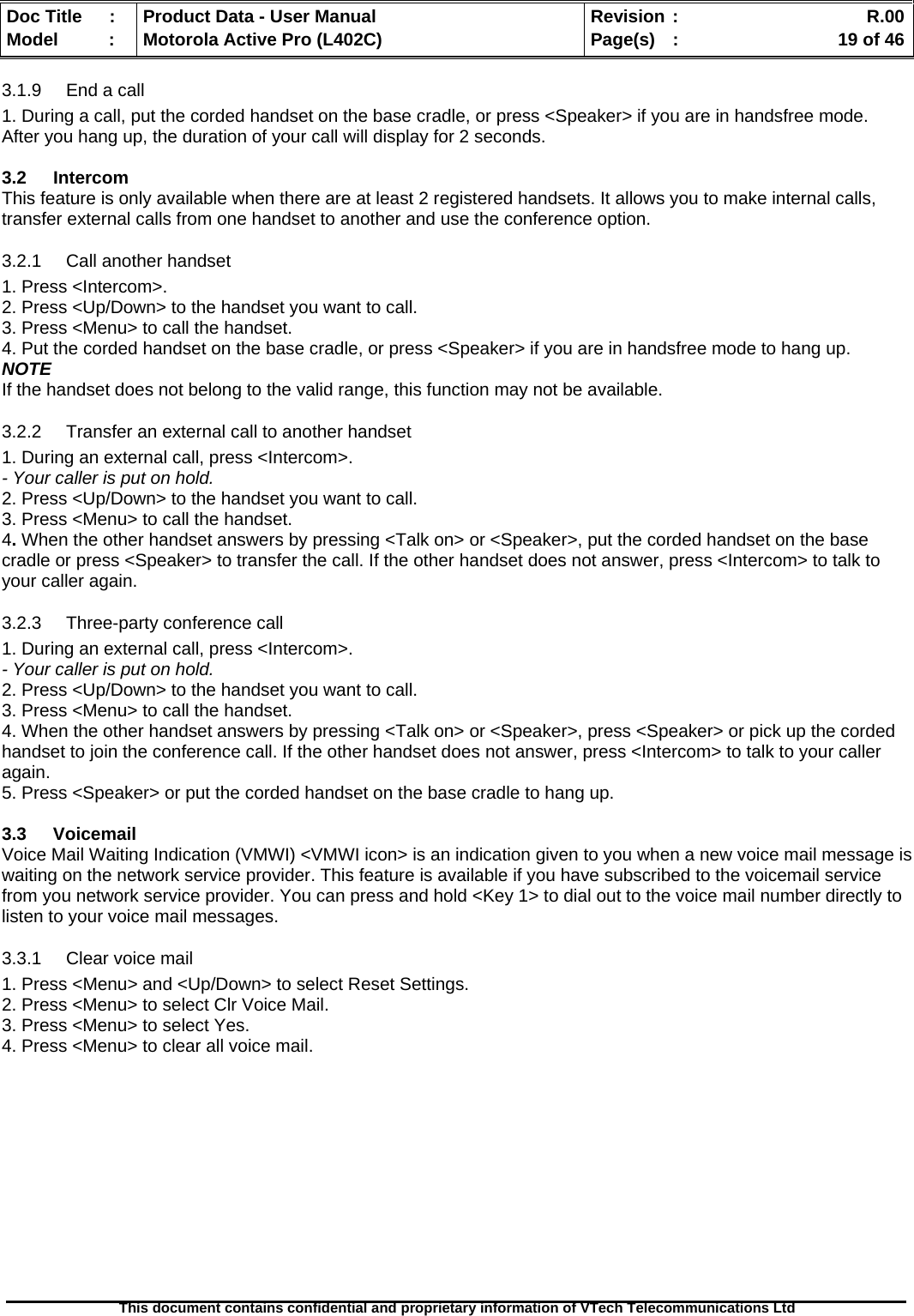   Doc Title  :  Product Data - User Manual  Revision :    R.00Model   :  Motorola Active Pro (L402C)  Page(s)  :    19 of 46  This document contains confidential and proprietary information of VTech Telecommunications Ltd   3.1.9  End a call 1. During a call, put the corded handset on the base cradle, or press &lt;Speaker&gt; if you are in handsfree mode. After you hang up, the duration of your call will display for 2 seconds.  3.2 Intercom This feature is only available when there are at least 2 registered handsets. It allows you to make internal calls, transfer external calls from one handset to another and use the conference option. 3.2.1 Call another handset 1. Press &lt;Intercom&gt;. 2. Press &lt;Up/Down&gt; to the handset you want to call. 3. Press &lt;Menu&gt; to call the handset. 4. Put the corded handset on the base cradle, or press &lt;Speaker&gt; if you are in handsfree mode to hang up. NOTE If the handset does not belong to the valid range, this function may not be available. 3.2.2  Transfer an external call to another handset 1. During an external call, press &lt;Intercom&gt;. - Your caller is put on hold. 2. Press &lt;Up/Down&gt; to the handset you want to call. 3. Press &lt;Menu&gt; to call the handset. 4. When the other handset answers by pressing &lt;Talk on&gt; or &lt;Speaker&gt;, put the corded handset on the base cradle or press &lt;Speaker&gt; to transfer the call. If the other handset does not answer, press &lt;Intercom&gt; to talk to your caller again. 3.2.3  Three-party conference call 1. During an external call, press &lt;Intercom&gt;. - Your caller is put on hold. 2. Press &lt;Up/Down&gt; to the handset you want to call. 3. Press &lt;Menu&gt; to call the handset. 4. When the other handset answers by pressing &lt;Talk on&gt; or &lt;Speaker&gt;, press &lt;Speaker&gt; or pick up the corded handset to join the conference call. If the other handset does not answer, press &lt;Intercom&gt; to talk to your caller again. 5. Press &lt;Speaker&gt; or put the corded handset on the base cradle to hang up.  3.3 Voicemail Voice Mail Waiting Indication (VMWI) &lt;VMWI icon&gt; is an indication given to you when a new voice mail message is waiting on the network service provider. This feature is available if you have subscribed to the voicemail service from you network service provider. You can press and hold &lt;Key 1&gt; to dial out to the voice mail number directly to listen to your voice mail messages. 3.3.1  Clear voice mail 1. Press &lt;Menu&gt; and &lt;Up/Down&gt; to select Reset Settings. 2. Press &lt;Menu&gt; to select Clr Voice Mail. 3. Press &lt;Menu&gt; to select Yes. 4. Press &lt;Menu&gt; to clear all voice mail. 