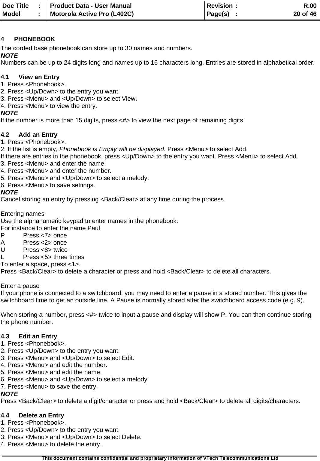   Doc Title  :  Product Data - User Manual  Revision :    R.00Model   :  Motorola Active Pro (L402C)  Page(s)  :    20 of 46  This document contains confidential and proprietary information of VTech Telecommunications Ltd   4 PHONEBOOK The corded base phonebook can store up to 30 names and numbers. NOTE Numbers can be up to 24 digits long and names up to 16 characters long. Entries are stored in alphabetical order.  4.1 View an Entry 1. Press &lt;Phonebook&gt;. 2. Press &lt;Up/Down&gt; to the entry you want. 3. Press &lt;Menu&gt; and &lt;Up/Down&gt; to select View. 4. Press &lt;Menu&gt; to view the entry. NOTE If the number is more than 15 digits, press &lt;#&gt; to view the next page of remaining digits.  4.2  Add an Entry 1. Press &lt;Phonebook&gt;. 2. If the list is empty, Phonebook is Empty will be displayed. Press &lt;Menu&gt; to select Add. If there are entries in the phonebook, press &lt;Up/Down&gt; to the entry you want. Press &lt;Menu&gt; to select Add. 3. Press &lt;Menu&gt; and enter the name. 4. Press &lt;Menu&gt; and enter the number. 5. Press &lt;Menu&gt; and &lt;Up/Down&gt; to select a melody. 6. Press &lt;Menu&gt; to save settings. NOTE Cancel storing an entry by pressing &lt;Back/Clear&gt; at any time during the process.  Entering names Use the alphanumeric keypad to enter names in the phonebook. For instance to enter the name Paul P  Press &lt;7&gt; once A  Press &lt;2&gt; once U  Press &lt;8&gt; twice L  Press &lt;5&gt; three times To enter a space, press &lt;1&gt;. Press &lt;Back/Clear&gt; to delete a character or press and hold &lt;Back/Clear&gt; to delete all characters.  Enter a pause If your phone is connected to a switchboard, you may need to enter a pause in a stored number. This gives the switchboard time to get an outside line. A Pause is normally stored after the switchboard access code (e.g. 9).  When storing a number, press &lt;#&gt; twice to input a pause and display will show P. You can then continue storing the phone number.  4.3  Edit an Entry 1. Press &lt;Phonebook&gt;. 2. Press &lt;Up/Down&gt; to the entry you want. 3. Press &lt;Menu&gt; and &lt;Up/Down&gt; to select Edit. 4. Press &lt;Menu&gt; and edit the number. 5. Press &lt;Menu&gt; and edit the name. 6. Press &lt;Menu&gt; and &lt;Up/Down&gt; to select a melody. 7. Press &lt;Menu&gt; to save the entry. NOTE Press &lt;Back/Clear&gt; to delete a digit/character or press and hold &lt;Back/Clear&gt; to delete all digits/characters.  4.4  Delete an Entry 1. Press &lt;Phonebook&gt;. 2. Press &lt;Up/Down&gt; to the entry you want. 3. Press &lt;Menu&gt; and &lt;Up/Down&gt; to select Delete. 4. Press &lt;Menu&gt; to delete the entry.  