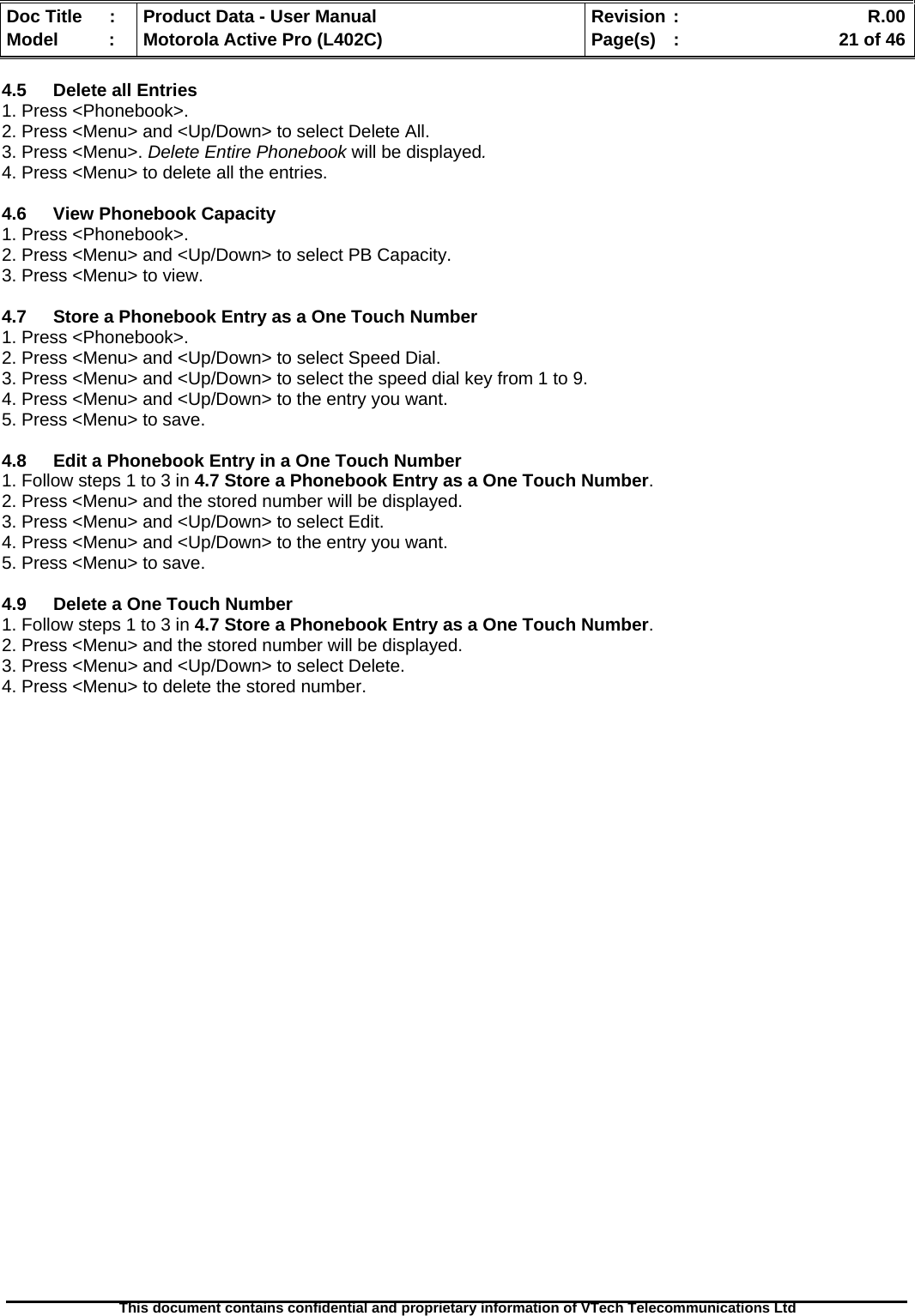   Doc Title  :  Product Data - User Manual  Revision :    R.00Model   :  Motorola Active Pro (L402C)  Page(s)  :    21 of 46  This document contains confidential and proprietary information of VTech Telecommunications Ltd   4.5  Delete all Entries 1. Press &lt;Phonebook&gt;. 2. Press &lt;Menu&gt; and &lt;Up/Down&gt; to select Delete All. 3. Press &lt;Menu&gt;. Delete Entire Phonebook will be displayed. 4. Press &lt;Menu&gt; to delete all the entries.  4.6 View Phonebook Capacity 1. Press &lt;Phonebook&gt;. 2. Press &lt;Menu&gt; and &lt;Up/Down&gt; to select PB Capacity. 3. Press &lt;Menu&gt; to view.  4.7  Store a Phonebook Entry as a One Touch Number 1. Press &lt;Phonebook&gt;. 2. Press &lt;Menu&gt; and &lt;Up/Down&gt; to select Speed Dial. 3. Press &lt;Menu&gt; and &lt;Up/Down&gt; to select the speed dial key from 1 to 9. 4. Press &lt;Menu&gt; and &lt;Up/Down&gt; to the entry you want. 5. Press &lt;Menu&gt; to save.  4.8  Edit a Phonebook Entry in a One Touch Number 1. Follow steps 1 to 3 in 4.7 Store a Phonebook Entry as a One Touch Number. 2. Press &lt;Menu&gt; and the stored number will be displayed. 3. Press &lt;Menu&gt; and &lt;Up/Down&gt; to select Edit. 4. Press &lt;Menu&gt; and &lt;Up/Down&gt; to the entry you want. 5. Press &lt;Menu&gt; to save.  4.9  Delete a One Touch Number 1. Follow steps 1 to 3 in 4.7 Store a Phonebook Entry as a One Touch Number. 2. Press &lt;Menu&gt; and the stored number will be displayed. 3. Press &lt;Menu&gt; and &lt;Up/Down&gt; to select Delete. 4. Press &lt;Menu&gt; to delete the stored number.  