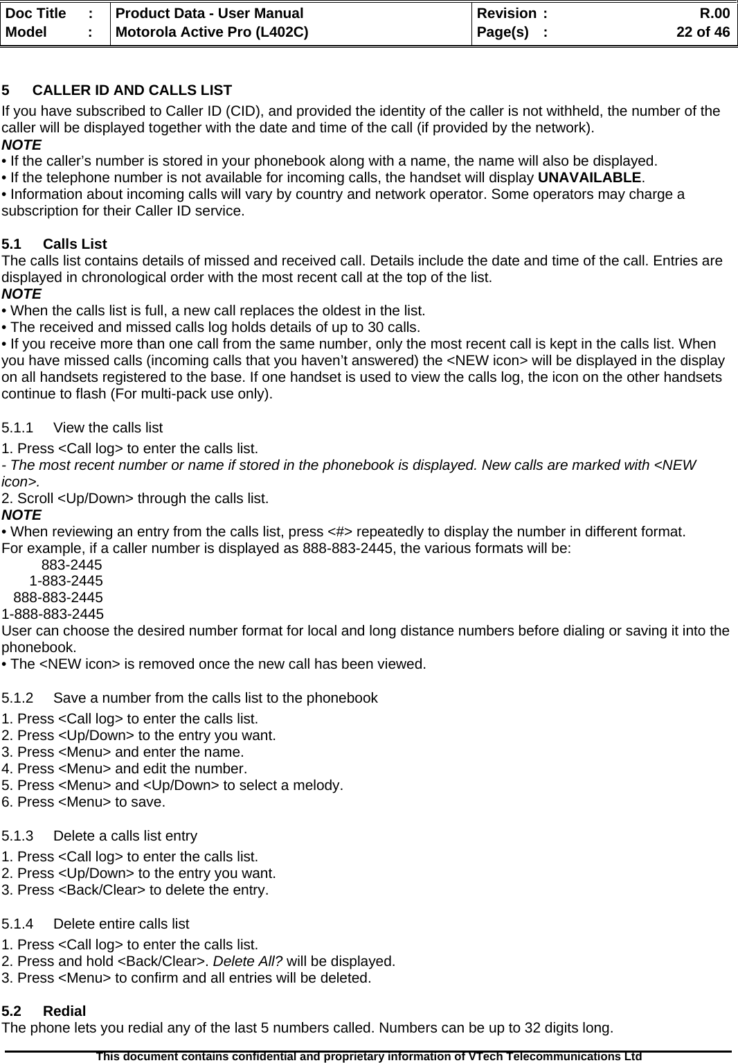   Doc Title  :  Product Data - User Manual  Revision :    R.00Model   :  Motorola Active Pro (L402C)  Page(s)  :    22 of 46  This document contains confidential and proprietary information of VTech Telecommunications Ltd   5  CALLER ID AND CALLS LIST If you have subscribed to Caller ID (CID), and provided the identity of the caller is not withheld, the number of the caller will be displayed together with the date and time of the call (if provided by the network). NOTE • If the caller’s number is stored in your phonebook along with a name, the name will also be displayed. • If the telephone number is not available for incoming calls, the handset will display UNAVAILABLE. • Information about incoming calls will vary by country and network operator. Some operators may charge a subscription for their Caller ID service.  5.1 Calls List The calls list contains details of missed and received call. Details include the date and time of the call. Entries are displayed in chronological order with the most recent call at the top of the list. NOTE • When the calls list is full, a new call replaces the oldest in the list. • The received and missed calls log holds details of up to 30 calls. • If you receive more than one call from the same number, only the most recent call is kept in the calls list. When you have missed calls (incoming calls that you haven’t answered) the &lt;NEW icon&gt; will be displayed in the display on all handsets registered to the base. If one handset is used to view the calls log, the icon on the other handsets continue to flash (For multi-pack use only). 5.1.1  View the calls list 1. Press &lt;Call log&gt; to enter the calls list. - The most recent number or name if stored in the phonebook is displayed. New calls are marked with &lt;NEW icon&gt;. 2. Scroll &lt;Up/Down&gt; through the calls list. NOTE • When reviewing an entry from the calls list, press &lt;#&gt; repeatedly to display the number in different format. For example, if a caller number is displayed as 888-883-2445, the various formats will be:           883-2445        1-883-2445    888-883-2445 1-888-883-2445 User can choose the desired number format for local and long distance numbers before dialing or saving it into the phonebook. • The &lt;NEW icon&gt; is removed once the new call has been viewed. 5.1.2  Save a number from the calls list to the phonebook 1. Press &lt;Call log&gt; to enter the calls list. 2. Press &lt;Up/Down&gt; to the entry you want. 3. Press &lt;Menu&gt; and enter the name. 4. Press &lt;Menu&gt; and edit the number. 5. Press &lt;Menu&gt; and &lt;Up/Down&gt; to select a melody. 6. Press &lt;Menu&gt; to save. 5.1.3  Delete a calls list entry 1. Press &lt;Call log&gt; to enter the calls list. 2. Press &lt;Up/Down&gt; to the entry you want. 3. Press &lt;Back/Clear&gt; to delete the entry. 5.1.4  Delete entire calls list 1. Press &lt;Call log&gt; to enter the calls list. 2. Press and hold &lt;Back/Clear&gt;. Delete All? will be displayed. 3. Press &lt;Menu&gt; to confirm and all entries will be deleted.  5.2 Redial The phone lets you redial any of the last 5 numbers called. Numbers can be up to 32 digits long. 