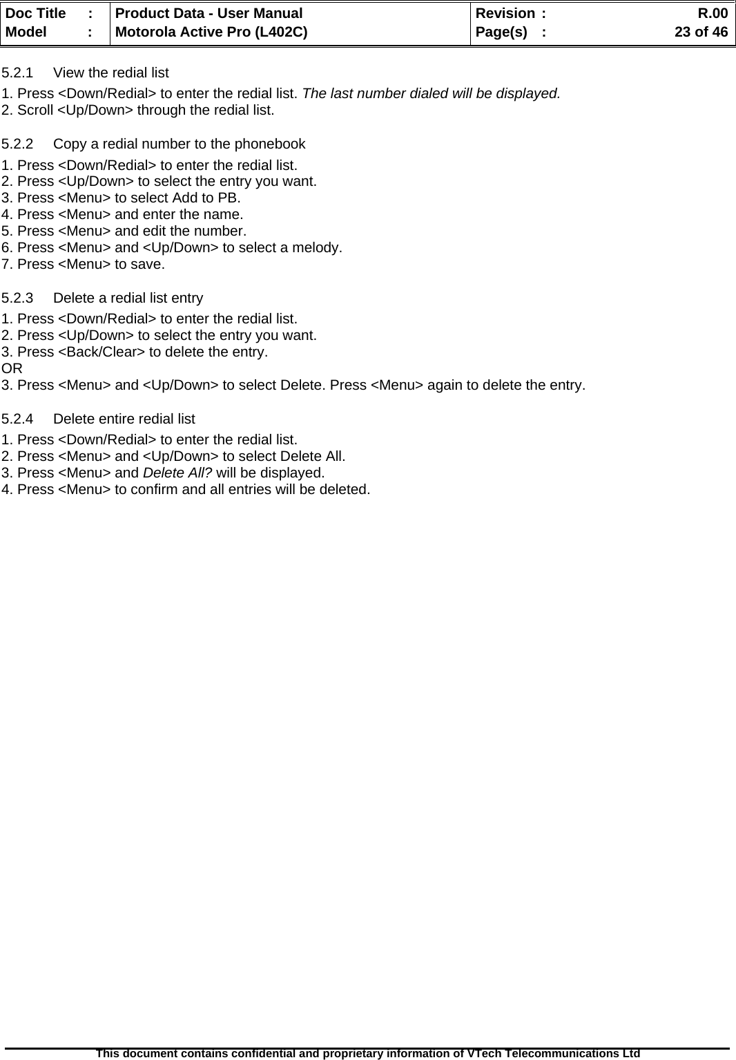   Doc Title  :  Product Data - User Manual  Revision :    R.00Model   :  Motorola Active Pro (L402C)  Page(s)  :    23 of 46  This document contains confidential and proprietary information of VTech Telecommunications Ltd   5.2.1  View the redial list 1. Press &lt;Down/Redial&gt; to enter the redial list. The last number dialed will be displayed. 2. Scroll &lt;Up/Down&gt; through the redial list. 5.2.2  Copy a redial number to the phonebook 1. Press &lt;Down/Redial&gt; to enter the redial list. 2. Press &lt;Up/Down&gt; to select the entry you want. 3. Press &lt;Menu&gt; to select Add to PB. 4. Press &lt;Menu&gt; and enter the name. 5. Press &lt;Menu&gt; and edit the number. 6. Press &lt;Menu&gt; and &lt;Up/Down&gt; to select a melody. 7. Press &lt;Menu&gt; to save. 5.2.3  Delete a redial list entry 1. Press &lt;Down/Redial&gt; to enter the redial list. 2. Press &lt;Up/Down&gt; to select the entry you want. 3. Press &lt;Back/Clear&gt; to delete the entry. OR  3. Press &lt;Menu&gt; and &lt;Up/Down&gt; to select Delete. Press &lt;Menu&gt; again to delete the entry. 5.2.4  Delete entire redial list 1. Press &lt;Down/Redial&gt; to enter the redial list. 2. Press &lt;Menu&gt; and &lt;Up/Down&gt; to select Delete All. 3. Press &lt;Menu&gt; and Delete All? will be displayed. 4. Press &lt;Menu&gt; to confirm and all entries will be deleted.  