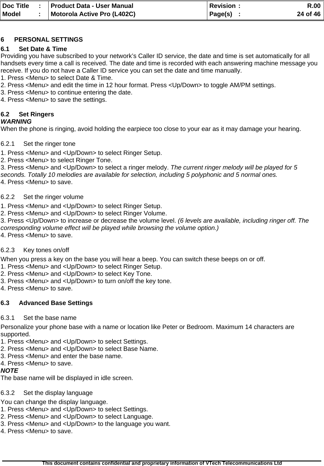   Doc Title  :  Product Data - User Manual  Revision :    R.00Model   :  Motorola Active Pro (L402C)  Page(s)  :    24 of 46  This document contains confidential and proprietary information of VTech Telecommunications Ltd   6 PERSONAL SETTINGS 6.1  Set Date &amp; Time Providing you have subscribed to your network’s Caller ID service, the date and time is set automatically for all handsets every time a call is received. The date and time is recorded with each answering machine message you receive. If you do not have a Caller ID service you can set the date and time manually. 1. Press &lt;Menu&gt; to select Date &amp; Time. 2. Press &lt;Menu&gt; and edit the time in 12 hour format. Press &lt;Up/Down&gt; to toggle AM/PM settings. 3. Press &lt;Menu&gt; to continue entering the date. 4. Press &lt;Menu&gt; to save the settings.  6.2 Set Ringers WARNING When the phone is ringing, avoid holding the earpiece too close to your ear as it may damage your hearing. 6.2.1  Set the ringer tone 1. Press &lt;Menu&gt; and &lt;Up/Down&gt; to select Ringer Setup. 2. Press &lt;Menu&gt; to select Ringer Tone. 3. Press &lt;Menu&gt; and &lt;Up/Down&gt; to select a ringer melody. The current ringer melody will be played for 5 seconds. Totally 10 melodies are available for selection, including 5 polyphonic and 5 normal ones. 4. Press &lt;Menu&gt; to save. 6.2.2  Set the ringer volume 1. Press &lt;Menu&gt; and &lt;Up/Down&gt; to select Ringer Setup. 2. Press &lt;Menu&gt; and &lt;Up/Down&gt; to select Ringer Volume. 3. Press &lt;Up/Down&gt; to increase or decrease the volume level. (6 levels are available, including ringer off. The corresponding volume effect will be played while browsing the volume option.) 4. Press &lt;Menu&gt; to save. 6.2.3  Key tones on/off When you press a key on the base you will hear a beep. You can switch these beeps on or off. 1. Press &lt;Menu&gt; and &lt;Up/Down&gt; to select Ringer Setup. 2. Press &lt;Menu&gt; and &lt;Up/Down&gt; to select Key Tone. 3. Press &lt;Menu&gt; and &lt;Up/Down&gt; to turn on/off the key tone. 4. Press &lt;Menu&gt; to save.  6.3  Advanced Base Settings 6.3.1  Set the base name Personalize your phone base with a name or location like Peter or Bedroom. Maximum 14 characters are supported. 1. Press &lt;Menu&gt; and &lt;Up/Down&gt; to select Settings. 2. Press &lt;Menu&gt; and &lt;Up/Down&gt; to select Base Name. 3. Press &lt;Menu&gt; and enter the base name. 4. Press &lt;Menu&gt; to save. NOTE The base name will be displayed in idle screen.  6.3.2  Set the display language You can change the display language. 1. Press &lt;Menu&gt; and &lt;Up/Down&gt; to select Settings. 2. Press &lt;Menu&gt; and &lt;Up/Down&gt; to select Language. 3. Press &lt;Menu&gt; and &lt;Up/Down&gt; to the language you want. 4. Press &lt;Menu&gt; to save. 