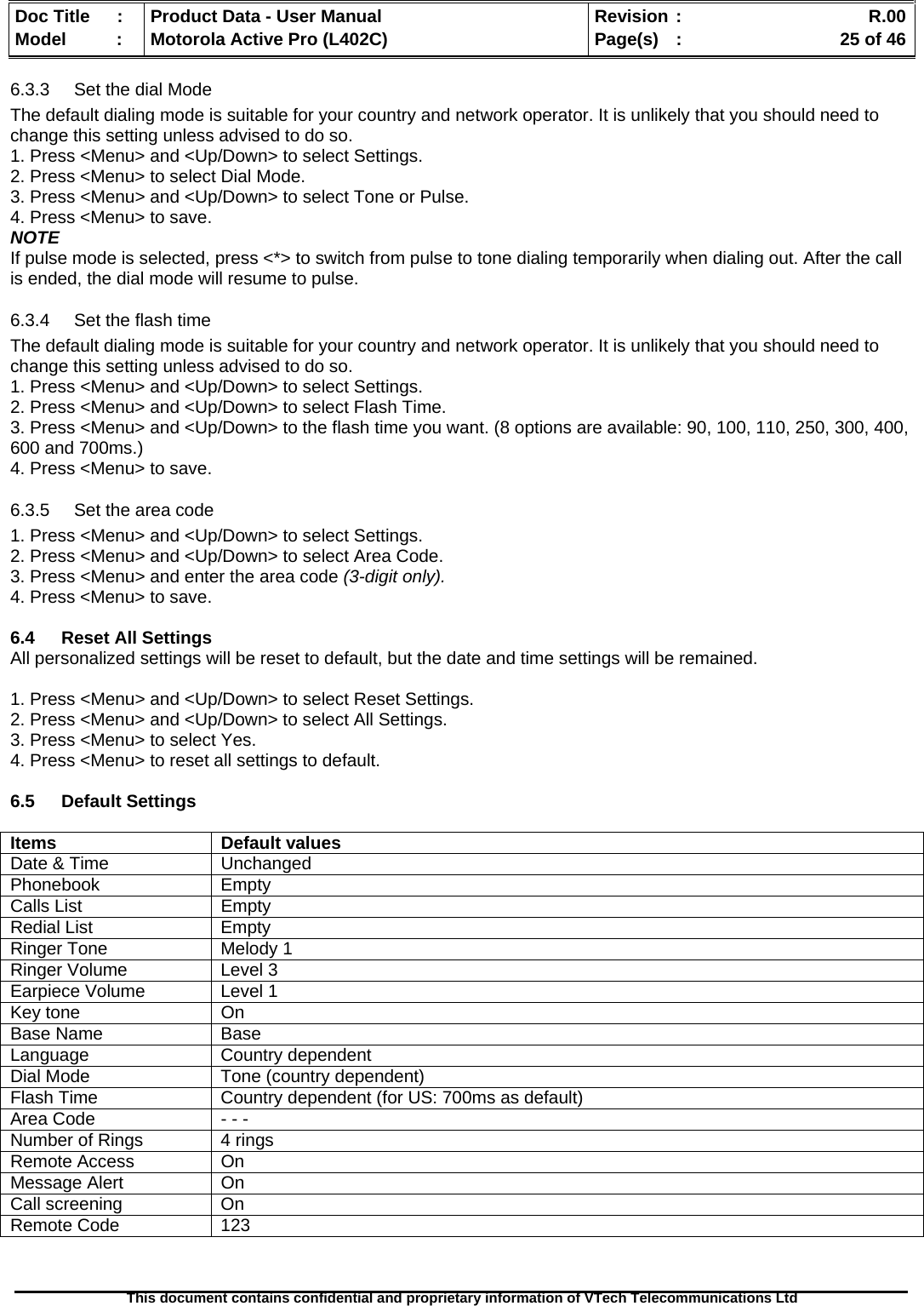   Doc Title  :  Product Data - User Manual  Revision :    R.00Model   :  Motorola Active Pro (L402C)  Page(s)  :    25 of 46  This document contains confidential and proprietary information of VTech Telecommunications Ltd   6.3.3  Set the dial Mode The default dialing mode is suitable for your country and network operator. It is unlikely that you should need to change this setting unless advised to do so. 1. Press &lt;Menu&gt; and &lt;Up/Down&gt; to select Settings. 2. Press &lt;Menu&gt; to select Dial Mode. 3. Press &lt;Menu&gt; and &lt;Up/Down&gt; to select Tone or Pulse. 4. Press &lt;Menu&gt; to save. NOTE If pulse mode is selected, press &lt;*&gt; to switch from pulse to tone dialing temporarily when dialing out. After the call is ended, the dial mode will resume to pulse. 6.3.4  Set the flash time The default dialing mode is suitable for your country and network operator. It is unlikely that you should need to change this setting unless advised to do so. 1. Press &lt;Menu&gt; and &lt;Up/Down&gt; to select Settings. 2. Press &lt;Menu&gt; and &lt;Up/Down&gt; to select Flash Time. 3. Press &lt;Menu&gt; and &lt;Up/Down&gt; to the flash time you want. (8 options are available: 90, 100, 110, 250, 300, 400, 600 and 700ms.) 4. Press &lt;Menu&gt; to save. 6.3.5  Set the area code 1. Press &lt;Menu&gt; and &lt;Up/Down&gt; to select Settings. 2. Press &lt;Menu&gt; and &lt;Up/Down&gt; to select Area Code. 3. Press &lt;Menu&gt; and enter the area code (3-digit only). 4. Press &lt;Menu&gt; to save.  6.4  Reset All Settings All personalized settings will be reset to default, but the date and time settings will be remained.  1. Press &lt;Menu&gt; and &lt;Up/Down&gt; to select Reset Settings. 2. Press &lt;Menu&gt; and &lt;Up/Down&gt; to select All Settings. 3. Press &lt;Menu&gt; to select Yes. 4. Press &lt;Menu&gt; to reset all settings to default.  6.5 Default Settings  Items Default values Date &amp; Time  Unchanged Phonebook Empty Calls List  Empty Redial List  Empty Ringer Tone  Melody 1 Ringer Volume  Level 3 Earpiece Volume  Level 1 Key tone  On Base Name  Base Language Country dependent Dial Mode  Tone (country dependent) Flash Time  Country dependent (for US: 700ms as default) Area Code  - - - Number of Rings   4 rings Remote Access   On Message Alert  On Call screening  On Remote Code  123   