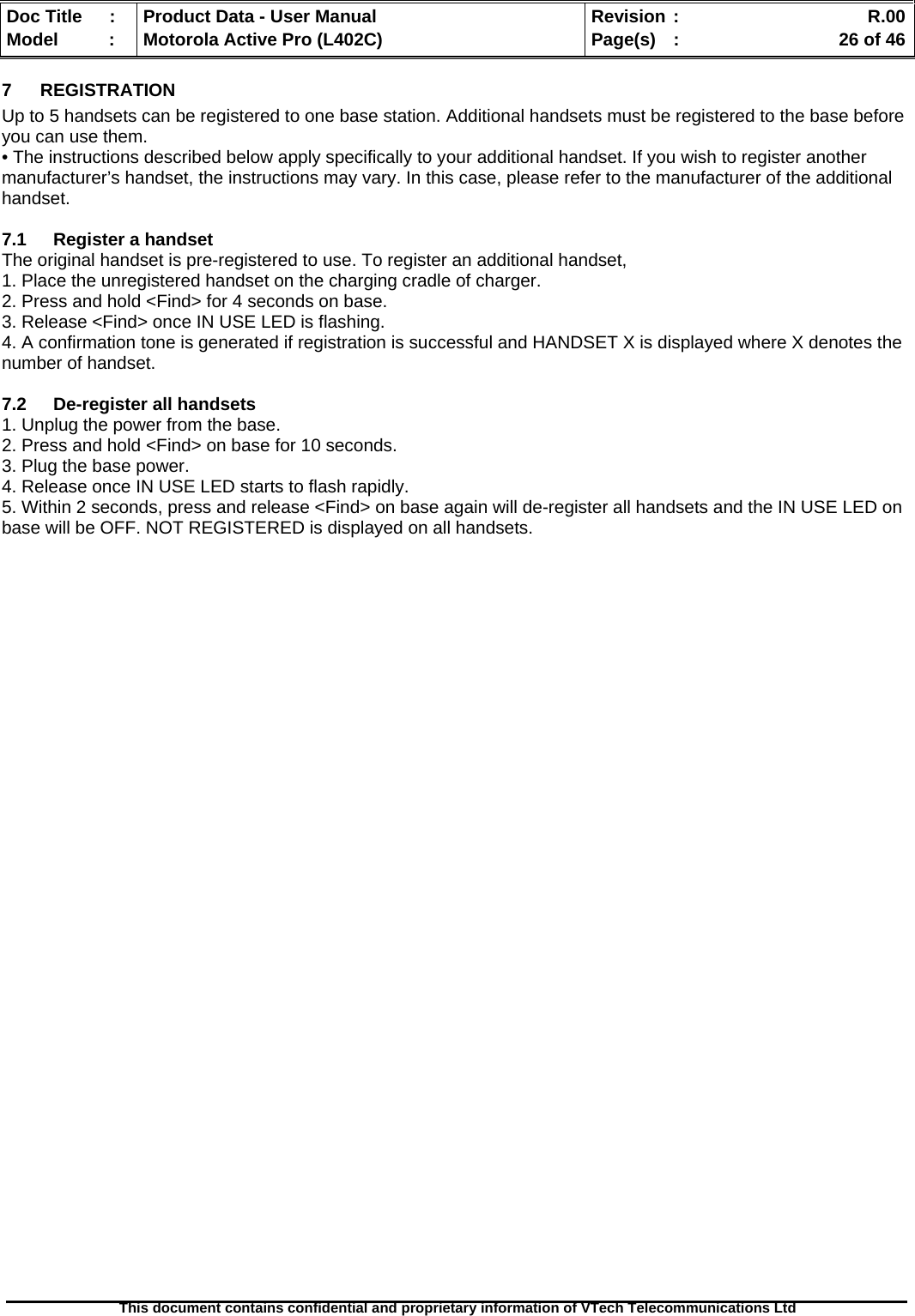   Doc Title  :  Product Data - User Manual  Revision :    R.00Model   :  Motorola Active Pro (L402C)  Page(s)  :    26 of 46  This document contains confidential and proprietary information of VTech Telecommunications Ltd   7 REGISTRATION Up to 5 handsets can be registered to one base station. Additional handsets must be registered to the base before you can use them. • The instructions described below apply specifically to your additional handset. If you wish to register another manufacturer’s handset, the instructions may vary. In this case, please refer to the manufacturer of the additional handset.  7.1  Register a handset The original handset is pre-registered to use. To register an additional handset, 1. Place the unregistered handset on the charging cradle of charger. 2. Press and hold &lt;Find&gt; for 4 seconds on base. 3. Release &lt;Find&gt; once IN USE LED is flashing. 4. A confirmation tone is generated if registration is successful and HANDSET X is displayed where X denotes the number of handset.  7.2  De-register all handsets 1. Unplug the power from the base. 2. Press and hold &lt;Find&gt; on base for 10 seconds. 3. Plug the base power. 4. Release once IN USE LED starts to flash rapidly. 5. Within 2 seconds, press and release &lt;Find&gt; on base again will de-register all handsets and the IN USE LED on base will be OFF. NOT REGISTERED is displayed on all handsets.                                      