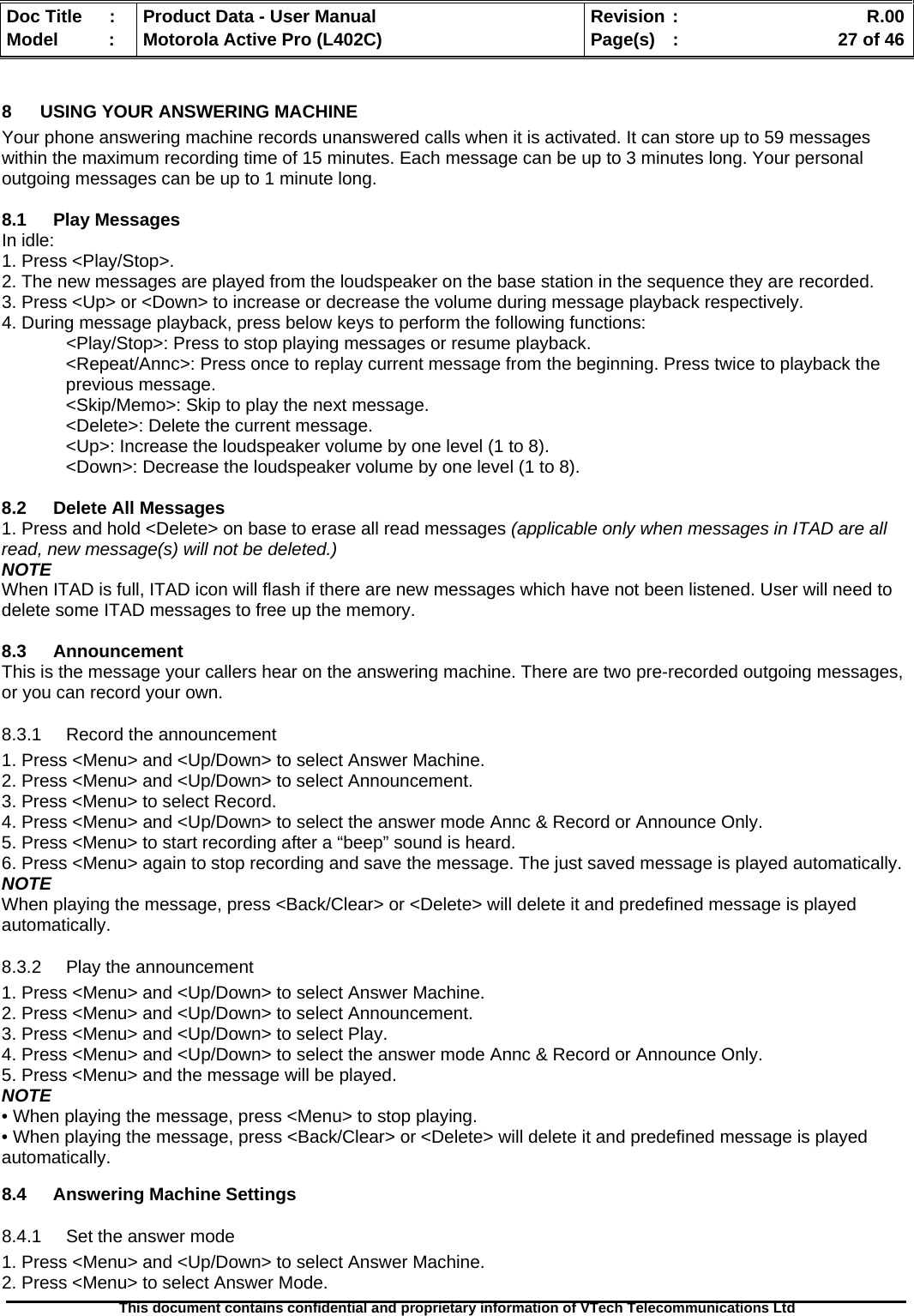   Doc Title  :  Product Data - User Manual  Revision :    R.00Model   :  Motorola Active Pro (L402C)  Page(s)  :    27 of 46  This document contains confidential and proprietary information of VTech Telecommunications Ltd   8  USING YOUR ANSWERING MACHINE Your phone answering machine records unanswered calls when it is activated. It can store up to 59 messages within the maximum recording time of 15 minutes. Each message can be up to 3 minutes long. Your personal outgoing messages can be up to 1 minute long.  8.1 Play Messages In idle: 1. Press &lt;Play/Stop&gt;. 2. The new messages are played from the loudspeaker on the base station in the sequence they are recorded. 3. Press &lt;Up&gt; or &lt;Down&gt; to increase or decrease the volume during message playback respectively. 4. During message playback, press below keys to perform the following functions:   &lt;Play/Stop&gt;: Press to stop playing messages or resume playback. &lt;Repeat/Annc&gt;: Press once to replay current message from the beginning. Press twice to playback the     previous message. &lt;Skip/Memo&gt;: Skip to play the next message. &lt;Delete&gt;: Delete the current message. &lt;Up&gt;: Increase the loudspeaker volume by one level (1 to 8). &lt;Down&gt;: Decrease the loudspeaker volume by one level (1 to 8).  8.2  Delete All Messages 1. Press and hold &lt;Delete&gt; on base to erase all read messages (applicable only when messages in ITAD are all read, new message(s) will not be deleted.) NOTE When ITAD is full, ITAD icon will flash if there are new messages which have not been listened. User will need to delete some ITAD messages to free up the memory.  8.3 Announcement This is the message your callers hear on the answering machine. There are two pre-recorded outgoing messages, or you can record your own. 8.3.1  Record the announcement 1. Press &lt;Menu&gt; and &lt;Up/Down&gt; to select Answer Machine. 2. Press &lt;Menu&gt; and &lt;Up/Down&gt; to select Announcement. 3. Press &lt;Menu&gt; to select Record. 4. Press &lt;Menu&gt; and &lt;Up/Down&gt; to select the answer mode Annc &amp; Record or Announce Only. 5. Press &lt;Menu&gt; to start recording after a “beep” sound is heard. 6. Press &lt;Menu&gt; again to stop recording and save the message. The just saved message is played automatically.  NOTE When playing the message, press &lt;Back/Clear&gt; or &lt;Delete&gt; will delete it and predefined message is played automatically. 8.3.2  Play the announcement 1. Press &lt;Menu&gt; and &lt;Up/Down&gt; to select Answer Machine. 2. Press &lt;Menu&gt; and &lt;Up/Down&gt; to select Announcement. 3. Press &lt;Menu&gt; and &lt;Up/Down&gt; to select Play. 4. Press &lt;Menu&gt; and &lt;Up/Down&gt; to select the answer mode Annc &amp; Record or Announce Only. 5. Press &lt;Menu&gt; and the message will be played. NOTE • When playing the message, press &lt;Menu&gt; to stop playing. • When playing the message, press &lt;Back/Clear&gt; or &lt;Delete&gt; will delete it and predefined message is played automatically.  8.4 Answering Machine Settings 8.4.1  Set the answer mode 1. Press &lt;Menu&gt; and &lt;Up/Down&gt; to select Answer Machine. 2. Press &lt;Menu&gt; to select Answer Mode. 